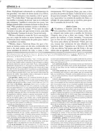 GÊNESIS 3 - 4 22
disse: Multiplicarei sobremodo os sofrimentos da
tua gravidez; rem meio de dores darás à luz filhos;
so teu desejo será para o teu marido, e ele te fgover-
nará. 17E a Adão disse: “Visto que atendeste a voz de
tua mulher e comeste da árvore 'que eu te ordenara
não comesses, "maldita é a terra por tua causa; 'em
fadigas obterás dela o sustento durante os dias de tua
vida. 18Ela produzirá também cardos e abrolhos, e
ytu comerás a erva do campo. 19zNo suor do rosto
comerás o teu pão, até que tornes à terra, pois dela
foste formado; “porque tu és pó e ^ao pó tornarás.
20E deu o homem o nome de cEva a sua mulher,
por ser a mãe de todos os seres humanos. 21 Fez
o S e n h o r Deus vestimenta de peles para Adão e
sua mulher e os vestiu.
22Então, disse o S e n h o r Deus: Eis que o ho­
mem se tornou como um de nós, conhecedor do
bem e do mal; assim, que não estenda a mão, e
tome também da árvore da vida, e coma, e viva
eternamente. 23O S e n h o r Deus, por isso, o lan­
çou fora do jardim do Éden, dafim de lavrar a terra
de que fora tomado. 24E, eexpulso o homem, colo­
cou -^querubins *ao oriente do jardim do Éden e o
refulgir de uma espada que se revolvia, para guar­
dar o caminho da árvore da ^vida.
Abel e Caim
4
1Coabitou o homem com Eva, sua mulher.
Esta concebeu e deu à luz a Caim; então, dis­
se: Adquiri um varão com o auxílio do S e n h o r .
2Depois, deu à luz a Abel, seu irmão. flAbel foi
pastor de ovelhas, e Caim, lavrador. 3Aconteceu
que no fim de uns tempos trouxe Caim do fruto
Ma terra uma oferta ao S e n h o r . 4Abel, por sua
vez, trouxe das Cprimícias do seu rebanho e da
"'gordura deste. ‘'Agradou-se o S e n h o r de Abel
e de sua oferta; 5ao passo que de Caim e de sua
oferta não se agradou. Irou-se, pois, sobremanei-
16 ’ Is 13.8; Jo 16.21 s Gn 4.7 ! 1Co 11.3; Ef 5.22; 1Tm 2.12,15 17 u 1Sm 15.23 vGn 2.17 w Gn 5.29; Rm 8.20-22; Hb 6.8 * |ó 5.7; 14.1; Ec 2.23 18 >'S1104.14 19 z 2Ts 3.10
3 Gn 2.7; 5.5 faJó 21.26; Ec 3.20 20 c 2Co 11.3; 1Tm 2.13 23 d Gn 4.2; 9.20 24 e Ez 31.3,11 f SI 104.4 «Gn 2.8 h Gn 2.9 CAPÍTULO 4 2 a Lc11.50-51
3 b Nm 18.12 4 c Nm 18.17 d Lv 3.16 pHb 11.4
esperança —o descendente da mulher, "Este", é Cristo, que mais
tarde derrotaria a serpente. Satanás apenas conseguiria ferir o calca­
nhar de Cristo (fazê-lo sofrer), enquanto Cristo esmagaria a cabeça
de Satanás (destruí-lo com um sopro fatal). Paulo, numa passagem
fortemente calcada em Gn 3, encorajou os crentes de Roma: "E o
Deus da paz, em breve, esmagará debaixo dos vossos pés a Sata­
nás" (Rm 16.20). Os crentes devem reconhecer que eles participam
do esmagamento de Satanás juntamente com o seu Salvador. E gra­
ças à sua obra concluída sobre a cruz, eles também descendem da
semente da mulher. Mais detalhes sobre a destruição de Satanás
são encontrados em Hb 2.14-15; Ap 20.10.
3.16 gravidez... dores. Esse é um constante lembrete de que a
mulher deu à luz o pecado presente na raça humana e transmite o
pecado a todos os seus filhos. O ser humano pode ser liberto dessa
maldição pela geração de filhos crentes, como é dito em 1Tm 2.15
{veja nota), o teu desejo... governará. Assim como a mulher e os
descendentes dela entrarão em luta com a serpente, ou seja, Sata­
nás e sua descendência (v. 15), por causa do pecado e da maldição,
assim também o homem e a mulher enfrentarão adversidades no
seu relacionamento. O pecado transformou o sistema harmonioso
de funções ordenado por Deus em ferrenhas lutas de obstinação.
Companheiros vitalícios, maridos e esposas necessitarão, em con­
seqüência, da ajuda de Deus no seu convívio. O desejo da mulher
será de ser senhor sobre o seu marido, mas o marido governará
por desígnio divino (Ef 5.22-25). Essa interpretação da maldição está
baseada nas palavras e na gramática hebraicas idênticas usadas em
4.7 (veja nota) para mostrar o conflito que o homem enfrentará com
o pecado ao empenhar-se em dominá-lo.
3.17 Visto que atendeste a voz. A razão apresentada para a mal­
dição da terra e a morte humana é que o homem desconsiderou
a voz de Deus para juntar-se à sua mulher, comendo do fruto que
Deus havia ordenado se abstivessem. A mulher pecou porque agiu
independentemente do seu marido, desprezando a liderança, o
conselho e a proteção dele. O homem pecou porque abandonou
a sua liderança e cedeu aos desejos de sua esposa. Em ambos os
casos, as funções tencionadas por Deus foram invertidas.
3.17-18 maldita é a terra por tua causa. Deus amaldiçoou o
objeto do trabalho do homem e fê-lo relutantemente, ainda que
ricamente, obter o seu alimento por meio do trabalho árduo.
3.19 ao pó tornarás. Ou seja, morrerás (cf. 2.7). Por causa do
pecado, o homem tornou-se mortal. Embora não morresse no mo­
mento em que comeu (por causa da misericórdia de Deus), ele foi
transformado imediatamente e ficou sujeito a todo tipo de sofrimen­
tos e misérias da vida, à morte e aos sofrimentos eternos do inferno.
Adão viveu 930 anos (5.5).
3.21 vestimenta de peles. As primeiras mortes que deveriam ter
sido do homem e da mulher, foram, porém, de um animal —sombra
do fato de que Deus um dia mataria um substituto para redimir
pecadores.
3.22 como um de nós. Veja nota em 1.26. Isso foi dito movido
por compaixão pelo homem e pela mulher, que, de maneira limi­
tada, era semelhantes à Trindade, conhecedores do bem e do mal
—não por santa onisciência, mas por experiência pessoal (cf. Is 6.3;
Hc 1.13; Ap 4.8).
3.22-23 e viva eternamente. Veja nota em 2.9. Deus disse ao ho­
mem que ele certamente morreria se comesse da árvore proibida.
Mas a preocupação de Deus também pode ter sido que o homem
não vivesse para sempre na sua miserável condição amaldiçoada.
Posto no contexto maior da Escritura, a expulsão do homem e da
mulher do jardim foi um ato de graça misericordiosa a fim de evitar
que fossem sustentados para sempre pela árvore da vida.
3.24 querubins. Mais tarde na história de Israel, dois querubins
ou figuras angélicas guardavam a arca do Testemunho e o Santo dos
Santos no tabernáculo (Êx 25.18-22), onde Deus comungava com
o seu povo. o refulgir de uma espada. Um fenômeno inexplicável,
talvez associado diretamente aos querubins ou à presença brilhante
e flamejante da glória do próprio Deus.
4.1 Coabitou o homem com Eva, sua mulher. O ato da relação
sexual era considerado o único meio pelo qual o próprio Deus dava
filhos. Ele foi reconhecido como o supremo doador de toda vida.
4.2 Depois, deu à luz. Alguns pensam que os filhos devem ter
sido gêmeos porque nenhum elemento de tempo se interpõe en­
tre os vs. 1-2. pastor de ovelhas... lavrador. Ambas as ocupações
eram respeitáveis; na verdade, a maioria das pessoas subsistia pela
combinação de ambas. O foco de Deus não estava voltado para
a vocação deles, mas para a natureza das suas respectivas ofertas.
4.3 fruto da terra. A produção de modo geral.
4.4 primícias... gordura. Os melhores animais.
4.4-5 A oferta de Abel foi agradável (cf. Hb 11.4) não apenas
porque foi um animal, nem apenas porque foi o melhor que o ofer-
tante possuía, e nem mesmo porque procedeu de um coração que
tinha muito zelo para com Deus; ela foi agradável porque, em todos
os sentidos, foi obedientemente dada de acordo com o que Deus
deve ter revelado (mas que não foi registrado em Gênesis). Caim,
 