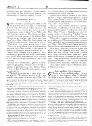 GÊNESIS 4 - 6 24
em lugar de Abel, que Caim matou.26A Sete'nasceu-
-lhe também um filho, ao qual pôs o nome de Enos;
daí se começou a "invocar o nome do S e n h o r .
Descendentes de Adão
1Cr 1.1-4
5
1Este é o livro da "genealogia de Adão. No dia
em que Deus criou o homem, à ^semelhança
de Deus o fez; 2chomem e mulher os criou, e os
^abençoou, e lhes chamou pelo nome de Adão,
no dia em que foram criados. 3Viveu Adão cento
e trinta anos, e gerou um filho ,;à sua semelhan­
ça, conforme a sua imagem, e lhe 'chamou Sete.
4Depois que gerou a Sete, -?viveu Adão oitocentos
anos; he teve filhos e filhas. 5Os dias todos da vida
de Adão foram novecentos e trinta anos; 'e morreu.
6Sete viveu cento e cinco anos e gerou a 'Enos.
7 Depois que gerou a Enos, viveu Sete oitocentos e
sete anos; e teve filhos e filhas. 8Todos os dias de
Sete foram novecentos e doze anos; e morreu.
9Enos viveu noventa anos e gerou a Cainã.
10Depois que gerou a Cainã, viveu Enos oitocen­
tos e quinze anos; e teve filhos e filhas. 11 Todos
os dias de Enos foram novecentos e cinco anos;
e morreu.
12 Cainã viveu setenta anos e gerou a Maalalel.
13Depois que gerou a Maalalel, viveu Cainã oi­
tocentos e quarenta anos; e teve filhos e filhas.
14Todos os dias de Cainã foram novecentos e dez
anos; e morreu.
15Maalalel viveu sessenta e cinco anos e ge­
rou a Jarede. 15Depois que gerou a Jarede, viveu
Maalalel oitocentos e trinta anos; e teve filhos e fi­
lhas. 17Todos os dias de Maalalel foram oitocentos
e noventa e cinco anos; e morreu.
18 Jarede viveu cento e sessenta e dois anos e
gerou a 'Enoque. 19Depois que gerou a Enoque,
viveu Jarede oitocentos anos; e teve filhos e filhas.
20Todos os dias de Jarede foram novecentos e ses­
senta e dois anos; e morreu.
21 Enoque viveu sessenta e cinco anos e gerou a
Metusalém. 22'Andou Enoque com Deus; e, depois
que gerou a Metusalém, viveu trezentos anos; e teve
filhos e filhas. 23Todos os dias de Enoque foram tre­
zentos e sessenta e cinco anos. 24Andou "'Enoque
com Deus e já não era, porque Deus o "tomou para si.
25Metusalém viveu cento e oitenta e sete anos e
gerou a Lameque. 26Depois que gerou a Lameque,
viveu Metusalém setecentos e oitenta e dois anos; e
teve filhos e filhas. 27Todos os dias de Metusalém
foram novecentos e sessenta e nove anos; e morreu.
28 Lameque viveu cento e oitenta e dois anos
e gerou um filho; 29pôs-lhe o nome de "Noé, di­
zendo: Este nos consolará dos nossos trabalhos
e das fadigas de nossas mãos, nesta terra ^que o
S e n h o r amaldiçoou. 30Depois que gerou a Noé,
viveu Lameque quinhentos e noventa e cinco anos;
e teve filhos e filhas. 31 Todos os dias de Lameque
foram setecentos e setenta e sete anos; e morreu.
32 Era Noé da idade de quinhentos anos e gerou
a qSem, Cam 'e Jafé.
A corrupção do gênero humano
6
1"Como se foram multiplicando os homens
na terra, e lhes nasceram filhas, 2vendo os fi­
lhos de Deus que as filhas dos homens eram for-
26 vCn 5.6 " Cn 12.8; 26.25; 1Rs 18.24; SI 116.17; Jl 2.32; Sf 3.9; ICó Í.2 CAPÍTULO 5 1 dCn 2.4; 6.9 b Cn 1.26; 9.6 2 c Mc l0 .6 d Gn 1.28; 9.1 3 e 1Co 15.48-49
■‘ Gn 4.25 4 S Lc 3.36-38 Gn 1.28; 4.25 5 (Hb 9,27) 6 ' Gn 4.26 18 ^Jd 14-15 22 ' Gn 6.9; 17.1; 24.40; 48.15; 2Rs 20.3; SI 16.8; [Mq 6.8|; Ml 2.6; 1Ts 2.12;
[Hb 11.39] 2 4 m2Rs2.11; Jd 1 4 n 2Rs 2.10; SI 49.15; 73.24; Hb 11.5 29 °Lc3.36 ; Hb 11.7; IPe 3.20 'J Gn 3.17-19; 4.11 32 ^Gn 6.10; 7.13 r C.n 10.21
CAPÍTULO 6 1 aGn 1.28
deu a Adão e Eva um filho tèmente, por meio de quem a semente da
redenção (3.15) seria transmitida até chegar a Jesus Cristo (Lc 3.38).
4.26 se começou a invocar o nome do SENHOR. Quando os
seres humanos se deram conta de sua pecaminosidade inerente e
de que não havia nenhum meio humano que pudesse apaziguar a
justa indignação e ira de Deus por causa suas múltiplas iniquidades,
eles se voltaram para Deus em busca de misericórdia e graça na
esperança de que o relacionamento pessoal fosse restabelecido.
5.1—6.8 genealogia de Adão. Dez famílias específicas são mencio­
nadas. Muito provavelmente, em concordância com outras genealogias
bíblicas, essa listagem é representativa e não completa (cf. Rt 4.18,22).
5.1-32 Adão... Noé. A genealogia liga Adão à família de Noé, que
não apenas sobreviveu ao dilúvio, mas tornou-se a primeira família na
recriação de Deus. Duas frases repetidas levam a história da redenção
para frente: "... e teve filhos e filhas...", "... e morreu". Essas palavras,
repetidas em cada sucessão de descendentes de Adão, ecoam duas
realidades contrastantes: Deus tinha dito "certamente morrerás" (2.17),
mas ele também lhes ordenara: "Sede fecundos, multiplicai-vos" (1.28).
5.1 à semelhança de Deus. Veia notas em 1.26.
5.2 Adão. Ao dar nome ao homem, Deus declarou o seu próprio
domínio sobre toda a criação (Mt 19.4; Mc 10.6).
5.3 à sua semelhança, conforme a sua imagem. A imagem e
semelhança humanas nas quais Deus criou a humanidade foi, por
meio da procriação, passada à segunda geração e a todas as gera­
ções sucessivas.
5.5 novecentos e trinta anos. Esses são anos no sentido literal
da palavra, atestando uma extensão de vida incomum, graças ao
ambiente pré-diluviano proporcionado pelo fato de a terra estar sob
um dossel de água, que filtrava os raios ultravioletas do sol e pro­
duziam condições muito mais moderadas e saudáveis. Veja notas
em 1.7; 2.6. e morreu. Deus havia dito a Adão que, se comesse da
árvore da qual não devia comer, certamente morreria (2.17). Isso
significava morte espiritual imediata e morte física posterior.
5.24 Andou... com Deus... já não era, porque Deus o tomou para
si. Nesse capítulo, Enoque é a única exceção no repetidocomentário; "e
morreu". Cf. 4.17-18; 1Cr 1.3; Lc3.37; Hb 11.5; Jd 14. Somente um outro
homem usufruiu desse relacionamento íntimo de andar com Deus, a
saber, Noé (6.9). Enoque teve a experiência de ser levado vivo para o
céu por Deus assimcomo aconteceria com Elias, mais tarde(2Rs 2.1-12).
5.25-27 Metusalém. Esse é o homem de quem se tem registro
de ter vivido mais tempo. Ele morreu no ano em que houve o juízo
do dilúvio (cf. 7.6).
5.29 Este nos consolará. Consolo viria por meio da vida piedosa
de Noé, que se tornou "herdeiro da justiça que vem da fé" (Hb 11.7).
6.1-4 O relato seguinte registra um ato de degradação que revela
o ponto final da paciência de Deus.
 