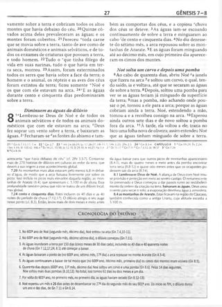 27 GÊNESIS 7 -8
vãmente sobre a terra e cobriram todos os altos
montes que havia debaixo do céu. 20Quinze cô-
vados acima deles prevaleceram as águas; e os
montes foram cobertos. 21 Pereceu “toda carne
que se movia sobre a terra, tanto de ave como de
animais domésticos e animais selváticos, e de to­
dos os enxames de criaturas que povoam a terra,
e todo homem. 22 Tudo o vque tinha fôlego de
vida em suas narinas, tudo o que havia em ter­
ra seca, morreu. 23 Assim, foram exterminados
todos os seres que havia sobre a face da terra; o
homem e o animal, os répteis e as aves dos céus
foram extintos da terra; ficou somente ,vNoé e
os que com ele estavam na arca. 24VE as águas
durante cento e cinqüenta dias predominaram
sobre a terra.
Diminuem as águas do dilúvio
8
1"Lembrou-se Deus de Noé e de todos os
animais selváticos e de todos os animais do­
mésticos que com ele estavam na arca; èDeus
fez soprar um vento sobre a terra, e baixaram as
águas. 2‘Fecharam-se rfas fontes do abismo e tam-
21 u Cn 6.7,13,17; 7.4 22 v Gn 2.7 23 u Mt 24.38-39; Lc 17.26-27; Hb 11.1
ISm 1.19; SI 105.42; 106.4 6 Êx 14.21; 15.10; Jó 12.15; SI 29.10; Is 44.27; Na 1.4 i
6 8Cn 6.16
acrescenta "que havia debaixo do céu" (cf. 2Pe 3.5-7). Contam-se
mais de 270 histórias de dilúvios em culturas ao redor da terra, que
devem a sua origem a esse acontecimento global.
7.20 As montanhas mais altas estavam pelo menos 6,8 m debai­
xo d'água, de modo que a arca flutuava livremente por sobre os
picos. Isso incluía os picos mais elevados daquela região, as mon­
tanhas de Ararate (8.4), que apresentam c. 5.100 m de altura. Essa
profundidade também prova que não se tratou de um dilúvio local,
mas global.
7.24 cento e cinqüenta dias. Estes incluem os 40 dias e as 40
noites do período de chuva (7.12,17). O dilúvio atingiu o seu auge
nesse ponto (cf. 8.3). Então, levou mais de dois meses e meio antes
bém as comportas dos céus, e a copiosa echuva
dos céus se deteve. 3As águas iam-se escoando
continuamente de sobre a terra e minguaram ao
cabo ;de cento e cinqüenta dias. 4No dia dezesse­
te do sétimo mês, a arca repousou sobre as mon­
tanhas de Ararate. 5E as águas foram minguando
até ao décimo mês, em cujo primeiro dia aparece­
ram os cimos dos montes.
Noé solta um corvo e depois uma pomba
6 Ao cabo de quarenta dias, abriu Noé *a janela
que fizera na arca 7e soltou um corvo, o qual, ten­
do saído, ia e voltava, até que se secaram as águas
de sobre a terra. 8Depois, soltou uma pomba para
ver se as águas teriam já minguado da superfície
da terra; 9mas a pomba, não achando onde pou­
sar o pé, tornou a ele para a arca; porque as águas
cobriam ainda a terra. Noé, estendendo a mão,
tomou-a e a recolheu consigo na arca. 10Esperou
ainda outros sete dias e de novo soltou a pomba
fora da arca. 11À tarde, ela voltou a ele; trazia no
bico uma folha nova de oliveira; assim entendeu Noé
que as águas tinham minguado de sobre a terra.
; I Pe.3.20; 2Pe 2.5 24 *G n 8.3-4 CAPÍTULO 8 1 a Cn 19.29; Êx 2.24;
! c Dt l1 .1 7 d Gn 7.11 e Gn 7.4,12; Jó 38.37 3 'Gn 7.24
da água baixar para que outros picos de montanhas aparecessem
(8.4-5), mais de quatro meses e meio antes da pomba encontrar
terra seca (8.8-12) e quase oito meses antes que os ocupantes pu­
dessem sair da arca (8.14).
8.1 Lembrou-se Deus de Noé. A aliança de Deus com Noé trou­
xe provisão e proteção em meio ao severo castigo. O remanescente
foi preservado e Deus começou a dar passos rumo ao restabeleci­
mento da ordem da criação na terra, baixaram as águas. Deus usou
o vento para secar o solo; a evaporação devolveu água à atmosfera.
8.4 as montanhas de Ararate. Estas ficavam na região do Cáucaso,
também conhecida como a antiga Urartu, cuja altitude excedia a
5.100 m.
CRONOLOGIA DO DILÚVIO
1. No 6009ano de Noé (segundo mês, décimo dia), Noé entrou na arca (Gn 7.4,10-11).
2. No 600? ano de Noé (segundo mês, décimo sétimo dia), o dilúvio começou (Gn 7.11).
3. As águas inundaram a terra por 150 dias (cinco meses de 30 dias cada), incluindo os 40 dias e 40 quarenta noites
de chuva (Gn 7.12,17,24; 8.1) até começar a baixar.
4. As águas baixaram a ponto de (no 600® ano, sétimo mês, 17® dia) a arca repousar no monte Ararate (Gn 8.3-4).
5. As águas continuaram a baixar de tal modo que (no 600- ano, décimo mês, primeiro dia) os cimos dos montes eram visíveis (Gn 8.5).
6. Quarenta dias depois (600® ano, 11? mês, décimo dia) Noé soltou um corvo e uma pomba (Gn 8.6). Pelos 14 dias seguintes,
Nóe soltou mais duas pombas (8.10,12). No total, isso tomou 61 dias ou dois meses e um dia.
7. Por volta do 6012 ano, no primeiro mês, no primeiro dia, as águas haviam secado (Gn 8.12-13).
8. Noé esperou um mês e 26 dias antes de desembarcar no 27® dia do segundo mês do seu 601e ano. Do início ao fim, o dilúvio durou
um ano e dez dias, de Gn 7.11 a Gn 8.14.
 