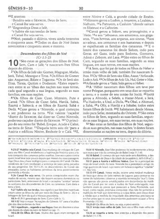 GÊNESIS 9 -1 0 30
25E ajuntou:
'Bendito seja o S e n h o r , Deus de Sem;
e Canaã lhe seja servo.
27 ^Engrandeça Deus a Jafé,
ee habite ele nas tendas de Sem;
e Canaã lhe seja servo.
28Noé, passado o dilúvio, viveu ainda trezentos
e cinqüenta anos. 29Todos os dias de Noé foram
novecentos e cinqüenta anos; e morreu.
Descendentes dosfilhos de Noé
1Cr 1.5-23
1 São estas as gerações dos filhos de Noé,
Sem, Cam e Jafé; ae nasceram-lhes filhos
depois do dilúvio.
2&Os filhos de Jafé são: Gomer, Magogue, Madai,
Javã, Tubal, Meseque e Tiras. 3Os filhos de Gomer
são: Asquenaz, Rifate e Togarma. 4Os de Javã são:
Elisá, Társis, Quitim e Dodanim. 5Estes reparti­
ram entre si as ‘ilhas das nações nas suas terras,
cada qual segundo a sua língua, segundo as suas
famílias, em suas nações.
6í/Os filhos de Cam: Cuxe, Mizraim, Pute e
Canaã. 7Os filhos de Cuxe: Sebá, Havilá, Sabtá,
Raamá e Sabtecá; e os filhos de Raamá: Sabá e
Dedã. 3Cuxe gerou a eNinrode, o qual começou
a ser poderoso na terra. 9Foi valente -'caçador
^diante do S e n h o r ; daí dizer-se: Como Ninrode,
poderoso caçador diante do S e n h o r . 10*0 princí­
pio do seu reino foi 'Babel, Ereque, Acade e Calné,
na terra de Sinar. 11Daquela terra saiu ele 'para a
Assíria e edificou Nínive, Reobote-Ir e Calá. 12E,
entre Nínive e Calá, a grande cidade de Resém.
13 Mizraim gerou a Ludim, a Anamim, a Leabim, a
Naftuim, 14a Patrusim, a Casluim A(donde saíram
os filisteus) e a Caftorim.
15Canaã gerou a Sidom, seu primogênito, e a
'Hete, 16e aos "'jebuseus, aos amorreus, aos gírga-
seus,17aos heveus, aos arqueus, aos sineus,18aos
arvadeus, aos zemareus e aos hamateus; e depois
se espalharam as famílias dos cananeus. 19"E o
limite dos cananeus foi desde Sidom, indo para
Gerar, até Gaza, indo para Sodoma, Gomorra,
Admá e Zeboim, até Lasa. 20São estes os filhos de
Cam, segundo as suas famílias, segundo as suas
línguas, em suas terras, em suas nações.
21A Sem, que foi pai de todos os filhos de Héber e
irmão mais velho de Jafé, também lhe nasceram fi­
lhos. 22Osyfilhos de Sem são: Elão, Assur, ^Arfaxade,
Lude e Arã.23Os filhos de Arã: Uz, Hul, Geter e Más.
24Arfaxade gerou a ^Salá; Salá gerou a Héber.
25A 'Héber nasceram dois filhos: um teve por
nome Pelegue, porquanto em seus dias se repartiu
a terra; e o nome de seu irmão foi Joctã. 25Joctã
gerou a Almodá, a Selefe, a Hazar-Mavé, a Jerá,
27a Hadorão, a Uzal, a Dicla, 28a Obal, a Abimael,
a Sabá, 29a Ofir, a Havilá e a Jobabe; todos estes
foram filhos de Joctã. 30E habitaram desde Messa,
indo para Sefar, montanha do Oriente. 31 São estes
os filhos de Sem, segundo as suas famílias, segun­
do as suas línguas, em suas terras, em suas nações.
32"São estas as famílias dos filhos de Noé, segun­
do as suas gerações, nas suas nações; ce destes foram
disseminadas as nações na terra, depois do dilúvio.
26 c Gn 14.20; 24.27; S1144.15; Hb 11.16 27 d Gn 10.2-5; 39.3; ls66.19e Lc 3.36; Jo 1.14; Ef 2.13-14; 3.6 CAPÍTULO 10 1 aGn 9.1,7,19 2 b TCr 1.5-7
5 CSI 72.10 6 d 1Cr 1.8-16 8 e Mq5.6 9 r> 16.16 «Gn 21.20 10 h Mq 5.6 1Cn 11.9 1 1 'M q5 .6 1 4 * 1 0 1 .1 2 15 ' Gn 23.3 16 mGn 14.7; 13.19-21
19 "Nm 34.2-12 22 0 1Cr 1.17-28 ?Lc 3.36 24 ^Gn 11.12 25 r 1Cr 1.19 32 5Gn 10.1 ' Gn 9.19; 11.8
9.25-27 Maldito seja Canaã. Essa mudança de enfoque de Cam
para seu filho Canaã estabeleceu a legitimação histórica para a fu­
tura conquista dos cananeus pelos israelitas. Esse era o povo contra
quem Israel teve lutar pouco depois que Moisés leu essa passagem.
Aqui Deus deu a base teológica para a conquista de Canaã. Os des­
cendentes de Cam receberam a sentença de juízo pelos pecados
do seu progenitor. Em 10.15-20, os descendentes de Canaã são
retratados como os habitantes primitivos da terra posteriormente
prometida a Abraão.
9.26 Canaã lhe seja servo. Os povos conquistados eram cha­
mados de servos, mesmo que não fossem escravos domésticos ou
particulares. Sem, antecessor de Israel, e os outros "semitas" seriam
os senhores dos descendentes de Cam, os cananeus. Cam daria a
terra a Sem.
9.27 habite ele nas tendas. Isso significa que bênçãos espirituais
viriam sobre os filhos da Jafé por meio do Deus de Sem (v. 26) e a
linhagem de Sem da qual o Messias procederia.
10.1—11.9 A genealogia de Sem, Cam e Jafé (v. 1).
10.1-32 Veja o mapa "As nações de Gênesis 10" para a localiza­
ção dos descendentes de Noé.
10.5 repartiram... segundo a sua língua. Esse ato descreve a situa­
ção depois do relato da torre de Babel no cap. 11.
10.6-20 Os filhos de Cam. Muitos dos quais eram inimigos de
Israel.
10.8-10 Ninrode. Esse líder poderoso foi evidentemente a força
que estava por trás da construção de Babel (veja 11.1-4).
10.10 Babel. O começo do que mais tarde seria Babilônia, a des-
truidora do povo de Deus e da cidade de Jerusalém (c. 605-539 a.C.).
10.11 para a Assíria e edificou Nínive. Esse foi o principal ini­
migo de Israel vindo do leste. Ninrode foi o prototípico antigo ini­
migo guerreiro de Israel, cujo nome em hebraico significa "rebelde"
(cf. Mq 5.6).
10.15-19 Canaã. Nessa seção, ocorre uma notável mudança
de foco que deixa de lado nomes de lugares para centrar-se no
nome de habitantes (observe a repetida terminação "eus"). Estes
não apenas são povos amaldiçoados em decorrência da maldi­
ção de Canaã por ter visto a nudez de Noé embriagado, mas
também eram os povos que possuíam a Terra Prometida, que
Israel, como nação, precisava conquistar. Mas não foi somente a
maldição de Noé que determinou a culpa deles, pois Deus disse
a Abrão que a medida da iniqüidade dos amorreus precisava se
encher antes que os seus descendentes pudessem ocupar a Terra
Prometida (15.16).
10.21-31 Os filhos de Sem, ou seja, o povo semita.
10.21 irmão mais velho de Jafé. Sem era o filho mais velho de
Noé.
10.25 se repartiu a terra. Isso antecipa a dispersão dos povos
de Babel (11.1-9).
 