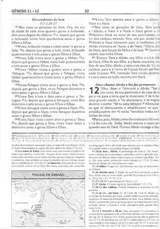 GÊNESIS 11-12 32
Descendentes de Sem
1Cr 1.24-27
10"São estas as gerações de Sem. Ora, ele era
da idade de cem anos quando gerou a Arfaxade,
dois anos depois do dilúvio; 11 e, depois que gerou
a Arfaxade, viveu Sem quinhentos anos; e gerou
filhos e filhas.
12 Viveu Arfaxade trinta e cinco anos °e gerou a
Salá; 13e, depois que gerou a Salá, viveu Arfaxade
quatrocentos e três anos; e gerou filhos e filhas.
14Viveu Salá trinta anos e gerou a Héber; 15e,
depois que gerou a Héber, viveu Salá quatrocentos
e três anos; e gerou filhos e filhas.
16Viveu ''Héber trinta e quatro anos e gerou a
qPelegue; 17e, depois que gerou a Pelegue, viveu
Héber quatrocentos e trinta anos; e gerou filhos e
filhas.
18Viveu Pelegue trinta anos e gerou a Reú; 19e,
depois que gerou a Reú, viveu Pelegue duzentos e
nove anos; e gerou filhos e filhas.
20Viveu Reú trinta e dois anos e gerou a rSe-
rugue; 21 e, depois que gerou a Serugue, viveu Reú
duzentos e sete anos; e gerou filhos e filhas.
22 Viveu Serugue trinta anos e gerou a Naor; 23e,
depois que gerou a Naor, viveu Serugue duzentos
anos; e gerou filhos e filhas.
24Viveu Naor vinte e nove anos e gerou a sTera;
25e, depois que gerou a Tera, viveu Naor cento e
dezenove anos; e gerou filhos e filhas.
26 Viveu Tera setenta anos e fgerou a Abrã:
Naor e a Harã.
27São estas as gerações de Tera. Tera gera
a "Abrão, a Naor e a Harã; e Harã gerou a L<
28Morreu Harã na terra de seu nascimento, e:
Ur dos caldeus, estando Tera, seu pai, ainda v:
29Abrão e Naor tomaram para si mulheres; a d
Abrão chamava-se ' Sarai, a de Naor, M’Milca, fiin
de Harã, que foi pai de Milca e de Iscá. 30*Sarai er
estéril, não tinha filhos.
31yTomou Tera a Abrão, seu filho, e a Ló, filn
de Harã, filho de seu filho, e a Sarai, sua nora, mi
lher de seu filho Abrão, e saiu com eles de *Ur dc
caldeus, para ir à "terra de Canaã; foram até Har;
onde ficaram. 32E, havendo Tera vivido duzentc
e cinco anos ao todo, morreu em Harã.
Deus chama Abrão e lhefaz promessas
1Ora, disse o “S en h o r a Abrão: ^Sai c
/ L tua terra, da tua parentela e da casa de te
pai e vai para a terra que te mostrarei; 2‘de ti far
uma grande nação, e ^te abençoarei, e te engrar
decerei o nome. eSê tu uma bênção! 3J'Abençoar
os que te abençoarem e amaldiçoarei os que
amaldiçoarem; em ^ti serão hbenditas todas as f;
mílias da terra.
4Partiu, pois, Abrão, como lho ordenara o Sen h o
e Ló foi com ele. Tinha Abrão setenta e cinco an<
quando saiu de Harã. 5Levou Abrão consigo a San
10 "C n 10.22-25; 1Cr 1.17 1 2 °Lc3 .3 5 16 P lC r 1.19 '' Lc 3.35 20/1x3.35 24 s Cn 11.31; Js 24.2; Lc 2.34 26 ' Js 24.2; 1Cr 1.26 27 u Cn 11.31; 17.5
29 vCn 17.15; 20.12 w Gn 22.20,23; 24.15 30 'G n 16.1-2; Lc 1.36 31 >Gn 12.1 ? Gn 15.7; Ne 9.7; At 7.4 * Gn 10.19 CAPÍTULO 12 1 ‘■'Gn 15.7; Al 7.2-3; [Hb 11
faGn 13.9 2 c [Gn 17.4-6];18.18; 46.3; Dt26.5; 1Rs 3.8 d Gn 22.17; 24.35 c Gn 28.4; Zc 8.13; Gl 3.14 3 'G n 24,35; 27.29; Êx 23.22; Nm 14.9 * At 3.25 h Is 41.27
famílias da terraforam separadas "cada um segundo a sua língua" (10.5)
e "foram disseminadas as nações da terra, depois do dilúvio" (10.32).
11.9 o nome de Babel. Esse nome está relacionado à palavra he­
braica que significa "confundir". A partir desse relato, Israel compre­
endeu não somente como tantas nações, povos e línguas chegaram
à existência, mas também as origens rebeldes do seu inimigo arque-
típico, a Babilônia (cf. 10.5,20,311. os dispersou. Pelo fato de se recusa­
rem encher a terra como Deus lhes havia ordenado, ele confundiu
sua linguagem deles, de modo que tiveram que se separar e fixar­
em regiões onde a sua própria língua era falada.
11.10-26 Sem... Abrão. A genealogia de Sem (v. 10). Israel
ouvir a leitura dessa passagem, aprendeu como a geração que :
breviveu ao dilúvio estava relacionada ao próprio pai deles, Alr
(v. 26), mais tarde conhecido como Abraão (cf. 17.5). O abrev
mento do tempo de vida estava em vigor.
11.14 Héber. Progenitor dos hebreus (ou seja, os descende
de Héber).
11.26 setenta anos. A idade na qual Tera começou a gerar
lhos. Abrão nasceu mais tarde, quando Tera estava com 130 an
(c. 2165 a.C.). Cf. 11.32; 12.4.
11.27—25.11 A genealogia de Tera (v. 27).
11.27 Abrão. O nome significa "pai exaltado". Cf. 17.5.
11.28 Ur dos caldeus. Cidade próspera e populosa na Me
potâmia.
11.31 de Ur... até Harã. Cf. At 7.2-4; Hb 11.8-10. Abrão via
ao longo do Eufrates até Harã, cidade onde cruzavam estradas
negócios no norte da Mesopotâmia ou Síria. Era a melhor rota p;
Abrão, juntamente com as pessoas que o acompanhavam e os s«
animais, descer a Canaã e evitar passagem pelo grande dese
(veja 12.4).
12.1-3 o SENHOR a Abrão. Essa passagem é a promessa a
cumprimento perpassa toda a Escritura (de fato ou em expecta;
até Ap 20. A aliança com Abrão propriamente dito é apresenta
em 12.1-3, de falo feita em 15.18-21, reafirmada em 17.1-21, rei
vada também com Isaque (26.2-5) e jacó (28.10-17). É uma aliar
eterna (17.7-8; TCr 16.17; SI 105.7-12; ls 24.5) que contém qui
 
