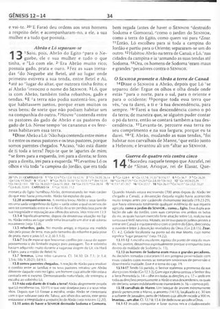 GÊNESIS 12-14 34
e vai-te. 20t’E Faraó deu ordens aos seus homens
a respeito dele; e acompanharam-no, a ele, a sua
mulher e a tudo que possuía.
Abrão e Ló separam-se
1Saiu, pois, Abrão do Egito "para o Ne-
J guebe, ele e sua mulher e tudo o que
tinha, e "Ló com ele. 2' Era Abrão muito rico;
possuía gado, prata e ouro. 3Fez as suas jorna­
das rfdo Neguebe até Betei, até ao lugar onde
primeiro estivera a sua tenda, entre Betei e Ai,
4até ao '“lugar do altar, que outrora tinha feito; e
aí Abrão ^invocou o nome do S e n h o r . 5 L ó , que
ia com Abrão, também tinha rebanhos, gado e
tendas. 6E sa terra não podia sustentá-los, para
que habitassem juntos, porque eram muitos os
seus bens; de sorte que não podiam habitar um
na companhia do outro. 7 Houve ''contenda entre
os pastores do gado de Abrão e os pastores do
gado de Ló. Nesse tempo 'os cananeus e os fere-
zeus habitavam essa terra.
8Disse Abrão a Ló: 'Não haja contenda entre mim e
ti e entre os meus pastores e os teus pastores, porque
somos parentes chegados. 9Acaso, Anão está diante
de ti toda a terra? Peço-te que te 'apartes de mim;
'"se fores para a esquerda, irei para a direita; se fores
para a direita, irei para a esquerda.10Levantou Ló os
olhos e viu toda "a campina do Jordão, que era toda
bem regada (antes de haver o S e n h o r "destruído
Sodoma e Gomorra), ''como o jardim do S e n h o r ,
como a terra do Egito, como quem vai para ^Zoar.
11Então, Ló escolheu para si toda a campina do
Jordão e partiu para o Oriente; separaram-se um do
outro.12Habitou Abrão na terra de Canaã; e Ló, ' nas
cidades da campina e ia 'armando as suas tendas até
Sodoma. 13Ora, os homens de Sodoma 'eram maus
e grandes “pecadores contra o S e n h o r .
OSenhor promete a Abrão a terra de Canaã
14Disse o S e n h o r a Abrão, depois que Ló 'se
separou dele: Ergue os olhos e olha desde onde
estás "para o norte, para o sul, para o oriente e
para o ocidente; 15porque toda essa terra que
vês, *eu ta darei, a ti e yà tua descendência, para
sempre. 16"Farei a tua descendência como o pó
da terra; de maneira que, se alguém puder contar
o pó da terra, então se contará também a tua des­
cendência. 17Levanta-te, percorre essa terra no
seu comprimento e na sua largura; porque eu ta
darei. 18"E Abrão, mudando as suas tendas, 6foi
habitar nos carvalhais de Manre, cque estão junto
a Hebrom; e levantou ali um ^altar ao S e n h o r .
14
Guerra de quatro reis contra cinco
1 Sucedeu naquele tempo que Anrafel, rei
de "Sinar, Arioque, rei de Elasar, Que-
20 e fPv 21.11CAPÍTULO 13 1 a Gn 12.9 b Cn 12.4; 14.12,16 2 c Cn 24.35; 26.14
1Cn 12.6; 15.20-21 8 ' lCo6.7 9 ' Gn 20.15; 34.10 *Cn 13.11.14 m[Rm 12.18]
s Gn 14.12; 19.1 13 rGn 18.20-2Í u Gn 6.11; 39.9 14 vCn 13.11 lvGn 28;14 15*
d Gn 8.20; 22.8-9 CAPÍTULO 14 1 J Cn 10.10; 11.2
monarca do Egito humilhou Abrão, demonstrando ter mais caráter
do que este havia presumido. Abrão toi expulso do país.
12.20 acompanharam-no. A mentira levou Abrão e seus familia­
res uma saída vergonhosa do Egito —saída sobre a qual os servos de­
vem ter comentado entre si —e Abrão deve ter perdido boa parte de
sua integridade e reputação aos olhos dos servos. Veja nota em 13.9.
13.1-4 Significativamente, depois da desastrosa situação no Egi­
to, Abrão voltou ao lugar onde tinha levantado um altar e ali adorou
novamente (veja 12.8).
13.5 rebanhos, gado. No mundo antigo, a riqueza era medida
não pela posse de terra, mas pelo tamanho do rebanho e pela pose
de prata, ouro e joias (cf. v. 2; Jó 1.1-3).
13.6-7 Era de esperar que houvesse conflito por causa do super-
povoamento e do limitado espaço para pastagem. Tio e sobrinho
haviam adquirido muito durante a vagarosa viagem de Ur, via Harã
e Egito, para a região de Betel/Ai.
13.7 ferezeus. Uma tribo cananeia. Cf. 34.30; Dt 7.1; Jz 1.4;
3.5-6; 1Rs 9.20-21;Ed 9.1.
13.8 somos parentes chegados. A reação de Abrão para resolver
o conflito entre as famílias e os seus pastores retratou um Abrão
diferente daquele visto no Egito, um homem cuja atitude não estava
centrada em si mesmo. Demonstrando maturidade, ele entregou a
escolha ao sobrinho Ló.
13.9 não está diante de ti toda a terra? Abrão alegremente propôs
que Ló escolhesse (vs. 10-11) o que este desejava para si e seus reba­
nhos. Depois que Ló fizesse a escolha, então Abrão se contentaria
com o que sobrasse para ele. Talvez, aos olhos dos servos, esse gesto
restaurasse a integridade e a reputação de Abrão (veja nota em 12.20).
13.10 antes de haver o SENHOR destruído Sodoma e Gomorra.
3 dGn 12.8-9 4 c Gn 12.7-8; 21.33 'SI 116.17 6 S C n 36.7 7 ,’ Gn26.20
10 n Gn 19.17-29 ° Gn 19.24 P Gn 2.8,10 Dt 34.3 12 rGn 19.24-25,29
At 7.5 Y2Cr 20.7 1 6 -Gn 22.17 18 1Gn 26.17 b-Gn 14.13 r Gn 23.2; 35,27
Quando Moisés estava escrevendo (700 anos depois de Abrão ter
chegado a Canaã), a devastação daquela região havia acontecido
muito tempo antes por catástrofe divinamente iniciada (19.23-29),
que havia eliminado totalmente qualquer evidência de sua riqueza
agrícola, como o jardim do SENHOR... como... Egito. Essa dupla ava­
liação do vale do Jordão, com suas campinas em ambos os lados
do rio, as quais haviam exercido forte atração sobre Ló, realçou sua
suntuosa e fértil natureza. Moisés, ao ler isso para os judeus prestes a
entrar em Canaã e equiparando-o com o jardim do Éden, direcionou
oouvinte e leitor à descrição reveladora de Deus (Gn 2.8-15). Zoar.
Ct". 4.2. Cidade localizada na ponta sul do mar Morto, cujo nome
significa "lugar pequeno" (veja 19.22).
13.11-12 A escolha excelente, egoísta do ponto de vista do mun­
do, foi, porém, desastrosa espiritualmente porque o empurrou para
dentro da maldade de Sodoma (v. 13).
13.13 os homens de Sodoma eram maus e grandes pecadores.
As decisões tomadas colocaram Ló em perigosa proximidade com
essas cidades cujos nomes se tornariam sinônimos de perversão e
desenfreada maldade. Esse é o tema do cap. 19.
13.14-17 Tendo Ló partido, o Senhor reafirmou a promessa da sua
aliança com Abrão (Gn 12.1-3). Com vigor e plenacerteza, o Senhor deu
a Terra Prometida (v. 14 —olhe em todas as direções, e v. 17 —ande em
todasas direções) perpetuamente a Abrão e seus descendentes, os quais
ele declarou seriam indubitavelmente inumeráveis (v. 16 —como o pó).
13.18 carvalhais de Manre. Um bosque de árvores extremamente
grande pertencente a Manre, o amorreu (14.13), localizado a c. 30 km
a sudoeste de Jerusalém, |5erto de Hebrom cuja altitude excede a 900 m.
levantou... um altar. Cf. 12.7-8; 13.4. Ele dedicou-se ao culto a Deus.
14.1-12 Invadir, conquistar e fazer outros reis e cidades-estado
 