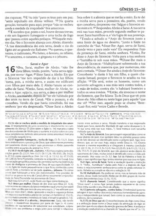 37 GÊNESIS 15-16
des riquezas. 15E ztu irás "para os teus pais em paz;
hserás sepultado em ditosa velhice. 16cNa quarta
geração, tornarão para aqui; porque f/não se encheu
ainda a medida da iniqüidade "dos amorreus.
17E sucedeu que, posto o sol, houve densas trevas;
e eis um fogareiro fumegante e uma tocha de fogo
que^passou entre aqueles pedaços.18Naquele mes­
mo dia, *fez o S e n h o r aliança com Abrão, dizendo:
hA tua descendência dei esta terra, desde o rio do
Egito até ao grande rio Eufrates:19o queneu, o que-
nezeu, o cadmoneu, 20o heteu, o ferezeu, os refains,
21 o amorreu, o cananeu, o girgaseu e o jebuseu.
Sarai e Agar
1Ora, Sarai, mulher de Abrão, anão lhe
dava filhos; tendo, porém, fcuma serva egíp­
cia, por nome ‘Agar, 2rfdisse Sarai a Abrão: Eis que
o S e n h o r fme tem impedido de dar à luz filhos;
'toma, pois, a minha serva, e assim me edificarei
com filhos por meio dela. E Abrão ^anuiu ao con­
selho de Sarai. 3Então, Sarai, mulher de Abrão, to­
mou a Agar, egípcia, sua serva, e deu-a por mulher
a Abrão, seu marido, depois de ;'ter ele habitado por
dez anos na terra de Canaã. 4Ele a possuiu, e ela
concebeu. Vendo ela que havia concebido, foi sua
senhora 'por ela desprezada. 5Disse Sarai a Abrão:
15 ló 5.26 “ Gn 25.8; 4730 “ Gn 25.8 16' Êx 12.41 Mt >3.32 f- 1Rs 21.26 17 ;
faGn 12.16; 21.9 CGI 4.24 2 d Cn 30.3 e 20.18 f 30.3,9 «3.17 3 * Gn 12.4-5 4
31.11 "G n 20.1; 25.18 °Ê x 15.22 9P[Tt2.9] 1 0 ^ 1 7 .2 0 T1 r Lc 1.13,31
15.16 não se encheu ainda a medida da iniqüidade dos amor­
reus. O retardamento do juízo ocasionou o retardamento no cum­
primento da aliança. O juízo sobre o Egito (v. 14) marcaria a saída
dos descendentes de Abrão para a sua terra, e o juízo sobre os cana-
neus (amplamente definido etnicamente como amorreus) marcaria
sua entrada naquela terra.
15.17 fogareiro fumegante... tocha de fogo. Cf. Êx 13.21. Esses
itens simbolizaram a presença de Deus, que solenemente prometeu
por juramento divino cumprir suas promessas a Abrão passando
sozinho entre as partes do animal (vs. 9-11).
15.18-21 rio do Egito até... Eufrates. A Escritura registra tanto des­
crições gerais (Êx 23.31: Nm 13.21; Dt 11.24; 1Rs 8.65; 2Rs 14.25;
Is 27.12) como específicas (Nm 34.1-12; Js 15.1-2; Ez 47.15-20;
48.1,28) da Terra Prometida, centrada na antiga terra de Canaã. Essa
demarcação geográfica precisa não permitiria nenhuma redefinição
capaz de desfigurar a promessa de Deus de sua especificidade. O
:io do Egito foi muito provavelmente o que ficou conhecido como
uádi El Arish, a fronteira sul de Judá. queneu... jebuseu. Os vários
povos que habitavam a terra são mencionados. Essa precisão de
-etalhar os povos na terra de Canaã afirma novamente a especifici­
dade da Terra Prometida nas promessas de Deus.
16.1 Veja Gl 4.21-31, onde Paulo usa Agar como ilustração.
16.3 deu-a por mulher. Depois de dez anos sem filhos (cf. 12.4),
>- ai recorreu ao costume da época medianteo qual uma mulher estéril
-.dia obter um filho por meio de uma serva sua (v. 2 "me edificarei com
~r>os por meio dela"). Abrão, ignorando a reação e segurança divinas
tti resposta à sua tentativa anterior de nomear um herdeiro (cf. 15.2-5),
:o!ou maldosamente a insistência de Sarai, e Ismael foi gerado (v. 15).
16.5 Seja sobre ti a afronta... desprezou-me. Sarai, não tendo
:'e . í :o o desdenhoso desprezo por parte de Agar (v. 4) como
-í- taoo de sua tentativa de solucionar sua esterilidade, culpou
oelo seu problema e exigiu juízo para corrigir o relaciona-
Seja sobre ti a afronta que se me faz a mim. Eu te dei
a minha serva para a possuíres; ela, porém, vendo
que concebeu, desprezou-me.'Julgue o S e n h o r en­
tre mim e ti. 6*Respondeu Abrão a Sarai: A tua serva
está nas tuas mãos, procede segundo melhor te pa­
recer. Sarai humilhou-a, e 'ela fugiu de sua presença.
7Tendo-a achado o '"Anjo do S e n h o r junto a
uma fonte de água no deserto, "junto à fonte no
caminho de °Sur, 8disse-lhe: Agar, serva de Sarai,
donde vens e para onde vais? Ela respondeu: Fujo
da presença de Sarai, minha senhora. 9Então, lhe
disse o Anjo do S e n h o r : Volta para a tua senhora
e ^humilha-te sob suas mãos. 10Disse-lhe mais o
Anjo do S e n h o r : ^Multiplicarei sobremodo a tua
descendência, de maneira que, por numerosa, não
será contada.11 Disse-lhe ainda o Anjo do S e n h o r :
Concebeste re darás à luz um filho, a quem cha-
marás Ismael, porque o S e n h o r te acudiu na tua
aflição. 12sEle será, entre os homens, como um
jumento selvagem; a sua mão será contra todos, e
a mão de todos, contra ele; fe habitará fronteiro a
todos os seus irm ãos.13Então, ela invocou o nome
do S e n h o r , que lhe falava: Tu és Deus que vê; pois
disse ela: Não olhei eu neste lugar para aquele “que
me vê? 14Por isso, aquele poço se chama ' Beer-
-Laai-Roi; está uentre Cades e Berede.
Jr 34.18-19 18 * Gn 24.7 ^Gn 12.7; 17.8 CAPÍTULO 16 1 dGn 11.30; 15.2-3
'[Pv 30.21,23] 5 i Gn 31.53 6 k 1Pe 3.7 'Êx 2.15 7 m Gn 21.17-18; 22.11,15;
12 s Gn 21.20'G n 25.18 1 3 u Gn31.42 14 vGn 24.62 w Nm 13.26
mento entre senhora e serva. Abraão transferiu a sua responsabi­
lidade para Sarai, dando-lhe liberdade de agir como desejasse (v. 6:
"A tua serva está nas tuas mãos..."). Sarai tratou-a com tamanha
maldade que ela partiu.
16.7 o Anjo do Se n h o r . Esse personagem especial falou como se
fosse distinto de Javé, mas também falou na primeira pessoa como
se de fato devesse ser identificado como o próprio javé. Agar reco­
nheceu que, ao ver esse Anjo, estava vendo Deus (v. 13). Outros
tiveram a mesma experiência e chegaram à mesma conclusão
(cf. 22.11-18; 31.11-13; Êx 3.2-5; Nm 22.22-35; Jz 6.11-23; 13.2-5;
1 Rs 19.5-7). O anjo do SENHOR, que não aparece senão depois do
nascimento de Cristo, muitas vezes é identificado como o Cristo pré-
-encarnado. Veja notas em Êx 3.2. Sur. Sul da Palestina e leste do
Egito, o que significa que Agar tentou retornar para sua casa no Egito.
16.8 Agar, serva de Sarai. Tanto a saudação quanto a instrução
(v. 9: "Volta... humilha-te") dadas pelo Anjo e a resposta de Agar
tratou o relacionamento senhora-serva como se ainda estivesse in­
tacto. Rebelar-se e evadir-se não era a solução (v. 9)!
16.10 Multiplicarei. Ela podia ser serva, mas se tornaria mãe de
muitos, desse modo tornando Abrão pai de dois grupos de inume­
ráveis descendentes (veja 13.16; 15.5).
16.11 chamarás Ismael. Considerando que o nome significa
"Deus ouve", a serva Agar jamais poderia esquecer-se de como
Deus tinha ouvido o seu choro de aflição.
16.12 jumento selvagem... contra todos. O indomável jumento
selvagem é que melhor descrevia a natureza tremendamente agres­
siva e independente que Ismael, bem como os seus descendentes
arábicos, demonstrariam.
16.13 Tu és Deus que vê. O reconhecimento do Anjo como Deus
e a atribuição desse nome a Deus surgiu da admiração de Agar ao
perceber que ela era objeto da atenção graciosa de Deus. A teofania e
a revelação conduziram-na a chamá-lo de "aquele que me vê" (v. 13).
 