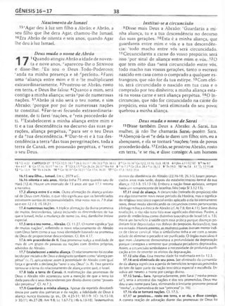 GÊNESIS 16-17 38
Nascimento de Ismael
15*Agar deu à luz um filho a Abrão; e Abrão, a
seu filho que lhe dera Agar, chamou-lhe Ismael.
15Era Abrão de oitenta e seis anos, quando Agar
lhe deu à luz Ismael.
Deus muda o nome de Abrão
1 Quando atingiu Abrão a idade de noven­
ta e nove anos, *apareceu-lhe o S e n h o r
e disse-lhe: /;Eu sou o Deus Todo-Poderoso;
‘anda na minha presença e sê ‘'perfeito. 2Farei
uma '’aliança entre mim e ti e ;te multiplicarei
extraordinariamente. 3Prostrou-se Abrão, rosto
em terra, e Deus lhe falou: 4Quanto a mim, será
contigo a minha aliança; serás ápai de numerosas
nações. 5"Abrão já não será o teu nome, e sim
Abraão; 'porque por pai de numerosas nações
te constituí. 6Far-te-ei fecundo extraordinaria­
mente, de ti farei 'nações, e *reis procederão de
ti. 7'Estabelecerei a minha aliança entre mim e
ti e a tua descendência no decurso das suas ge­
rações, aliança perpétua, '"para ser o teu Deus
e da "tua descendência. 8°Dar-te-ei e à tua des­
cendência a terra Mas tuas peregrinações, toda a
terra de Canaã, em possessão perpétua, e ^serei
o seu Deus.
Institui-se a circuncisão
9Disse mais Deus a Abraão: ''Guardarás a mi­
nha aliança, tu e a tua descendência no decurso
das suas gerações. 10Esta é a minha aliança, que
guardareis entre mim e vós e a tua descendên­
cia: "todo macho entre vós será circuncidado.
11 Circuncidareis a carne do vosso prepúcio; será
isso 'por sinal de aliança entre mim e vós. 12O
que tem oito dias "será circuncidado entre vós,
todo macho nas vossas gerações, tanto o escravo
nascido em casa como o comprado a qualquer es­
trangeiro, que não for da tua estirpe. 13Com efei­
to, será circuncidado o nascido em tua casa e o
comprado por teu dinheiro; a minha aliança esta­
rá na vossa carne e será aliança perpétua. 140 in-
circunciso, que não for circuncidado na carne do
prepúcio, essa vida ‘'será eliminada do seu povo;
quebrou a minha aliança.
Deus muda o nome de Sarai
15Disse também Deus a Abraão: A Sarai, tua
mulher, já não lhe chamarás Sarai, porém Sara.
16Abençoá-la-ei "e dela te darei um filho; sim, eu a
abençoarei, e ela se tornará *nações; rreis de povos
procederão dela.17Então, se prostrou Abraão, rosto
em terra, ’e se riu, e disse consigo: A um homem
15 xGl 4.22 CAPÍTULO 17 1 a Gn 12.7; 18.1 b 2&3; 35.11 c 2Rs 20.3 d Dt 18.13 2 e Gn 15.18 fGn 12.2; 13.16; 15.5: 18.18 4 S |Rm 4.11-12,16] 5 h Ne9.7
1Rm 4.17 6 ; Gn 17.16; 35.11 * Mt 1.6 7 ' [Gl 3.17) mGn 26.24; 28.13 " Rm 9.8 8 ° At 7.5 P Gn 23.4; 28.4 '' Lv 26.12 9 r Êx19.5 1 0 sAt7.8 11 r Êx 12.13,48
12 u Lv 12.3 14 v Êx 4.24-26 16 w Gn 18.10 * Gn 35.11 ‘'Gn 17.6; 36.31 17 z Gn 17.3; 18.12; 21.6
16.15 seu filho... Ismael. Em c. 2079 a.C.
16.16 oitenta e seis anos. Abrão tinha 75 anos quando saiu de
Harã (12.4). Houve um intervalo de 13 anos até que 17.1 retoma
a narrativa.
17.2 aliança entre ti e mim. Outra afirmação da aliança unilate­
ral de Deus com Abrão, o que não significava que os beneficiados
estivessem isentos de responsabilidades. Veja notas nos vs. 7-9 abai­
xo e em 12.1-3; 15.18-21.
17.4 numerosas nações. A tríplice afirmação da divina promessa
de muitos descendentes, talvez incluindo os descendentes de Isa­
que e Ismael, inclui a mudança de nome (vs. 4-6), dando-lhe ênfase
especial.
17.5 será o teu nome... Abraão. Cf. 11.27. O nome significa "pai
de muitas nações", refletindo o novo relacionamento de Abraão
com Deus bem como a sua nova identidade baseada na promessa
de Deus de proporcionar descendentes. Cf. Rm 4.17.
17.6 reis procederão de ti. Essa promessa realça a realidade de
mais de um grupo de pessoas ou nações com direitos próprios,
advindos de Abraão.
17.7 Estabelecerei a minha aliança. O relacionamento foi estabe­
lecido por iniciativa de Deus e designado também como "aliança per­
pétua" (v. 7), aplicando-se assim à posteridade de Abraão com igual
força e gerando a declaração "serei o seu Deus" (v. 8). Essa garantia
tornou-se o lema do relacionamento de aliança entre Javé, e Israel.
17.8 toda a terra de Canaã. A reafirmação das promessas de
Deus a Abraão não aconteceu sem a menção de que a terra foi
dada para ele e seus descendentes por direito divino como "posses­
são perpétua". Cf. At 7.5.
17.9 Guardarás a minha aliança. Apesar da repetida desobedi­
ência por parte dos patriarcas e da nação, a fidelidade de Deus à
aliança nunca titubeou (p. ex., Dt. 4.25-31; 30.1-9: 1Cr 16.15-18;
Jr 30.11; 46.27-28; Am 9.8; Lc 1.67-75; Hb 6.13-18). Testemunhos
divinos da obediência de Abraão (22.16-18; 26.3-5) foram pronun­
ciados anos mais tarde, depois do estabelecimento formal da sua
aliança -12.1-3; 15.12-18). Embora a nação fosse apóstata, sempre
havia um remanescente de israelitas fiéis (veja Sf 3.12-13).
17.11 sinal de aliança. A circuncisão (retirada do prepúcio) não
era algo totalmente novo nesse período da História, mas o significa­
do religioso teocrático especial então aplicado a ela foi inteiramente
novo, desse modo identificando os circuncisos como pertencentes
à linhagem física e étnica de Abraão (cf. At 7.8; Rm 4.11). Sem divina
revelação, o rito não teria tido esse significado distintivo. Porém, a
partir de então ficou como distintivo teocrático de Israel (cf. v. 13).
Havia um benefício à saúde com essa prática porque doenças po­
deriam ficar depositadas nas dobras do prepúcio. Retirando-o, isso
era evitado. Historicamente, as mulheres judias tiveram menor índi­
ce de câncer cervical. Mas o simbolismo tinha a ver com a neces­
sidade de eliminar o pecado e ser purificado. O órgão masculino é
que mais claramente demonstrava a profundidade da depravação
porque carregava a semente que produzia pecadores depravados.
Assim, a circuncisão simbolizava a necessidade de profunda purifi­
cação a fim de reverter os efeitos da depravação.
17.12 oito dias. Essa mesma idade foi reafirmada em Lv 12.3.
17.14 será eliminada do seu povo. Ser eliminado da comunida­
de da aliança significava a perda de benefícios temporais provindos
do fato de fazer parte da nação teocrática especial e escolhida. En­
volvia até mesmo a morte por castigo divino.
17.15 Sarai... Sara. Apropriadamente, pois Sarai ("minha prince­
sa"), seria a ancestral das nações e dos reis prometidos, Deus mu­
dou o seu nome para Sara, eliminando o limitante pronome pessoal
"minha", e chamando-a de sua "princesa" (v. 16).
17.16 ela se tornará nações. Cf. 17.5.
17.17 se prostrou... rosto em terra, e se riu, e disse consigo.
A correta reação de adoração diante das promessas de Deus foi
 