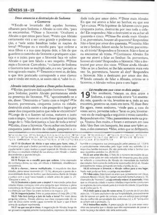 GÊNESIS 18-19 40
Deus anuncia a destruição de Sodoma
e Gomorra
16Tendo-se levantado dali aqueles homens,
olharam para Sodoma; e Abraão ia com eles, spara
os encaminhar. 17Disse o S e n h o r: Ocultarei a
Abraão o que estou para fazer, 18visto que Abraão
certamente virá a ser uma grande e poderosa na­
ção, e “nele serão benditas todas as nações da
terra? 19Porque eu o escolhi para ' que ordene a
seus filhos e a sua casa depois dele, a fim de que
guardem o caminho do S e n h o r e pratiquem a jus­
tiça e o juízo; para que o S e n h o r faça vir sobre
Abraão o que tem falado a seu respeito. 20Disse
mais o S e n h o r: Com efeito, wo clamor de Sodoma
e Gomorra tem-se multiplicado, e o seu Apecado se
tem agravado muito. 21yDescerei e verei se, de fato,
o que têm praticado corresponde a esse clamor
que é vindo até mim; e, se assim não é, zsabê-lo-ei.
Abraão intercede junto a Deus pelos homens
22 Então, partiram dali aqueles homens e aforam
para Sodoma; porém Abraão permaneceu ainda
na presença do S e n h o r. 23E, aproximando-se a
ele, disse: cDestruirás o Ajusto com o ímpio? 24Se
houver, porventura, cinqüenta justos na cidade,
destruirás ainda assim e não pouparás o lugar por
amor dos cinqüenta justos que nela se encontram?
25Longe de ti o fazeres tal coisa, matares o justo
com o ímpio, ecomo se o justo fosse igual ao ímpio;
longe de ti/N ão fará justiça o Juiz de toda a terra?
26Então, disse o S e n h o r: gSe eu achar em Sodoma
cinqüenta justos dentro da cidade, pouparei a ci­
dade toda por amor deles. 27 Disse mais Abraão:
Eis que me atrevo a falar ao Senhor, eu que sou
hpó e cinza. 28Na hipótese de faltarem cinco para
cinqüenta justos, destruirás por isso toda a cida­
de? Ele respondeu: Não a destruirei se eu achar ali
quarenta e cinco. 29 Disse-lhe ainda mais Abraão:
E se, porventura, houver ali quarenta? Respondeu:
Não o farei por amor dos quarenta.30Insistiu: Não
se ire o Senhor, falarei ainda: Se houver, porventu­
ra, ali trinta? Respondeu o S e n h o r: Não o farei se
eu encontrar ali trinta. 31 Continuou Abraão: Eis
que me atrevi a falar ao Senhor: Se, porventura,
houver ali vinte? Respondeu o S e n h o r: Não a des­
truirei por amor dos vinte. 32Disse ainda Abraão:
'Não se ire o Senhor, se lhe falo somente mais esta
vez: Se, porventura, houver ali dez? 'Respondeu
o S e n h o r: Não a destruirei por amor dos dez.
33Tendo cessado de falar a Abraão, retirou-se o
S e n h o r; e Abraão voltou para o seu lugar.
Ló recebe em sua casa os dois anjos
1
Q 1Ao anoitecer, “vieram os dois anjos a
Sodoma, a cuja entrada estava /;Ló assenta­
do; este, quando os viu, levantou-se e, indo ao seu
encontro, prostrou-se, rosto em terra.2E disse-lhes:
Eis agora, meus senhores, cvinde para a casa do
vosso servo, pernoitai nela e “'lavai os pés; levantar-
-vos-eis de madrugada e seguireis o vosso caminho.
Responderam eles: eNão; passaremos a noite na pra­
ça. 3Instou-lhes muito, e foram e entraram em casa
delejAieu-lhes um banquete, fez assar uns *pães as-
mos, e eles comeram.4Mas, antes que se deitassem,
16 5At 15.3; Rm 15.24 17 ! Cn 18.22,26,33; SI 25.14; Am 3.7; |Jo 15.15] 18 u[At 3.25-26] 19 v [Di 4.9-10; 6.6-7] 20 lvGn 4.10; 19.13 "G n 13.13 21 ^Gn 11.5
7Dt 8.2; 13.3 22 dGn 18.16; 19.1 23 b [Hb 10.22] c Nm 16.22; Jó 9.22 rfGn 20.4 25 c Is 3.1011 f Dt 1.16-17; 32.4 26 S Jr 5.1 27 h |Cn 3.19| 32 ' Jz 6.39
'Tg 5.16 CAPÍTULO 19 1 â Gn 18.2,16,22 b Cn 18.1-5 2 c ]Hb 13.2| rfGn 18.4; 24.32 e Lc 24.28 3 f Gn 18.6-8 S Êx 12.8
18.17-18 Ocultarei de Abrão o que estou para fazer, visto...?
O motivo pelo qual o Senhor permitiria que Abraão soubesse ante­
cipadamente o juízo revelou o papel especial de Abraão no plano
de Deus e o resultado infalível de sua aliança com Abraão —muitos
descendentes e grande bênção.
18.18 Cf. Gl 3.8.
18.19 Porque eu o escolhi para que ordene. Uma expressão
de confiança divina, ou seja, um tributo à fidelidade, obediência e
consistência.
18.20 o clamor... tem-se multiplicado. A iniqüidade das duas
cidades, plena nesse momento (cf. 15.16), alcançara o ponto de ir-
reversibilidade diante do Senhor, que demonstrou diante de Abraão
a justiça com a qual havia tratado a cidade antes do juízo (v. 21:
"Descerei e verei...'').
18.23 Destruirás o justo com o ímpio? A intercessão pelas duas
cidades ímpias começou com uma pergunta que retratava a plena
consciência de Abraão da misericórdia de Deus para com os justos
e a distinção que Deus faz entre os bons e os maus (v. 25).
18.24 cinqüenta justos. Entre os justos estava Ló (veja 2Pe 2.7-8).
18.25 Não fará justiça o Juiz de toda a terra? Por meio dessa
pergunta retórica, Abraão afirmou sua clara compreensão do ca­
ráter de Deus como sendo capaz somente de fazer o que é bom
acima de qualquer reprimenda.
18.27 eu que sou pó e cinza. A negociação de Abraão, longe de
ser grosseira e egoisticamente manipuladora, expressou de maneira
humilde e compassiva sua preocupação pelas pessoas (cf. 13.8-9)
e particularmente intercedeu pelo lugar onde seu sobrinho Ló e
respectiva família moravam. Ele não pretendia irritar o Senhor com
seus repedidos pedidos (vs. 28,30,32).
18.32 por amor dos dez. O fato de o número necessário de jus­
tos para evitar juízo ter sido reduzido de cinqüenta para dez pode
ter refletido a consciência de Abraão da intensidade da maldade
das cidades, bem como do ineficiente testemunho de Ló ali. Abraão
provavelmente estava pensando em toda a família de Ló.
18.33 retirou-se o SENHOR; e Abraão voltou para o seu lugar.
Nada mais podia ser feito; o castigo era inevitável.
19.1 dois anjos. Estes foram os anjos que, juntamente com Deus,
visitaram Abraão (18.22). Eles haviam assumido forma humana (v. 10,
chamados de "homens"), a cuja entrada estava Ló assentado. Visto
que os oficiais da cidade e outros cidadãos importantes conduziam
os negócios da comunidade junto à entrada da cidade, Ló participa­
va ali como juiz (v. 9).
19.2 vinde para a casa do vosso servo. O convite de Ló aos dois
anjos (vs. 1-3) para usufruírem da sua hospitalidade, provavelmente
não foi apenas um gesto de cortesia, mas um esforço para protegê-
-los da conhecida perversidade dos sodomitas (cf. v. 8: "porquanto
se acham sob a proteção...'').
19.3 Instou-lhes muito. A preocupação de Ló com esses estra­
nhos era tamanha que o desejo que eles expressaram de passar a
noite na praça da cidade não seria autorizado.
 