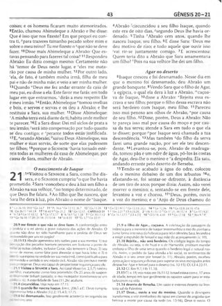 43 GÊNESIS 20-21
coisas; e os homens ficaram muito atemorizados.
9Então, chamou Abimeleque a Abraão e lhe disse:
Que é isso que nos fizeste? Em que pequei eu con­
tra ti, ''para trazeres tamanho pecado sobre mim e
sobre o meu reino? Tu me fizeste o (/que não se deve
fazer. 10Disse mais Abimeleque a Abraão: Que es­
tavas pensando para fazeres tal coisa? 11Respondeu
Abraão: Eu dizia comigo mesmo: Certamente não
há 'temor de Deus neste lugar, e Seles me mata­
rão por causa de minha mulher. 12Por outro lado,
‘ela, de fato, é também minha irmã, filha de meu
pai e não de minha mãe; e veio a ser minha mulher.
13Quando "Deus me fez andar errante da casa de
meu pai, eu disse a ela: Este favor me farás: em todo
lugar em que entrarmos,1dirás a meu respeito: Ele
é meu irmão.14Então, Abimeleque “tomou ovelhas
e bois, e servos e servas e os deu a Abraão; e lhe
restituiu a Sara, sua mulher. 15Disse Abimeleque:
vA minha terra está diante de ti; habita onde melhor
te parecer. 16E a Sara disse: Dei mil siclos de prata a
teu irmão; rserá isto compensação por tudo quanto
se deu contigo; e zperante todos estás justificada.
17E, "orando Abraão, ^sarou Deus Abimeleque, sua
mulher e suas servas, de sorte que elas pudessem
ter filhos; 18porque o S e n h o r 'havia tornado esté­
reis todas as mulheres da casa de Abimeleque, por
causa de Sara, mulher de Abraão.
O nascimento de Isaque
^ ^ 1"Visitou o S e n h o r a Sara, como lhe dis-
mL I sera, e o S e n h o r cumpriu bo que lhe havia
prometido. 2Sara "concebeu e deu à luz um filho a
Abraão na sua velhice, rfno tempo determinado, de
que Deus lhe falara. 3Ao filho que lhe nasceu, que
Sara lhe dera à luz, pôs Abraão o nome deeIsaque.
4Abraão ^circuncidou a seu filho Isaque, quando
este era de oito dias, ^segundo Deus lhe havia or­
denado. 5Tinha hAbraão cem anos, quando lhe
nasceu Isaque, seu filho. 6E disse Sara: 'Deus me
deu motivo de riso; e todo aquele que ouvir isso
'vai rir-se juntamente comigo. 7E acrescentou:
Quem teria dito a Abraão que Sara amamentaria
um filho? *Pois na sua velhice lhe dei um filho.
Agar no deserto
8 Isaque cresceu e foi desmamado. Nesse dia em
que o menino foi desmamado, deu Abraão um
grande banquete. 9Vendo Sara que o filho de Agar,
'a egípcia, o qual ela dera à luz a Abraão, '"caçoa­
va de Isaque, 10disse a Abraão: "Rejeita essa es­
crava e seu filho; porque o filho dessa escrava não
será herdeiro com Isaque, meu filho. 11 Pareceu
isso mui penoso aos olhos de Abraão, °por causa
de seu filho. 12Disse, porém, Deus a Abraão: Não
te pareça isso mal por causa do moço e por cau­
sa da tua serva; atende a Sara em tudo o que ela
te disser; porque ;,por Isaque será chamada a tua
descendência. 13Mas também ^do filho da serva
farei uma grande nação, por ser ele teu descen­
dente. 14Levantou-se, pois, Abraão de madruga­
da, tomou pão e um odre de água, pô-los às costas
de Agar, deu-lhe o menino e ra despediu. Ela saiu,
andando errante pelo deserto de Berseba.
15Tendo-se acabado a água do odre, colocou
ela o menino debaixo de um dos arbustos 16e,
afastando-se, foi sentar-se defronte, à distância
de um tiro de arco; porque dizia: Assim, não verei
morrer o menino; e, sentando-se em frente dele,
levantou a voz e chorou. 17'Deus, porém, ouviu
a voz do menino; e o 'Anjo de Deus chamou do
9 •''Gn 26.10; 39.9 Cn 34.7 11 r Pv 16.6 s Cn 12.12; 26.7 12 ÍGn 11.29 13 uGn 12.1-9,11 vGn 12.13; 20.5 1 4 lvGn12.16 15 *C n 13.9; 34.10; 47.6
16 Gn 26.11* Ml 2.9 17 «Jó 42.9 b Gn 21.2 18 r Gn 12.17 CAPÍTULO 21 1 * 1Sm 2.21 b [Gl 4.23,28] 2 c Hb 11.11-12 d Gn 17.21; 18,1.0,14 3 pGn 17.19,21
4 ’ At 7.8 * Cn 17.10,12 5 h Gn 17.1,17 6 ' ts 54.1/Lc 1.58 7 k Cn 18.11-12 9 ; Gn 16.1,4,15 m[Cl 4.29] 10 "G l 3.18; 4.30 11 °G n 17.18 12 ^[Rm 9.7-81
13 <i Gn 16.10; 17.2Ó; 21.18; 25.12-18 14 r Jo 8.35 17 4Êx 3 .7 ' Gn 22.11
20.9 me fizeste o que não se deve fazer. A confrontação entre
> profeta e o rei atesta a grave natureza das ações de Abraão. O
.jnto não deve ter sido humilhante para o profeta de Deus ser
reendido por um rei pagão!
20.11-13 Abraão apresentou três razões para a sua mentira: 1) sua
•írepção dos pecados horríveis presentes em Sodoma a ponto de
: 25as outras cidades, inclusive Gerar, não temerem a Deus; 2) seu
—»or de morrer, como fator para abrandar o que havia feito; e 3) o
-íesua esposa na verdade ser sua meja-irmã, como justificativa para
- mentido e omitido o seu estado civil. Abraão não precisava mentir
- : proteger-se. Deus era capaz de proporcionar segurança para ele.
21.1 Visitou o SENHOR a Sara. Ao casal idoso (vs. 2,5,7) nasceu
jrr -lho, exatamente como fora prometido. Os 25 anos de suspen-
- ilmeníe tinham passado; o riso motejador transformou-se em
v. 6). A esterilidade de Sara (11.26) acabara.
21.4 circuncidou. Veja nota em 17.1I.
21.5 quando lhe nasceu Isaque. Em c. 2065 a.C. Deus cumpriu
o -essa feita a Abraão (12.2; 15.4-5; 17.7).
: 1 3foi desmamado. Isso geralmente acontecia no segundo ou
21.9 o filho de Agar... caçoava. A celebração da passagem da
infância para a meninice de Isaque testemunhou o riso de zombaria
(uma forma intensiva do hebraico para rir) e ofendeu Sara, levando-a
a exigir a expulsão de Ismael e sua mãe do acampamento (v. 10).
21.10 Rejeita... não será herdeiro. Os códigos legais do tempo
de Abraão, ou seja, o de Nuzi e o de Hamurábi, proibiam mandar
embora o filho de uma serva quando o herdeiro legal e natural nas­
cia. Assim, o pedido de Sara ofendia a lei social, os sentimentos de
Abraão e o seu amor por Ismael (v. 11). Abraão, porém, recebeu
aprovação e segurança divinas para superar os seus escrúpulos antes
despachar Agar e Ismael para o deserto (vs. 12-15). Cf. Gl 4.22-31.
21.12 Cf. Rm 9.7; Hb 11.18.
21.13 Cf. v. 18; veja notas em 16.11-12. Ismael estava com c. 17anos
de idade, tempo em que geralmente os rapazes saíam para se esta­
belecerem na vida.
21.14 deserto de Berseba. Um vasto e extenso deserto na fron­
teira sul da Palestina.
21.17 Deus... ouviu a voz do menino. Quando o desespero
transformou a voz zombadora do rapaz em clamor de angústia que
beirava a morte por causa da sede (vs. 15-16), Deus o ouviu. O
 
