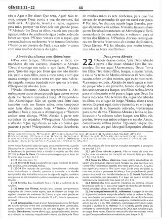 GÊNESIS 21-22 44
céu a Agar e lhe disse: Que tens, Agar? Não te­
mas, porque Deus ouviu a voz do menino, daí
onde está. 18Ergue-te, levanta o rapaz, segura-o
pela mão, porque "eu farei dele um grande povo.
191Abrindo-lhe Deus os olhos, viu ela um poço de
água, e, indo a ele, encheu de água o odre, e deu de
beber ao rapaz. 20Deus “estava com 0 rapaz, que
cresceu, habitou no deserto *e se tornou flecheiro;
21 habitou no deserto de Parã, e sua mãe yo casou
com uma mulher da terra do Egito.
Abraãofaz aliança com Abimeleque
22 Por esse tempo, zAbimeleque e Ficol, co­
mandante do seu exército, disseram a Abraão:
"Deus é contigo em tudo o que fazes; 23agora,
pois, ^jura-me aqui por Deus que me não menti-
rás, nem a meu filho, nem a meu neto; e sim que
usarás comigo e com a terra em que tens habita­
do daquela mesma bondade com que eu te tratei.
24Respondeu Abraão: Juro.
25 Nada obstante, Abraão repreendeu a Abi­
meleque por causa de um poço de água que os servos
deste lhe "haviam tomado à força. 26Respondeu-
-lhe Abimeleque: Não sei quem terá feito isso;
também nada me fizeste saber, nem tampouco
ouvi falar disso, senão hoje. 27 Tomou Abraão
ovelhas e bois e deu-os a Abimeleque; e Afizeram
ambos uma aliança. 28 Pôs Abraão à parte sete
cordeiras do rebanho. 29Perguntou Abimeleque
a Abraão: eQue significam as sete cordeiras que
puseste à parte? 30Respondeu Abraão: Receberás
de minhas mãos as sete cordeiras, para queime
sirvam de testemunho de que eu cavei este poço.
31 Por isso, ^se chamou aquele lugar Berseba, por­
que ali juraram eles ambos. 32Assim, fizeram alian­
ça em Berseba; levantaram-se Abimeleque e Ficol,
comandante do seu exército, e voltaram para as
terras dos filisteus. 33Plantou Abraão tamarguei-
ras em Berseba ;'e invocou ali o nome do S e n h o r ,
'Deus Eterno. 34E foi Abraão, por muito tempo,
morador na terra dos filisteus.
Deus prova Abraão
^ ^ 1Depois dessas coisas, flpôs Deus Abraão
mm à prova e lhe disse: Abraão! Este lhe res­
pondeu: Eis-me aqui! 2Acrescentou Deus: Toma
teu filho, èteu único filho, Isaque, a quem camas,
e vai-te terra de Moriá; oferece-o ali cem holo­
causto, sobre um dos montes, que eu te mostrarei.
3Levantou-se, pois, Abraão de madrugada e, ten­
do preparado o seu jumento, tomou consigo dois
dos seus servos e a Isaque, seu filho; rachou lenha
para o holocausto e foi para o lugar que Deus lhe
havia indicado.4Ao terceiro dia, erguendo Abraão
os olhos, viu o lugar de longe. 5Então, disse a seus
servos: Esperai aqui, com 0 jumento; eu e o rapaz
iremos até lá e, havendo adorado, ^voltaremos
para junto de vós. 6Tomou Abraão a lenha do ho­
locausto e *a colocou sobre Isaque, seu filho; ele,
porém, levava nas mãos o fogo e o cutelo. Assim,
caminhavam ambos juntos. 7Quando Isaque dis­
se a Abraão, seu pai: Meu pai! Respondeu Abraão:
18 'J Gn 16.10; 21.13; 25.12-16 19 '.Nm 22.31 20 wGn 28.15; 39.2-3,21 x Gn 16.12 21>'Gn 24.4 22 ' Gn 20.2,14; 26.26 J Gn 26.28 23 b js2.12
25 c Gn 26.15,18,20-22 27 dGn 26.31; 31.44 2 9 c Gn33.8 30 'Gn 3T.48.52 31 «Gn 21.14; 26.33 33 h Gn 4.26; 12.8; 13.4; 26.25 ' Gn 35.11; Éx 15.18;
Dt 32.40; 33.27; SI 90.2; 93.2; Is 40.28; Jr 10.10; Hc 1.12; Hb 13.8 CAPÍTULO 22 1 a Dt 8.2,16; 1Co 10.13; Hb 11.17; [Tg 1.12-14; 1Pe 1.7] 2 faGn 22.12,16;
)o 3.16; Hb 11.17; 1Jo 4.9 c Jo 5.20 d 2Cr 3.1 e Gn 8.20; 31.54 5 ' (Hb 11.19] 6 «Jo 19.17
nome Ismael havia sido dado ao rapaz anos anteriormente, quando
Deus ouvira os clamores de Agar (16.11). Isso fez com que a mãe
se lembrasse da promessa feita a Abraão a respeito do filho dela
(17.20). o Anjo de Deus. O mesmo personagem que o Anjo do
Se n h o r . Veja nota em Êx 3.2.
21.18 Veja nota no v. 13.
21.21 deserto de Parã. Localizado na região nordeste da penín­
sula do Sinai, área chamada Arábia.
21.22-34 Um tratado de paridade, formalmente celebrado
entre Abimeleque e Abraão, garantia o controle e a divisão
apropriados dos limitados recursos de água da região; também
assegurava ao rei tratamento justo e equitativo para os anos vin­
douros.
21.31 Berseba. Essa localidade fica c. 72 km a sudoeste de Je­
rusalém.
21.32 terras dos filisteus. Abraão teve contato com primitivas
migrações de comerciantes egeus, que se fixaram ao longo das
regiões costeiras do sudoeste de Canaã, e que eram predeces-
sores do afluxo de filisteus do século 12 a.C., futuros opressores
de Israel.
21.33 tamargueiras. Essas árvores funcionavam como lembrete
do tratado firmado entre dois contemporâneos bem conhecidos,
como também como distintivo de um dos lugares de culto de
Abraão. Deus Eterno. Nome divino que, apropriadamente, lembra­
va a Abraão da natureza inquebrável e eterna da aliança de Deus
com ele, embora ele fosse apenas morador estrangeiro e peregrino
na terra (cf. 23.4).
22.1 pôs Deus Abraão à prova. Não se tratou de uma ten­
tação, mas um exame do coração de Abraão feito por Deus
(cf. Tg 1.2-4,12-18).
22.2 Toma teu filho... oferece-o. Essas ordens assustadoras ati­
varam uma provação especial para Abraão, ou seja, sacrificar seu
"único filho" (expressão repetida três vezes por Deus, vs. 1.12,16).
Isso significaria matar o filho (com mais 20 de anos de idade) e,
com isso, acabar a promessa da aliança. Esse procedimento podia
parecer irracional, mas Abraão obedeceu (v. 3). Moriá. Tradicional­
mente associado com Jerusalém. É o lugar no qual o templo de
Salomão seria construído mais tarde (cf. 2Cr 3.1).
22.4 terceiro dia. Sem aparente relutância ou demora, Abraão
levantou-se cedo (v. 3) para uma viagem de dois dias de Berseba a
Moriá, uma das colinas ao redor de Jerusalém.
22.5 eu e o rapaz iremos até lá... voltaremos. A viagem de três dias
(v. 4) permitiu bastante tempo de reflexão sobre as ordens de Deus,
mas, sem hesitar ou questionar a moralidade do sacrifício humano
ou do propósito de Deus, Abraão assegurou confiantemente a seus
servos que ele e o seu filho voltariam, e prosseguiu com os preparati­
vos para o sacrifício (v. 6). Hebreus 11.17-10 revela que ele estava tão
confiante na continuidade da promessa de Deus, que acreditava que,
se Isaque fosse morto, Deus iria ressuscitá-lo dos mortos (veja notas)
ou que Deus providenciaria um substituto para Isaque (v. 8).
 