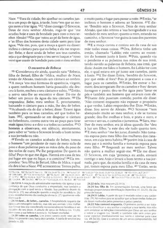 47 GÊNESIS 24
Naor.11Fora da cidade, fez ajoelhar os camelos jun­
to a um poço de água, à tarde, hora ;'em que as mo­
ças saem a tirar água. 12E Misse consigo: O S e n h o r,
Deus de meu senhor Abraão, rogo-te que 'me
acudas hoje e uses de bondade para com o meu se­
nhor Abraão!13Eis que 'estou ao pé da fonte de água,
e 'as filhas dos homens desta cidade saem para tirar
água; 14dá-me, pois, que a moça a quem eu disser:
inclina o cântaro para que eu beba; e ela me respon­
der: Bebe, e darei ainda de beber aos teus camelos,
seja a que designaste para o teu servo Isaque; e "nisso
verei que usaste de bondade para com o meu senhor.
O encontro de Rebeca
15'Considerava ele ainda, quando saiu " Rebeca,
filha de Betuel, filho de vMilca, mulher de Naor,
irmão de Abraão, trazendo um cântaro ao ombro.
16 A moça vera mui formosa de aparência, virgem,
a quem nenhum homem havia possuído; ela des­
ceu à fonte, encheu o seu cântaro e subiu.17Então,
o servo saiu-lhe ao encontro e disse: Dá-me de
beber um pouco da água do teu cântaro. 18~'Ela
respondeu: Bebe, meu senhor. E, prontamente,
baixando o cântaro para a mão, lhe deu de beber.
19Acabando ela de dar a beber, disse: Tirarei água
também para os teus camelos, até que todos be­
bam. 20E, apressando-se em despejar o cântaro
no bebedouro, correu outra vez ao poço para tirar
mais água; tirou-a e deu-a a todos os camelos. 210
homem a observava, em silêncio, atentamente,
para saber se "teria o S e n h o r levado a bom termo
a sua jornada ou não.
22 Tendo os camelos acabado de beber, tomou
o homem èum pendente de ouro de meio siclo de
peso e duas pulseiras para as mãos dela, do peso de
dez siclos de ouro; 23e lhe perguntou: De quem és
filha? Peço-te que me digas. Haverá em casa de teu
pai lugar em que eu fique, e a comitiva? 24Ela res­
pondeu: cSou filha de Betuel, filho de Milca, o qual
ela deu à luz a Naor.25E acrescentou: Temos palha,
e muito pasto, e lugar para passar a noite. 26Então, rfse
inclinou o homem e adorou ao S e n h o r. 27E dis­
se: ‘'Bendito seja o S e n h o r, Deus de meu senhor
Abraão, que não retirou a^sua benignidade e a sua
verdade de meu senhor; quanto a mim, estando no
caminho, o S e n h o r -me guiou à casa dos parentes
de meu senhor.
28 E a moça correu e contou aos da casa de sua
mãe todas essas coisas. 29Ora, Rebeca tinha um
irmão, chamado hLabão; este correu ao encon­
tro do homem junto à fonte. 30Pois, quando viu
o pendente e as pulseiras nas mãos de sua irmã,
tendo ouvido as palavras de Rebeca, sua irmã, que
dizia: Assim me falou o homem, foi Labão ter com
ele, o qual estava em pé junto aos camelos, junto
à fonte. 31E lhe disse: Entra, 'bendito do S e n h o r,
por que estás aí fora? Pois já preparei a casa e o
lugar para os camelos. 32 Então, fez entrar o ho­
mem; descarregaram-lhe os camelos e lhes 'deram
forragem e pasto; deu-se-lhe água para *lavar os
pés e também aos homens que estavam com ele.
33 Diante dele puseram comida; porém ele disse:
'Não comerei enquanto não expuser o propósito
a que venho. Labão respondeu-lhe: Dize. 34Então,
disse: Sou servo de Abraão. 35 O S e n h o r "'tem
abençoado muito ao meu senhor, e ele se tornou
grande; deu-lhe ovelhas e bois, e prata e ouro, e
servos e servas, e camelos e jumentos. 36Sara, mu­
lher do meu senhor, era já idosa quando lhe "deu
à luz um filho; °a este deu ele tudo quanto tem.
37 E meu senhor ''me fez jurar, dizendo: Não toma-
rás esposa para meu filho das mulheres dos cana­
neus, em cuja terra habito; 38</porém irás à casa de
meu pai e à minha família e tornarás esposa para
meu filho. 39'Respondi ao meu senhor: Talvez
não queira a mulher seguir-me. 40'Ele me disse:
O S e n h o r, em cuja 'presença eu ando, enviará
contigo o seu Anjo e levará a bom termo a tua jor­
nada, para que, da minha família e da casa de meu
pai, tomes esposa para meu filho. 41 "Então, serás
‘ 1 p Êx 2.16 12 '>Êx 3.6,15 'N e 1.11 13 1Gn 24.43 f Êx 2.16 1 4 uJz6.17,37
' 8 z [1Pe 3.8-9J 21 J Gn 24.12-14,27,52 22 b Êx 32.2-3 24 Gn 22.23; 24.15
31 )z 17.2 3 2 'G n 43.24; Jz 19.21 k Gn 19.2; Jo 13.5,13-15 33 1ó 23.12; Jo 4.
33 - Gn 24.4 39 'G n 24.5 40 5Gn 24.7 ‘ Gn 5.22,24; 17.1; IR.s 8.23 41 "G n
24.12-14 A oração do administrador manifesta não apenas a sua
nfiança de que Deus conduziria a empreitada, mas também a
. -negação com a qual servia a Abraão. Sua paciência depois da
■ação (v. 21), sua adoração quando a oração foi atendida (v. 26)
-- j reconhecimento da condução divina (v. 27) igualmente retle-
•3m sua fé.
24.14 darei... de beber... cam elos. A hospitalidade requeria dar
:- ;a u m estrangeiro sedento, mas não aos animais. Uma mulher
:zesse isso era considerada excepcionalmente bondosa e ser-
a aiem do seu dever. A atitude de serva de Rebeca (vs. 15-20),
> -"n como a sua beleza e pureza (v. 16) foram reveladas.
24.20 todos os cam elos. Um único camelo pode reter até 95
~ No presente caso, havia dez camelos. A tarefa de servi-los era
&c*a1v. 22).
15 v Is 65.24 * Gn 24.45; 25.20 * Gn 22:20,2316 ' Gn 12.11; 26.7; 29.17
26 ^Êx 4.31 27 c Êx 18.10 ( Gn 32.10 ? Gn 24.21,48 2 9 ''Gn 29.5,13
34; Ef 6.5-7 35 m Gn 13.2; 24.1 36 n Gn 21.1-7 0 Gn 21.10; 25.5 3 7 '?Cn24.2-4
24.8
24.22 siclo. Veja nota em 23.14-16.
24.24 Sou filha de. Em apresentações formais, uma breve ge­
nealogia proporcionava identificação específica (cf. 22.23). Ela era
prima de Isaque.
24.29-31 Labão. A partir do que é revelado sobre o seu caráter
(cap. 29), há motivo para se acreditar que as boas-vindas dadas por
ele foram motivadas pelos presentes e pelos camelos.
24.33 Não comerei enquanto. O primeiro ponto a ser trata­
do era identificar o seu senhor e explicar a sua tarefa, mas não
sem enfatizar as bênçãos concedidas por Deus ao seu senhor
e sobre a viagem (vs. 34-48) e também não sem antes pro­
curar concluir imediatamente sua tarefa e retornar para casa
(vs. 49,54-56). Esse é o retrato de um servo comprometido, fiel
e abnegado!
 
