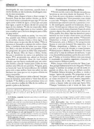 GÊNESIS 24 48
desobrigado do meu juramento, quando fores à
minha família; se não ta derem, desobrigado esta­
rás do meu juramento.
42 Hoje, pois, cheguei à fonte e disse comigo: vó
S e n h o r, Deus de meu senhor Abraão, se me le­
vas a bom termo a jornada em que sigo, 43" eis-me
agora junto à fonte de água; a moça que sair para
tirar água, a quem eu disser: dá-me um pouco de
água do teu cântaro, ^ e ela me responder: Bebe,
e também tirarei água para os teus camelos, seja
essa a mulher que o S e n h o r designou para o filho
de meu senhor.
45AConsiderava ainda eu assim, ^no meu ínti­
mo, quando saiu Rebeca trazendo o seu cânta­
ro ao ombro, desceu à fonte e tirou água. E eu
lhe disse: peço-te que me dês de beber. 46 Ela se
apressou e, baixando o cântaro do ombro, disse:
Bebe, e também darei de beber aos teus came­
los. Bebi, e ela deu de beber aos camelos. 47 Daí
lhe perguntei: de quem és filha? Ela respondeu:
Filha de Betuel, filho de Naor e Milca. Então,
lhe pus o pendente no nariz e as pulseiras nas
mãos. 48*E, prostrando-me, adorei ao S e n h o r
e bendisse ao S e n h o r, Deus do meu senhor
Abraão, que me havia conduzido por um cami­
nho direito, a fim de "tomar para o filho do meu
senhor uma filha do seu parente. 49Agora, pois,
se haveis de fcusar de benevolência e de verdade
para com o meu senhor, fazei-mo saber; se não,
declarai-mo, para que eu vá, ou para a direita ou
para a esquerda.
50Então, responderam Labão e Betuel:6Isto pro­
cede do S e n h o r, nada temos a rfdizer fora da sua
verdade. 51eEis Rebeca na tua presença; toma-a e
vai-te; seja ela a mulher do filho do teu senhor, se­
gundo a palavra do S e n h o r.
42 'C n 24.12 4 3 w Gn24.13 45 x Gn 24.15 H Sm 1.13 48 '■Gn 24.26,52 a Gn
Mt 21.42; Mc 12.11 d Gn 31.24,29 51 e Gn 20.15 52 f Gn 24.26,48 53 «G n24 .
59 i Gn 35.8 60 ^Gn 17.16'G n 22.17; 28.14 62 mGn 16.14; 25.11 6 3 n Js1.8;
Pv 18.22
24.49 direita... esquerda. Expressão para indicar o caminho que
deveria seguir.
24.50-51 A convicção e o foco do servo eram óbvios e fortes,
excluindo tudo a não ser o reconhecimento da direção de Deus e
nada menos que a total anuência ao seu pedido por parte do pai e
do irmão de Rebeca, (vs. 50-51).
24.53 A dádiva de presentes selou o noivado de Rebeca e Isaque.
24.54 Permiti que eu volte ao meu senhor. O protocolo e a corte­
sia exigiam que um mensageiro fosse despedido pelo dono da casa.
24.57-58 Queres ir com este homem? De modo louvável, Re­
beca concordou com a partida imediata e mostrou sua confiante
aceitação do que providencialmente aconteceria em sua vida.
24.59 a sua ama. Veja 35.8
24.60 Abençoaram a Rebeca e disseram. Eles não tinham como
saber que essa oração convencional desejando numerosos des­
cendentes a Rebeca se encaixava perfeitamente com a promessa
de Deus de conceder muitos descendentes a Abraão por meio de
Sara e Isaque. Igualmente desejaram que os descendentes fossem
O casamento de Isaque e Rebeca
52 Tendo ouvido o servo de Abraão tais palavras,
fprostrou-se em terra diante do Sen h o r ; 53e ti­
rou ^joias de ouro e de prata e vestidos e os deu a
Rebeca; também deu hricos presentes a seu irmão
e a sua mãe. 54Depois, comeram, e beberam, ele e
os homens que estavam com ele, e passaram a noi­
te. De madrugada, quando se levantaram, disse o
servo: 'Permiti que eu volte ao meu senhor. 55Mas
o irmão e a mãe da moça disseram: Fique ela ainda
conosco alguns dias, pelo menos dez; e depois irá.
56Ele, porém, lhes disse: Não me detenhais, pois o
Sen ho r me tem levado a bom termo na jornada;
permiti que eu volte ao meu senhor. 57Disseram:
Chamemos a moça e ouçamo-la pessoalmente.
58Chamaram, pois, a Rebeca e lhe perguntaram:
Queres ir com este homem? Ela respondeu: Irei.
59Então, despediram a Rebeca, sua irmã, ;e a
sua ama, e ao servo de Abraão, e a seus homens.
60Abençoaram a Rebeca e lhe disseram: És nossa
irmã; sê tu A'a mãe de milhares de milhares, le que
a tua descendência possua a porta dos seus inimi­
gos. 61 Então, se levantou Rebeca com suas moças
e, montando os camelos, seguiram o homem. O
servo tomou a Rebeca e partiu.
62Ora, Isaque vinha de caminho de '"Beer-Laai-
-Roi, porque habitava na terra do Neguebe.63 Saíra
Isaque "a meditar no campo, ao cair da tarde; er­
guendo os olhos, viu, e eis que vinham camelos.
64Também Rebeca levantou os olhos, e, vendo a
Isaque, "apeou do camelo, 65e perguntou ao ser­
vo: Quem é aquele homem que vem pelo campo
ao nosso encontro? É o meu senhor, respondeu.
Então, tomou ela o véu e se cobriu. 66O servo
contou a Isaque todas as coisas que havia feito.
67Isaque ^conduziu-a até à tenda de Sara, mãe
22.23; 24.27; SI 32.8; 48.14; Is 48.17 4 9 í>Gn 47.29; Js 2.14 50 c SI 118.23;
10,22; Êx 3.22; 11.2; 12.35 h 2Cr 21.3; Ed 1.6 54 'G n 24.56,59; 30.25
SI 1.2; 77.12; 119.15,27,48; 143.5; 145.5 64 °Js15 .1 8 67 PGn 25.20; 29.20;
vitoriosos sobre seus inimigos ("possua a porta"), talvez ecoando
as promessas de Deus da tomada da terra dos cananeus (13.17;
15.7,16; 17.8).
24.62 Beer-Laai-Roi. Veja 16.14. Localizado na fronteira
Palestina-Egito, c. 40 km de Cades-Barneia. Isaque morou ali depois
da morte de Abraão (25.11).
24.63 meditar. Não se sabe como Deus levou Isaque de sua
casa para onde Agar havia encontrado o Anjo do Senhor (cf. 16.14),
mas ele se estava no lugar certo para encontrar-se com a caravana
que trazia sua noiva. Talvez ele estivesse contemplando em oração
as circunstâncias de sua vida e o vazio deixado pela morte de sua
mãe (v. 67), bem como refletindo sobre a missão do administrador
e desejando que ele não tivesse falhado na sua tarefa.
24.65 tomou ela o véu e se encobriu. A convenção exigia que
a noiva designada cobrisse sua face na presença de seu noivo até
o dia do casamento.
24.67 tenda de Sara. Assim, ele afirmou a aceitação dela como
sua esposa antes de ter visto sua beleza. Quando a viu, "ele a amou".
 