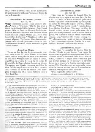 49 GÊNESIS 24-25
dele, e tomou a Rebeca, e esta lhe foi por mulher.
Ele a amou; assim, foi Isaque ^consolado depois da
morte de sua mãe.
Descendentes de Abraão e Quetura
1Cr 1.32-33
"■) |T 1Desposou Abraão outra mulher; cha-
JL «■# mava-se "Quetura. 2"Ela lhe deu à luz a
Zinrã, Jocsã, Medã, Midiã, Isbaque e Suá. 3Jocsã
gerou a Seba e a Dedã; os filhos de Dedã foram:
Assurim, Letusim e Leumim. 4Os filhos de Midiã
foram: Efá, Efer, Enoque, Abida e Elda. Todos estes
foram filhos de Quetura. 5‘Abraão deu tudo o que
possuía a Isaque. 6Porém, aos filhos das concubi­
nas que tinha, deu ele presentes e, ainda em vida,
(1os separou de seu filho Isaque, enviando-os para
‘'a terra oriental.
A morte de Abraão
7 Foram os dias da vida de Abraão cento e se­
tenta e cinco anos. 8Expirou Abraão; -'morreu em
ditosa velhice, avançado em anos; e *foi reunido
ao seu povo. 9/'Sepultaram-no Isaque e Ismael,
seus filhos, na caverna de 'Macpela, no campo de
Efrom, filho de Zoar, o heteu, fronteiro a Manre,
107o campo que Abraão comprara aos filhos de
Hete. ; Ali foi sepultado Abraão e Sara, sua mu­
lher. 11 Depois da morte de Abraão, Deus aben­
çoou a Isaque, seu filho; Isaque habitava junto a
Beer-Laai-Roi.
Descendentes de Ismael
lCr 1.28-31
12São estas as '"gerações de Ismael, filho de
Abraão, que Agar, egípcia, serva de Sara, lhe deu
à luz. 13E "estes, os filhos de Ismael, pelos seus
nomes, segundo o seu nascimento: o primogênito
de Ismael foi Nebaiote; depois, Quedar, Abdeel,
Mibsão, 14Misma, Dumá, Massá, 15Hadade, Tema,
Jetur, Nafis e Quedemá. 16São estes os filhos de
Ismael, e estes, os seus nomes pelas suas vilas e
pelos seus acampamentos: °doze príncipes de seus
povos. 17E os anos da vida de Ismael foram cento
e trinta e sete; pe morreu e foi reunido ao seu povo.
18,7Habitaram desde Havilá até Sur, que olha para
o Egito, como quem vai para a Assíria. Ele se esta­
beleceu ' fronteiro a todos os seus irmãos.
Descendentes de Isaque
19São estas Sas gerações de Isaque, filho de
Abraão. 'Abraão gerou a Isaque; 20era Isaque de
quarenta anos, quando tomou por esposa a Rebeca,
"filha de Betuel, o arameu de Padã-Arã, e virmã de
Labão, o arameu. 21 Isaque orou ao S e n h o r por
sua mulher, porque ela era estéril; we o S e n h o r
lhe ouviu as orações, re Rebeca, sua mulher, con­
cebeu. 22Os filhos lutavam no ventre dela; então,
disse: Se é assim, por que vivo eu? E ^consultou ao
S e n h o r. 23 Respondeu-lhe o S e n h o r:
; Duas nações há no teu ventre,
dois povos, nascidos de ti, se dividirão:
9 Gn 23.1-2; 38.12 CAPÍTULO 25 1 á 1Cr 1.32-33 2 b IC r 1.32-33 5 c Gn 24.35-36 6 d Gn 21.14 c Jz 6.3 8 'G n 15.15; 47.8-9 8 Gn 25.17; 35.29; 49.29,33
9 h Gn 35.29; 50.13 ; Gn 23.9,17; 49.30 10 'G n 23.3-16 fcGn 49.31 1 1 'G n 16.14 12 mGrvl 1.10,27; 16.15 13 n IC r 1.29-31 16 ô G n '17.20 17PGn25!8
49.33 18 1Sm 15.7 r Gn 16.12 19 sGn 36.1,9 1Mt 1.2 20 " Gn 22.23; 24.15,29,67 v Gn 24.29 21 " 1Cr 5.20 * Rm 9.10-13 22 ' 1Sm 1.15; 9.9; 10.22
23 7 Gn 17.4-6,16; 24.60
25.1-4Os filhos deAbraão nascidos da concubina Quetura (cf. v. 6;
1Cr 1.32), uma esposa de posição inferior a de Sara, tornaram-se os
progenitores de várias tribos árabes do leste de Canaã.
25.5-6 A doação de presentes a esses outros filhos e, depois, o
rato de tê-los para outro lugar, bem como a doação de tudo o que
possuía a Isaque asseguraram que este seria considerado o legítimo
herdeiro, sem competição ou ameaça dos meio-irmãos. O admi­
nistrador Eliézer comunicou aos parentes de Rebeca que todos os
yens de Abraão pertenciam agora a Isaque (cf. 24.36).
25.8 foi reunido ao seu povo. Eufemismo para morte, mas
_~ibém uma expressão de continuidade além da morte, que in-
: cava amigos que já haviam partido (c. 1990 a.C.). Cf. Mt 8.11;
_c 16.22-23.
25.9-10 Sepultaram-no... seus filhos. O funeral de Abraão gerou o
--iontro dos dois filhos, que talvez de outro modo tivessem permane-
33 estranhos, de certa maneira, um para o outro (cf. 35.29). Abraão
sepultado no lugar que ele havia comprado em Hebrom (cap. 23).
25.12-18 as gerações de Ismael. Com a morte de Abraão e o
centrando-se sobre Isaque, o relato confirma a promessa de
I - _s de conceder 12 príncipes a Ismael (cf. 17.20-21).
25.13-16 A tradição árabe diz que estes são seus ancestrais mais
-nitivos.
25.16 pelas suas vilas e pelos seus acampamentos. Além de
se- * de testemunho das promessas de Deus (17.20), informação
-“ ' t í ógica como essa ajudou Israel a compreender as origens dos
se . . zinhos do centro e do norte da Arábia.
2 5 .1 9 —3 5 .2 9 A genealogia de Isaque.
25.20 Padã-Arã. A "planície de Arã" na Mesopotâmia superior,
perto de Harã, a nordeste de Canaã.
25.21 ela era estéril. Confrontado por 20 anos de esterilidade de
sua esposa (vs. 19,26), Isaque voltou-se sinceramente para Deus em
oração, obviamente reconhecendo, desse modo, o envolvimento e
o tempo de Deus na promessa de descendência.
25.22 lutavam no ventre dela. A própria condição desconfor­
tável da gravidez ("por que vivo eu") levou Rebeca, sem dúvida
seguindo o exemplo de seu marido, a voltar-se sinceramente
para Deus em oração. Ela soube diretamente pelo Senhor que a
severa luta no seu ventre prefigurava o futuro antagonismo que
haveria entre duas nações que procederiam dos filhos gêmeos
(v. 23).
25.23 o mais velho servirá ao mais moço. Isso era contrário
ao costume do tempo patriarcal, quando o filho mais velho usu­
fruía dos privilégios de precedência entre os familiares e, por
ocasião da morte do pai, recebia porção dobrada da herança e
se tornava o chefe reconhecido da família (cf. Êx 22.29; Nm 8.14-1 7;
Dt 21.1 7). Ofensas graves podiam anular os direitos de primoge-
nitura (cf. Gn 35.22; 49.3-4; 1Cr 5.1) ou o direito de nascença
podia ser sacrificado ou legalmente transferido para outra pes­
soa da família, como nesse exemplo (vs. 29-34). No caso em
questão, Deus agiu de outra maneira, pois os seus soberanos
propósitos não precisavam, necessariamente, seguir os costumes
(cf. Rm 9.10-14, esp. v. 12).
 