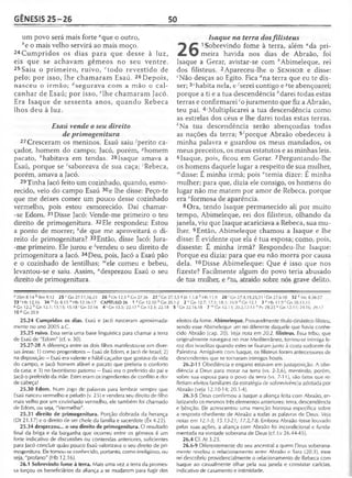 GÊNESIS 25 -2 6 50
um povo será mais forte “que o outro,
be o mais velho servirá ao mais moço.
24Cumpridos os dias para que desse à luz,
eis que se achavam gêmeos no seu ventre.
25 Saiu o primeiro, ruivo, ctodo revestido de
pelo; por isso, lhe chamaram Esaú. 26Depois,
nasceu o irmão; ^segurava com a mão o cal­
canhar de Esaú; por isso, elhe chamaram Jacó.
Era Isaque de sessenta anos, quando Rebeca
lhos deu à luz.
Esaú vende o seu direito
de primogenitura
27Cresceram os meninos. Esaú saiu 'perito ca­
çador, homem do campo; Jacó, porém, ?homem
pacato, ;'habitava em tendas. 28Isaque amava a
Esaú, porque se 'saboreava de sua caça; 'Rebeca,
porém, amava a Jacó.
29Tinha Jacó feito um cozinhado, quando, esmo­
recido, veio do campo Esaú 30e lhe disse: Peço-te
que me deixes comer um pouco desse cozinhado
vermelho, pois estou esmorecido. Daí chamar-
-se Edom. 31 Disse Jacó: Vende-me primeiro o teu
direito de primogenitura. 32Ele respondeu: Estou
a ponto de morrer; Me que me aproveitará o di­
reito de primogenitura? 33Então, disse Jacó: Jura-
-me primeiro. Ele jurou e Vendeu o seu direito de
primogenitura a Jacó. 34Deu, pois, Jacó a Esaú pão
e o cozinhado de lentilhas; "'ele comeu e bebeu,
levantou-se e saiu. Assim, "desprezou Esaú o seu
direito de primogenitura.
Isaque na terra dosfilisteus
1 Sobrevindo fome à terra, além "da pri
meira havida nos dias de Abraão, foi
Isaque a Gerar, avistar-se com ^Abimeleque, rei
dos filisteus. 2Apareceu-lhe o S e n h o r e disse:
‘Não desças ao Egito. Fica rfna terra que eu te dis­
ser; 3‘habita nela, e-'serei contigo e A’te abençoarei;
porque a ti e a tua descendência ''darei todas estas
terras e confirmarei 'o juramento que fiz a Abraão,
teu pai. ^Multiplicarei a tua descendência como
as estrelas dos céus e lhe darei todas estas terras.
*Na tua descendência serão abençoadas todas
as nações da terra; 5'porque Abraão obedeceu à
minha palavra e guardou os meus mandados, os
meus preceitos, os meus estatutos e as minhas leis.
6Isaque, pois, ficou em Gerar. 7Perguntando-lhe
os homens daquele lugar a respeito de sua mulher,
mdisse: É minha irmã; pois "temia dizer: É minha
mulher; para que, dizia ele consigo, os homens do
lugar não me matem por amor de Rebeca, porque
era "formosa de aparência.
8 Ora, tendo Isaque permanecido ali por muito
tempo, Abimeleque, rei dos filisteus, olhando da
janela, viu que Isaque acariciava a Rebeca, sua mu­
lher. 9Então, Abimeleque chamou a Isaque e lhe
disse: É evidente que ela é tua esposa; como, pois,
disseste: É minha irmã? Respondeu-lhe Isaque:
Porque eu dizia: para que eu não morra por causa
dela. 10Disse Abimeleque: Que é isso que nos
fizeste? Facilmente algum do povo teria abusado
de tua mulher, e /;tu, atraído sobre nós grave delito.
a 2Sm 8.14 k Rm 9.12 25 r Gn 27.11,16,23 26 d Os 12.3 e Gn 27.36 27 'Gn 27.3,5 8 Jó 1.1,8 h Hb 11.9 2 8 'Gn 27.4,19,25,31 ' Gn 27.6-10 32 k Mc 8.36-37
33 1Hb 12.16 34 m Ec 8.15 n Hb 12.16-17 CAPÍTULO 26 1 3 Gn 12.10 b Cn 20.1-2 2 c Gn 12.7; 17.1; 18.1; 35.9 dGn 12.1 3 c Hb 11.9 'Gn 28.13,15
«Gn 12.2 h Gn 12.7; 13.15; 15.18'Gn 22.16 4'G n 15.5; 22.17 k Gn 12.3; 22.18 5 'Gn 22.16,18 7 mGn 12.13; 20.2,12-13 " Pv 29.25 ° Gn 12.11; 24.16; 29.17
10 pCn 20.9
25.24 Cumpridos os dias. Esaú e Jacó nasceram aproximada­
mente no ano 2005 a.C.
25.25 ruivo. Essa seria uma base lingüística para chamar a terra
de Esaú de "Edom" (cf. v. 30).
25.27-28 A diferença entre os dois filhos manifestou-se em diver­
sas áreas: 1) como progenitores —Esaú de Edom, e Jacó de Israel; 2)
na disposição —Esaú era valente e hábil caçador que gostava da vida
do campo, e Jacó homem afável e pacato que preferia o conforto
da casa; e 3) no favoritismo paterno —Esaú era o preferido do pai e
Jacó o preferido da mãe. Estes eram os ingredientes de conflito e dor
de cabeça!
25.30 Edom. Num jogo de palavras para lembrar sempre que
Esaú nasceu vermelho e peludo (v. 25) e vendera seu direito de filho
mais velho por um cozinhado vermelho, ele também foi chamado
de Edom, ou seja, "Vermelho".
25.31 direito de primogenitura. Porção dobrada da herança
(Dt 21.17) e o direito de ser chefe da família e sacerdote (Êx 4.22).
25.34 desprezou... o seu direito de primogenitura. O resultado
final da briga e da barganha que ocorreu entre os gêmeos é um
forte indicativo de discussões ou contendas anteriores, suficientes
para Jacó concluir quão pouco Esaú valorizava o seu direito de pri­
mogenitura. Ele tornou-se conhecido, portanto, como irreligioso, ou
seja, "profano" (Hb 12.16).
26.1 Sobrevindo fome à terra. Mais uma vez a terra da promes­
sa forçou os beneficiários da aliança a se mudarem para fugir dos
efeitos da fome. Abimeleque. Provavelmente título dinástico íilisteu,
sendo esse Abimeleque um rei diferente daquele que havia conhe­
cido Abraão (cap. 20). Veja nota em 20.2. filisteus. Essa tribo, que
originalmente navegava no mar Mediterrâneo, tornou-se inimiga fe­
roz dos israelitas quando estes se fixaram junto à costa sudoeste da
Palestina. Amigáveis com Isaque, os filisteus foram antecessores de
descendentes que se tornaram inimigos hostis.
26.2-11 Obediência e engano estavam em justaposição. A obe­
diência a Deus para morar na terra (vs. 2-3,6), mentindo, porém,
sobre sua esposa para o povo da terra (vs. 7-11), são fatos que re­
fletiam efeitos familiares da estratégia de sobrevivência adotada por
Abraão (veja 12.10-14; 20.1-4).
26.3-5 Deus confirmou a Isaque a aliança feita com Abraão, en­
fatizando os mesmos três elementos anteriores: terra, descendência
e bênção. Ele acrescentou uma menção honrosa específica sobre
a resposta obediente de Abraão a todas as palavras de Deus. Veja
notas em 12.1-3; 15.13-21; 17.2,7-8. Embora Abraão fosse louvado
pelas suas ações, a aliança com Abraão foi incondicional e funda­
mentada na vontade soberana de Deus (cf. Lv 26.44-45).
26.4 Cf. At 3.25.
26.6-9 Diferentemente do seu ancestral a quem Deus soberana­
mente revelou o relacionamento entre Abraão e Sara (20.3), esse
rei descobriu providencialmente o relacionamento de Rebeca com
Isaque ao casualmente olhar pela sua janela e constatar carícias,
indicativo de casamento e intimidade.
 