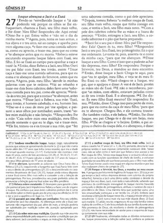 GÊNESIS 27 52
Isaque abençoa a Jacó e a Esaú
^ "T 1Tendo-se aenvelhecido Isaque e hjá não
áLm i podendo ver, porque os olhos se lhe en­
fraqueciam, chamou a Esaú, seu filho mais velho,
e lhe disse: Meu filho! Respondeu ele: Aqui estou!
2 Disse-lhe o pai: Estou velho e cnão sei o dia da
minha morte. 3dAgora, pois, toma as tuas armas, a
tua aljava e o teu arco, sai ao campo, e apanha para
mim alguma caça, 4e faze-me uma comida saboro­
sa, como eu aprecio, e traze-ma, para que eu coma
e ete abençoe antes que eu morra. 5Rebeca esteve
escutando enquanto Isaque falava com Esaú, seu
filho. E foi-se Esaú ao campo para apanhar a caça e
trazê-la. 6Então, disse Rebeca a Jacó, seu filho: Ouvi
teu pai falar com Esaú, teu irmão, assim: 7Traze
caça e faze-me uma comida saborosa, para que eu
coma e te abençoe diante do S e n h o r , antes que eu
morra. 8Agora, pois, meu filho, ^atende às minhas
palavras com que te ordeno. 9Vai ao rebanho e
traze-me dois bons cabritos; deles farei uma ^sabo­
rosa comida para teu pai, como ele aprecia; 10levá-
-la-ás a teu pai, para que a coma e *te abençoe, antes
que morra. 11Disse Jacó a Rebeca, sua mãe: 'Esaú,
meu irmão, é homem cabeludo, e eu, homem liso.
12Dar-se-á o caso de meu pai 'me apalpar, e pas­
sarei a seus olhos por zombador; assim, trarei *so-
bre mim maldição e não bênção.13Respondeu-lhe
a mãe: 'Caia sobre mim essa maldição, meu filho;
atende somente o que eu te digo, vai e traze-mos.
14 Ele foi, tomou-os e os trouxe a sua mãe, que mfez
uma saborosa comida, como o pai dele apreciava.
15Depois, tomou Rebeca "a melhor roupa de Esaú,
seu filho mais velho, roupa que tinha consigo em
casa, e vestiu a Jacó, seu filho mais novo. 16Com a
pele dos cabritos cobriu-lhe as mãos e a lisura do
pescoço. 17Então, entregou a Jacó, seu filho, a co­
mida saborosa e o pão que havia preparado.
18 Jacó foi a seu pai e disse: Meu pai! Ele respon­
deu: Fala! Quem és tu, meu filho? 19Respondeu
Jacó a seu pai: Sou Esaú, teu primogênito; fiz o que
me ordenaste. Levanta-te, pois, assenta-te e come
da minha caça, úpara que me abençoes. 20Disse
Isaque a seu filho: Como é isso que a pudeste achar
tão depressa, meu filho? Ele respondeu: Porque o
S e n h o r , teu Deus, a mandou ao meu encontro.
21 Então, disse Isaque a Jacó: Chega-te aqui, para
que peu te apalpe, meu filho, e veja se és meu fi­
lho Esaú ou não. 22Jacó chegou-se a Isaque, seu
pai, que o apalpou e disse: A voz é de Jacó, porém
as mãos são de Esaú. 23E não o reconheceu, por­
que ?as mãos, com efeito, estavam peludas como
as de seu irmão Esaú. E o abençoou. 24E lhe dis­
se: És meu filho Esaú mesmo? Ele respondeu: Eu
sou. 25Então, disse: Chega isso para perto de mim,
para que eu coma da caça de meu filho; rpara que
eu te abençoe. Chegou-lho, e ele comeu; trouxe-
-lhe também vinho, e ele bebeu. 26Então, lhe disse
Isaque, seu pai: Chega-te e dá-me um beijo, meu
filho. 27 Ele se chegou e so beijou. Então, o pai as­
pirou o cheiro da roupa dele, e o abençoou, e disse:
CAPÍTULO 27 1 a Gn 35.28 b Gn 48.10; 1Sm 3.2 2 c JPv 27.1; Tg4.14| 3 l ,Gn 25.27-28 4 e Gn 27.19,25,27,31;. 48.9,15-16; 49.28; Dt 33.1; Hb 11.20
8 'G n 27.13,43 9 ?G n 2 7 .4 10 h Gn 27.4; 48.16 1 1 'G n 25.25 12 'G n 27.21-22 * Gn 9.25; Dt 27.18 13 'C,n 43.9; 1Sm 25.24; 2Sm 14.9; Mt 27.25
14 m Pv 23.3; Lc 21.34 1 5 nGn 27.27 1 9 °G n 2 7 .4 21PG n27.12 23^Gn 27.16 2 5 'Gn 27.4,10,19,31 2 7 s Gn29.13
27.1 Tendo-se envelhecido Isaque. Isaque, cego, naturalmente
pensou que estava se aproximando da morte (v. 2) e que não viveria
muito além dos 137 anos que tinha nessa ocasião, que era a idade
de Ismael quando morreu (25.1 7). Certamente não esperava viver
mais 43 anos, como de fato aconteceu (35.28; cf. 30.24-25; 31.41;
41.46-47; 45.6; 47.9 para calcular a idade de 137 anos de Isaque e
dos seus filhos gêmeos de 77 anos de idade).
27.4 te abençoe. Ignorando as palavras que Deus havia dito a
Rebeca (25.23), esquecendo a barganha que Esaú havia feito com
o seu o direito de primogenitura (25.33) e desconsiderado os casa­
mentos desastrosos de Esaú (26.35), Isaque ainda estava disposto
a tratar Esaú como filho mais velho e conceder a ele a bênção de
primogenitura. Por isso, providenciou seu prato preferido antes de
pronunciar a bênção paterna final sobre seu filho predileto.
27.5 Rebeca esteve escutando. O desespero para garantir a bên­
ção patriarcal para Jacó impulsionou Rebeca a fazer uso de engano
e truque. Ela confiava que seus dotes culinários podiam dar à carne
de cabrito sabor e cheiro iguais aos de uma caça escolhida (vs. 8-10)
e dar a Jacó a aparência de Esaú (vs. 15-17).
27.12 passarei aos seus olhos por zombador. Para seu crédito,
inicialmente Jacó fez objeções. As diferenças entre ele e Esaú cer­
tamente não enganariam seu pai; além do mais, a bênção poderia
ser substituída por maldição sobre ele, punição apropriada para
trapaça.
27.13 Caia sobre mim essa maldição. Quando sua mãe assumiu
plena responsabilidade pelo esquema e aceitar a maldição que po­
deria sobrevir, Jacó concordou e seguiu as instruções de Rebeca.
27.15 a melhor roupa de Esaú, seu filho mais velho. Jacó já
estava casado há 37 anos (cf. v. 1; 26.35); portanto, deveria ter suas
próprias tendas e suas esposas certamente cuidavam dele. Nesse
caso, não se sabe como e nem por que Rebeca teve acesso à me­
lhor roupa do filho. Talvez essa roupa fosse o vestuário oficial asso­
ciado com as funções sacerdotais de chefe de família, e estivesse
guardada na casa dela até que fosse passada para o filho mais velho.
Talvez Esaú tivesse usado essa roupa em alguma ocasião e por isso
elas exalassem cheiro de campo (v. 27).
27.20 Porque o SENHOR, teu Deus, a mandou ao meu encon­
tro. A pergunta perfeitamente legítima de Isaque no v. 20 (caçar exi­
gia tempo e Jacó voltou depressa demais com cabritos do próprio
rebanho), fornecia a Jacó uma ótima saída: confessar e desistir da
trapaça! Em vez disso, Jacó, com toda a naturalidade, sabendo que
precisava da confirmação irrevogável de Isaque mesmo havendo
comprado o direito de primogenitura, atribuiu o sucesso da caça à
providência de Deus. Uma mentira teria que sustentar outra; uma
teia emaranhada começava a ser tecida (vs. 21-24). Embora Jacó
recebesse a bênção de Isaque nesse dia, a trapaça trouxe sérias con­
seqüências: 1) Jacó nunca mais viu sua mãe depois disso; 2) Esaú
quis matá-lo; 3) Labão, seu tio, enganou-o; 4) sua vida familiar esteve
repleta de conflito; e 5) ele ficou exilado da sua família durante anos.
Pela promessa de Deus, ele receberia o direito de primogenitura
(25.23); não havia necessidade de apelar para o esquema de trapa­
ça juntamente com sua mãe.
27.27-29 Finalmente, eliminadas todas as dúvidas remanescen­
tes, Isaque pronunciou a bênção sobre Jacó, embora as palavras
 