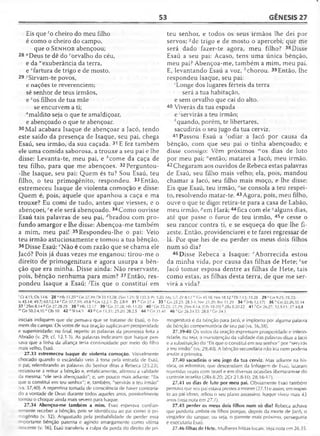 53 GÊNESIS 27
Eis que co cheiro do meu filho
é como o cheiro do campo,
que o S en h o r abençoou;
28 "Deus te dê do ' orvalho do céu,
e da "exuberância da terra,
e *fartura de trigo e de mosto.
29 ^Sirvam-te povos,
e nações te reverenciem;
sê senhor de teus irmãos,
e 7os filhos de tua mãe
se encurvem a ti;
amaldito seja o que te amaldiçoar,
e abençoado o que te abençoar.
30Mal acabara Isaque de abençoar a Jacó, tendo
este saído da presença de Isaque, seu pai, chega
Esaú, seu irmão, da sua caçada. 31 E fez também
ele uma comida saborosa, a trouxe a seu pai e lhe
disse: Levanta-te, meu pai, e ^come da caça de
teu filho, para que me abençoes. 32Perguntou-
-lhe Isaque, seu pai: Quem és tu? Sou Esaú, teu
filho, o teu primogênito, respondeu. 33 Então,
estremeceu Isaque de violenta comoção e disse:
Quem é, pois, aquele que apanhou a caça e ma
trouxe? Eu comi de tudo, antes que viesses, e o
abençoei, ce ele será abençoado. 34Como ouvisse
Esaú tais palavras de seu pai, rfbradou com pro­
fundo amargor e lhe disse: Abençoa-me também
a mim, meu pai! 35Respondeu-lhe o pai: Veio
teu irmão astuciosamente e tomou a tua bênção.
36Disse Esaú: eNão é com razão que se chama ele
Jacó? Pois já duas vezes me enganou: tirou-me o
direito de primogenitura e agora usurpa a bên­
ção que era minha. Disse ainda: Não reservaste,
pois, bênção nenhuma para mim? 37 Então, res­
pondeu Isaque a Esaú: ^Eis que o constituí em
teu senhor, e todos os seus irmãos lhe dei por
servos; *'de trigo e de mosto o apercebi; que me
será dado fazer-te agora, meu filho? 38 Disse
Esaú a seu pai: Acaso, tens uma única bênção,
meu pai? Abençoa-me, também a mim, meu pai.
E, levantando Esaú a voz, chorou. 39 Então, lhe
respondeu Isaque, seu pai:
'Longe dos lugares férteis da terra
será a tua habitação,
e sem orvalho que cai do alto.
40 Viverás da tua espada
e 'servirás a teu irmão;
A'quando, porém, te libertares,
sacudirás o seu jugo da tua cerviz.
41 Passou Esaú a 'odiar a Jacó por causa da
bênção, com que seu pai o tinha abençoado; e
disse consigo: Vêm próximos "'os dias de luto
por meu pai; "então, matarei a Jacó, meu irmão.
42Chegaram aos ouvidos de Rebeca estas palavras
de Esaú, seu filho mais velho; ela, pois, mandou
chamar a Jacó, seu filho mais moço, e lhe disse:
Eis que Esaú, teu irmão, °se consola a teu respei­
to, resolvendo matar-te. 43 Agora, pois, meu filho,
ouve o que te digo: retira-te para a casa de Labão,
meu irmão, ;;em H arã;44fica com ele !/alguns dias,
até que passe o furor de teu irmão, 45e cesse o
seu rancor contra ti, e se esqueça do que lhe fi­
zeste. Então, providenciarei e te farei regressar de
lá. Por que hei de eu perder os meus dois filhos
num só dia?
46 Disse Rebeca a Isaque: ' Aborrecida estou
da minha vida, por causa das filhas de Hete; *se
Jacó tomar esposa dentre as filhas de Hete, tais
como estas, as filhas desta terra, de que me ser­
virá a vida?
1Cl 4.11; Os 14.6 28 uHb 11.20 vGn 27.39; Dt 33.13,28; 2Sm 1.21; S1133.3; Pv 3.20; Mq 5.7; Zc 8.12 " Cn 45.18; Nm 18.12 x Dt 7.13; 33.28 29 ^Cn 9.25; 25.23;
Is 45.14; 49.7; 60.12,141 Cn 37.7,10; 49.8 a Cn 12.2-3; Zc 2.8-9 31 b C,n 27.4 33 c Gn 25.23; 28.3-4; Nm 23.20; Rm 11.29 34 «'{Hb 1.2.17| 36 pGn 25.-26,32-34
3 7 '2Sm 8.14 «Cn 27.28-29 38 h Hb 12.17 39 1Cn 27.28; Hb 11.20 40 ' Gn 25.23; 27.29; 2Sm 8.14; [Ob 18-20] * 2Rs 8.20-22 41 ' Gn 26.27; 32.3-1 1; 37.4-5,8
m Gn 50.2-4,10 n Ob 10 4 2 ° SI 64.5 43 P Gn 11.31; 25.20; 28.2,5 44 9 Gn 31.41 46 r Gn 26.34-35; 28.8 s Gn 24.3
iniciais indiquem que ele pensava que se tratasse de Esaú, o ho­
mem do campo. Os votos de sua oração suplicavam prosperidade
e superioridade; no final, repetiu as palavras da promessa feita a
Abraão (v. 29; cf. 12.1-3). As palavras indicaram que Isaque pen­
sava que a linha da aliança teria continuidade por meio do filho
mais velho, Esaú.
27.33 estremeceu Isaque de violenta comoção. Visivelmente
chocado quando o escândalo veio à tona pela entrada de Esaú,
o pai, relembrando as palavras do Senhor ditas a Rebeca (25.23),
recusou-se a retirar a bênção e, enfaticamente, afirmou a validade
da mesma: "ele será abençoado"; e, um pouco mais adiante: "Eis
que o constituí em teu senhor"; e, também, "servirás a teu irmão"
vs. 37,40). A repentina tomada de consciência de haver contraria­
do a vontade de Deus durante todos aqueles anos, possivelmente
tornou o choque ainda mais severo para Isaque.
27.34 Abençoa-me também a mim. Esaú esperava confian­
temente receber a bênção, pois se identificou ao pai como o pri­
mogênito (v. 32). Angustiado pela probabilidade de perder essa
-nportante bênção paterna e agindo amargamente como vítima
” _cente (v. 36), Esaú transferiu a culpa da perda do direito de pri­
mogenitura e da bênção para Jacó, e implorou por alguma palavra
de bênção compensatória de seu pai (vs. 36,38).
27.39-40 Os votos da oração expressam prosperidade e inferio­
ridade, ou seja, a manutenção da validade das palavras ditas a Jacó
e a substituição do "Eis que o constituí em teu senhor" por "servirás
a teu irmão" (vs. 29,40). A bênção secundária não iria nem poderia
anular a primeira.
27.40 sacudirás o seu jogo da tua cerviz. Mas adiante na his­
tória, os edomitas, que descendiam da linhagem de Esaú, lutaram
repetidas vezes com Israel e em diversas ocasiões libertaram-se do
controle israelita (2Rs 8.20; 2Cr 21.8-10; 28.16-17).
27.41 os dias de luto por meu pai. Obviamente Esaú também
pensava que seu pai estava prestes a morrer (27.1) e assim, em respei­
to ao pai idoso, adiou o seu plano assassino. Isaque viveu mais 43
anos (veja nota em 27.1).
27.45 perder os meus dois filhos num só dia? Rebeca achava
que perderia ambos os filhos porque, depois da morte de Jacó, o
vingador do sangue, ou seja, o parente mais próximo, perseguiria
e executaria Esaú.
27.46 filhas de Hete. Mulheres hititâs locais. Veja nota em 26.35.
 