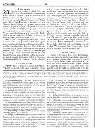 GÊNESIS 28 54
Afuga de Jacó
^ O 11saque chamou a Jacó e, adando-lhe a sua
^ O bênção, lhe ordenou, dizendo: èNão tomarás
esposa dentre as filhas de Canaã. 2cLevanta-te, vai a
rfPadã-Arã, à casa de eBetuel, pai de tua mãe, e toma
lá por esposa uma das filhas de ^Labão, irmão de tua
mãe. 3írDeus Todo-Poderoso te abençoe, e te faça
/!fecundo, e te multiplique para que venhas a ser uma
multidão de povos;4e te dê 'a bênção de Abraão, a ti
e à tua descendência contigo, para que possuas ;a terra
de tuas peregrinações, concedida por Deus a Abraão.
5 Assim, despediu Isaque a Jacó, que se foi a Padã-
-Arã, à casa de Labão, filho de Betuel, o arameu, ir­
mão de Rebeca, mãe de Jacó e de Esaú.
6Vendo, pois, Esaú que Isaque abençoara a Jacó e
o enviara a Padã-Arã, para tomar de lá esposa para
si; e vendo que, ao abençoá-lo, lhe ordenara, dizen­
do: Não tomarás mulher dentre as filhas de Canaã;
7e vendo, ainda, que Jacó, obedecendo a seu pai e a
sua mãe, fora a Padã-Arã; 8sabedor também de que
Isaque, seu pai, não via com bons olhos ^as filhas de
Canaã,9foi Esaú à casa de Ismael e, além das mulhe­
res que já possuía, 'tomou por mulher a mMaalate,
filha de Ismael, filho de Abraão, e "irmã de Nebaiote.
A visão da escada
10"Partiu Jacó de Berseba e seguiu para pHarã.
11Tendo chegado a certo lugar, ali passou a noite,
pois já era sol-posto; tomou uma das pedras do lu­
gar, fê-la seu travesseiro e se deitou ali mesmo para
dormir. 12E “^sonhou: Eis posta na terra uma escada
cujo topo atingia o céu; e 'os anjos de Deus subiam
e desciam por ela.135Perto dele estava o S e n h o r e
lhe disse: 'Eu sou o S e n h o r, Deus de Abraão, teu
pai, e Deus de Isaque. “A terra em que agora es­
tás deitado, eu ta darei, a ti e à tua descendência.
14A tua 'descendência será como o pó da terra;
estender-te-ás wpara o Ocidente e para o Oriente,
para o Norte e para o Sul. *Em ti e na tua descen­
dência serão abençoadas todas as famílias da terra.
15Eis queneu estou contigo, e zte guardarei por onde
quer que fores, e te "farei voltar a esta terra, porque
ète não desampararei, caté cumprir eu aquilo que te
hei referido. 16Despertado Jacó do seu sono, disse:
Na verdade, o S e n h o r está rfneste lugar, e eu não
o sabia. 17E, temendo, disse: Quão temível é este
lugar! É a Casa de Deus, a porta dos céus.
A coluna de Betei
18 Tendo-se levantado Jacó, cedo, de madruga­
da, tomou a pedra que havia posto por travesseiro
e fa erigiu em coluna, sobre cujo topo ^entornou
azeite. 19E ^ao lugar, cidade que outrora se cha­
mava Luz, deu o nome de Betei. 2Qh¥ez também
Jacó um voto, dizendo: Se 'Deus for comigo, e me
guardar nesta jornada que empreendo, e me der
CAPÍTULO 28 1 a Gn 27.33 h Gn 24.3 2 c Os 12.12 d Gn 25.20 e Gn 22.23 ^ n 24.29; 27.43; 29.5 3 «Gn 17.16; 35.11; 48.3 h Gn 26.4,24 4 ' Gn 12.2-3; 22.17;
Gl 3 .8'Gn 17.8; 23.4; 36.7; 1Cr 29.15; SI 39.12 8 kGn 24.3; 26.34-35; 27.46 9 (Cn 26.34-35 mGn 36.2-3 "Gn 25.13 10 °G n 26.23; 46.1; Os 12.12 PGn 12.4-5;
27.43; 29.4; 2Rs 19.12; At 7.2 12 'iGn 31.10; 41.1; Nm 12.6 rJo 1.51 13 s Gn 35.1; 48.3 ! Gn 26.24 uGn 13.15,17; 26.3; 35.12 1 4 ‘'Gn 13.16; 22.17 lvGn 13.14-15
xGn 12.3; 18.18; 22.18; 26.4 15 yGn 26.3,24; 31.3 *Gn 48.16 dGn 35.6; 48.21 b Dt 7.9; 31.6,8 c Nm 23.19 1 6 t,Êx3.5 18 eGn 31.13,45'Lv 8.10-12 19«|z 1.23,26
20 hjz 11.30 ' Gn 28.15
28.1-2 Não tomarás esposa... Preocupada com a segurança do
filho, Rebeca convenceu facilmente seu marido de que estava na
hora de ele procurar uma esposa, que não fosse cananeia, na terra
natal, preferencialmente entre os parentes (vs. 2,5), como Rebeca
tinha sido procurada para Isaque (veja 24.1-4).
28.2 Padã-Arã. Veja nota em 25.20.
28.3-4 Essa bênção patriarcal extra revelou em que Isaque esta­
va pensando. Ele havia compreendido que as bênçãos divinas iriam
passar por Jacó, a quem se aplicavam as promessas de posteridade e
terra contidas na aliança feita com Abraão. Isso revela votos e com­
preensão totalmente contrários aos anteriores (cf. 27.27-29). A não
possessão de terra naquele tempo, descrita pela frase "a terra de tuas
peregrinações", não havia eliminado a certeza da promessa de Deus.
28.3 Deus Todo-Poderoso. Significativamente, El Shaddai era o
nome que Isaque decidiu empregar quando abençoou Jacó. Era o
nome de poder soberano com o qual o próprio Deus se identificou
a Abraão na reafirmação da aliança (17.1), o que deve ter sido um
elemento encorajador tanto para ele quanto para o filho.
28.5 despediu Isaque a Jacó. Em c. 1928 a.C. Essa deve ter sido
uma partida dolorosa para o caseiro Jacó.
28.9 foi Esaú à casa de Ismael. Casar-se com alguém da linha­
gem de Abraão por meio da família de Ismael parece ter sido uma
manobra para cair nas graças do pai (vs. 6,8) e demonstrar obediên­
cia semelhante à do irmão (v. 7). Mediante esse agrado aos seus
pais, Esaú esperava redimir o passado de delinquências e, talvez,
convencer o pai a mudar a sua vontade. Na verdade, ele aumentou
a iniqüidade ao acrescentar às suas esposas pagãs (26.34-35) uma
esposa proveniente de uma família rejeitada por Deus.
28.10-15 Pela primeira vez, e significativamente enquanto Jacó
estava saindo de Canaã, Deus se revelou a Jacó e confirmou a alian­
ça feita com Abraão com todos os três elementos: terra, descen­
dência e bênção (vs. 13-14). Mais tarde, Deus lembraria Jacó desse
acontecimento, quando o instruiu para retornar à Terra Prometida
(31.13) e Jacó lembrou disso a sua família, quando instruiu to­
dos os seus membros a se purificarem antes que voltassem para
Betei (35.3).
28.10 Harã. Veja nota em 11.31.
28.11 certo lugar. Identificado no v. 19 como Betei, c. 80 km ao
norte de Berseba e c. 10 km ao norte de Jerusalém. Ali ele passou
a noite a céu aberto.
28.12 um a escada... os anjos de Deus subiam e desciam por
ela. Um vivido retrato do envolvimento pessoal do Senhor com os
assuntos da terra, e aqui, especialmente, como estes se relacionam
com as divinas promessas na vida de Jacó (vs. 13-15). Esse sonho
objetivava encorajar o viajante solitário. Os próprios mensageiros
angélicos designados por Deus garantiram a execução da vontade
e dos planos de Deus.
28.15 te guardarei... e te farei voltar. Uma promessa muito con-
fortadora e provedora de certeza que permaneceu gravada no co­
ração de Jacó durante sua viagem em Harã (veja 30.25). Sua saída
compulsória de Canaã não anularia —como de tato não anulou —
nenhuma das promessas de Deus que lhe haviam sido feitas.
28.18-21 coluna. Era uma prática conhecida dar importância re­
ligiosa especial a certo lugar por meio da elevação de uma coluna
de pedra. Uma oferta de libação, a mudança do nome do lugar e
um voto de lealdade ao Senhor em troca de proteção e bênção
 