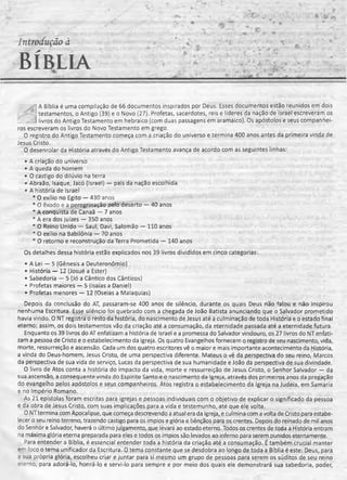 Introdução à
BÍBLIA
A Bíblia é uma compilação de 66 documentos inspirados por Deus'. Esses documentos estão reunidos em dois
testamentos, o Antigo (39) e o Novo (27). Profetas, sacerdotes, reis e líderes da nação de Israel escreveram os
^ ’A livros do Antigo Testamento em hebraico (com duas passagens em aramaico). Os apóstolos e seus companhei­
ros escreveram os livros do Novo Testamento em grego.
0 registro do Antigo Testamento começa com a criação do universo e termina 400 anos antes da primeira vinda de
Jesus Cristo.
O desenrolar da História através do Antigo Testamento avança de acordo com as seguintes linhas:
• A criação do universo
• A queda do homem
• O castigo do dilúvio na terra
• Abraão, Isaque, Jacó (Israel) — pais da nação escolhida
• A história de Israel
* O exílio no Egito — 430 anos
* O êxodo e a peregrinação pelo deserto — 40 anos
* A conquista de Canaã — 7 anos
* A era dos juizes — 350 anos
* O Reino Unido — Saul, Davi, Salomão — 110 anos
* O exílio na Babilônia — 70 anos
* O retorno e reconstrução da Terra Prometida — 140 anos
Os detalhes dessa história estão explicados nos 39 livros divididos em cinco categorias:
• A Lei — 5 (Gênesis a Deuteronômio)
• História — 12 (Josué a Ester)
• Sabedoria — 5 (Jó a Cântico dos Cânticos)
• Profetas maiores — 5 (Isaías a Daniel)
• Profetas menores — 12 (Oseias a Malaquias)
Depois da conclusão do AT, passaram-se 400 anos de silêncio, durante os quais Deus não falou e não inspirou
nenhuma Escritura. Esse silêncio foi quebrado com a chegada de João Batista anunciando que o Salvador prometido
havia vindo. O NT registra o resto da história, do nascimento de Jesus até a culminação de toda História e o estado final
eterno; assim, os dois testamentos vão da criação até a consumação,da eternidade passadaaté a eternidade futura.
Enquanto os 39 livros do AT enfatizam a história de Israel e a promessado Salvador vindouro, os27 livros do NT enfati­
zam a pessoa de Cristo e o estabelecimento da Igreja. Os quatro Evangelhos fornecem o registro de seu nascimento, vida,
morte, ressurreição e ascensão. Cada um dos quatro escritores vê o maior e mais importante acontecimento da História,
a vinda do Deus-homem, Jesus Cristo, de uma perspectiva diferente. Mateus o vê da perspectiva do seu reino, Marcos
da perspectiva de sua vida de serviço, Lucas da perspectiva de sua humanidade e João da perspectiva de sua divindade.
O livro de Atos conta a história do impacto da vida, morte e ressurreição de Jesus Cristo, o Senhor Salvador — da
sua ascensão, a conseqüente vinda do Espírito Santo e o nascimento da Igreja, através dos primeiros anos da pregação
do evangelho pelos apóstolos e seus companheiros. Atos registra o estabelecimento da Igreja na Judeia, em Samaria
e no Império Romano.
As 21 epístolas foram escritas para igrejas e pessoas individuais com o objetivo de explicar o significado da pessoa
e da obra de Jesus Cristo, com suas implicações para a vida e testemunho, até que ele volte.
O NTtermina com Apocalipse, que começa descrevendo a atual era da igreja, e culmina com a volta de Cristo para estabe­
lecer o seu reino terreno, trazendo castigo para os ímpios e glória e bênçãos para os crentes. Depois do reinado de mil anos
do Senhor e Salvador, haverá o último julgamento, que levará ao estado eterno. Todos os crentes de toda a História entram
na máxima glória eterna preparada para eles e todos os ímpios são levados ao inferno para serem punidos eternamente.
Dara entender a Bíblia, é essencial entender toda a história da criação até a consumação. É também crucial manter
em -'oco o tema unificador da Escritura. O tema constante que se desdobra ao longo de toda a Bíblia é este: Deus, para
a sua própria glória, escolheu criar e juntar para si mesmo um grupo de pessoas para serem os súditos de seu reino
e:erno, para adorá-lo, honrá-lo e servi-lo para sempre e por meio dos quais ele demonstrará sua sabedoria, poder,
 