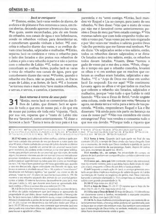 GÊNESIS 30-31 58
Jacó se enriquece
37‘Tomou, então, Jacó varas verdes de álamo, de
aveleira e de plátano e lhes removeu a casca, em ris­
cas abertas, deixando aparecer a brancura das varas,
38as quais, assim escorchadas, pôs ele em frente
do rebanho, nos canais de água e nos bebedouros,
aonde os rebanhos vinham para dessedentar-se,
e conceberam quando vinham a beber. 39E con­
cebia o rebanho diante das varas, e as ovelhas da­
vam crias listadas, salpicadas e malhadas. 40Então,
separou Jacó os cordeiros e virou o rebanho para
o lado dos listados e dos pretos nos rebanhos de
Labão; e pôs o seu rebanho à parte e não o juntou
com o rebanho de Labão. 41E, todas as vezes que
concebiam as ovelhas fortes, punha Jacó as varas
à vista do rebanho nos canais de água, para que
concebessem diante das varas. 42 Porém, quando o
rebanho era fraco, não as punha; assim, as fracas
eram de Labão, e as fortes, de Jacó. 43E o homem
dse tornou mais e mais rico; ''teve muitos rebanhos,
e servas, e servos, e camelos, e jumentos.
Jacó retorna à terra de seus pais
^ ^ 1Então, ouvia Jacó os comentários dos fi-
I lhos de Labão, que diziam: Jacó se apos­
sou de tudo o que era de nosso pai; e do que era
de nosso pai juntou ele toda esta “riqueza. 2Jacó,
por sua vez, reparou que o ^rosto de Labão não
lhe era ^favorável, como anteriormente. 3E disse o
S e n h o r a Jacó: ''Torna à terra de teus pais e à tua
37 r Cn 31.9-12 43 rfGn 12.16; 30.30 f. Gn 1 i..í; 24.35; 26.13-14 CAPÍTULO 31
5 'G n 31.2-3 s Gn 21.22; 28.13,15; 31.29,42,53; Is 41.10; Hb 13.5 6 h Gn 30.29; 31.
11 n Gn 16.7-11; 22.11,15; 31.13; 48.16 12°Êx3.7 13 PGn 28.16-22; 35.1,6,15 «
30.37-42 varas. Jacó sabia tudo sobre ovelhas, cabritos e gado por­
que havia cuidado dos animais de seu pai durante a maior parte dos
seus 90 anos, e havia cuidado dos animais de Labão durante os últimos
14 anos. Sabia que, quando um animal de cor anormal nascia (com
gene recessivo), ele poderia então começar a criar esse gene seletiva­
mente para produzir animais de cor anormal, que não eram, de modo
algum, fisicamente inferiores aos de cor normal. Uma vez iniciado esse
processo reprodutivo, procurava estimulá-lo por alguns métodos que
podem parecer supersticiosos ou tolos para nós (como as mandrágo­
ras no v. 14). Mas ó bem possível que ele havia aprendido que, quando
a vara era descascada, algum estimulante era liberado na água, que
levava os animais à atividade sexual. No v. 38, a palavra "conceberam"
literalmente em hebraico significa "ser quente'', ou, como se diz de
animais, "estar no cio". O plano de Jacó foi bem-sucedido (v. 39). Ele
manteve o seu rebanho separado dos animais de cor anormal perten­
centes a Labão. O sistema funcionou favoravelmente para Jacó, mas
não para Labão (v. 42), que durante anos havia se aproveitado dele.
Jacó creditou a Deus o sucesso dos seus esforços (31.7,9).
31.1-2 De inclinação materialista, e invejosos do sucesso de Jacó,
os filhos de Labão reclamaram que Jacó estava se apossando da
propriedade do pai deles, desse modo prejudicando a herança de­
les. Se jacó ouviu isso, Labão também ouviu, e esse conhecimento
deixou-o exasperado a ponto de tornar-se grosseiro com seu genro
(cf. 31.20). Lucrar em decorrência das bênçãos dadas por Deus a
Jacó (30.27,30) era uma coisa, mas constatar que somente Jacó era
abençoado era coisa bem diferente. Labão não encontrava motivos
para louvar e agradecer a Deus.
parentela; e eu eserei contigo. 4Então, Jacó man­
dou vir Raquel e Lia ao campo, para junto do seu
rebanho, 5e lhes disse: A/ejo que o rosto de vosso
pai não me é favorável como anteriormente; po­
rém o Deus de meu pai^tem estado comigo. 6/'Vós
mesmas sabeis que com todo empenho tenho ser­
vido a vosso pai;7mas vosso pai me tem enganado
e por 'dez vezes me ;mudou o salário; porém Deus
; não lhe permitiu que me fizesse mal nenhum. 8Se
ele dizia: 'Os salpicados serão o teu salário, então,
todos os rebanhos davam salpicados; e se dizia:
Os listados serão o teu salário, então, os rebanhos
todos davam listados. 9Assim, Deus '"tomou o
gado de vosso pai e mo deu a mim. 10Pois, chega­
do o tempo em que o rebanho concebia, levantei
os olhos e vi em sonhos que os machos que co­
briam as ovelhas eram listados, salpicados e ma­
lhados. 11E o ”Anjo de Deus me disse em sonho:
Jacó! Eu respondi: Eis-me aqui! 12Ele continuou:
Levanta agora os olhos e vê que todos os machos
que cobrem o rebanho são listados, salpicados e
malhados, porque °vejo tudo o que Labão te está
fazendo. 13Eu sou o Deus de Betei, ^onde ungiste
uma coluna, onde me fizeste um voto; ^levanta-te
agora, sai desta terra e volta para a terra de tua pa­
rentela. 14Então, responderam Raquel e Lia e lhe
disseram: rHá ainda para nós parte ou herança na
casa de nosso pai? 15Não nos considera ele como
estrangeiras? Pois snos vendeu e consumiu tudo o
que nos era devido. 16Porque toda a riqueza que
1 dSI 49.16 2 b Gn 4.5 c Dt 28.54 3d Gn 28.15,20-21; 32.9 c Gn 46.4
38-41 7 'Nm 14.22 ' Gn 29.25; 31.41 k Jó 1.10 8 'G n 30.32 9 mG n 3 1 .l,l6
Gn 31.3; 32.9 1 4 r Gn2.24 15s Gn 29.15,20,23,27
31.3 Torna à terra. Quando Jacó quis partir no final do seu
contrato (30.25), o tempo de Deus ainda não havia chegado. Esse
era o momento, de modo que Deus conduziu a partida de Jacó e
assegurou-o novamente da sua presença. Assim, depois de outros
seis anos, era tempo de partir (vs. 38-41).
31.4 mandou vir... ao campo. Na privacidade do campo, os
planos de Jacó podiam ser compartilhados confidencialmente com
suas esposas.
31.5 vosso pai... meu pai. Um contraste, talvez não intencional,
mas no entanto notório, pois o pai delas havia dado sinais de rejei­
ção a Jacó, enquanto o Deus do pai dele o havia aceitado.
31.6-9 Segundo a explicação de Jacó, o serviço generoso pres­
tado ao pai delas implicava mudanças de salário da parte de Labão
na intenção de frustrar os negócios do genro, mas Deus interveio,
barrando o prejuízo planejado (v. 7) e compensou as mudanças de
salário com grande prosperidade (v. 9).
31.10-12 Veja notai em 30.37-42.
31.11 o Anjo de Deus. Cf. 21.17. O mesmo que o Anjo do Se­
nhor (16.11; 22.11,15). Veja nota em Êx 3.2.
31.13 Eu sou o Deus de Betei. O Anjo de Deus (v. 11) identificou-
-se claramente como o Senhor, recordando o marcante encontro
anterior de Deus com Jacó (28.10-22).
31.14-16 As duas mulheres concordaram que, no contexto de re­
lacionamentos hostis, a herança delas poderia ser questionada, pois
os laços que as uniam não existiam mais. Elas também concordaram
que a intervenção de Deus tinha, na verdade, restituído o que o pai
delas havia desonestamente retido e gasto.
 