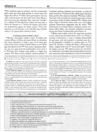 GÊNESIS 31 60
40De maneira que eu andava, de dia consumido
pelo calor, de noite, pela geada; e o meu sono me
fugia dos olhos. 41 Vinte anos permaneci em tua
casa; catorze anos *te servi por tuas duas filhas e
seis anos por teu rebanho; dez vezes me 'mudas-
te o salário. 42'"Se não fora o Deus de meu pai, o
Deus de Abraão e o "Temor de Isaque, por certo
me despedirias agora de mãos vazias. "Deus me
atendeu ao sofrimento e ao trabalho das minhas
mãos e ^te repreendeu ontem à noite.
A aliança entre Labão e Jacó
43 Então, respondeu Labão a Jacó: As filhas são
minhas filhas, os filhos são meus filhos, os rebanhos
são meus rebanhos, e tudo o que vês é meu; que
posso fazer hoje a estas minhas filhas ou aos filhos
que elas deram à luz? 44í/Vem, pois; e façamos alian­
ça, reu e tu, que sirva de testemunho entre mim e
ti. 45Então, Jacó stomou uma pedra e a erigiu por
coluna. 46E disse a seus irmãos: Ajuntai pedras. E
31.38-42 Jacó registrou sua queixa de que ele havia suportado
injustamente as perdas comumente assumidas pelo dono e tinha so­
frido muifo desconforto no cumprimento de sua responsabilidade.
Jacó também expressou sua conclusão de que, sem a supervisão de
Deus, Labão o teria espoliado completamente.
31.42 Temor de Isaque. Veja também a mesma expressão no
v. 53. Esse era outro nome divino, indicando a identificação de Jacó
com o Deus que havia levado isaque a reverenciá-lo.
31.43 Labão defendeu sua causa, o que resultou em nada mais
do que a manifestação do seu caráter ganancioso, ao declarar que
tudo era dele.
31.44 façamos aliança. Embora Labão considerasse sua pro­
priedade tudo o que se encontrava nas mãos de Jacó —afinal de
contas, Jacó havia chegado 20 anos antes sem nada possuir —a
questão, porém, foi claramente julgada em favor de Jacó porque
Labão o havia deixado sem nada. Um acordo foi firmado da ma­
neira habitual (vs. 45-41). Eles se comprometeram a não prejudicar
tomaram pedras e fizeram um montão, ao lado do
qual comeram.47Chamou-lhe Labão Jegar-Saaduta;
Jacó, porém, lhe chamou Galeede. 48E disse Labão:
Seja hoje ceste montão por testemunha entre mim e
ti; por isso, se lhe chamou Galeede 49e "Mispa, pois
disse: Vigie o S e n h o r entre mim e ti e nos julgue
quando estivermos separados um do outro. 50Se
maltratares as minhas filhas e tomares outras mu­
lheres além delas, não estando ninguém conosco,
atenta que Deus é testemunha entre mim e ti.
51 Disse mais Labão a Jacó: Eis aqui este montão
e esta coluna que levantei entre mim e ti. 52Seja o
montão testemunha, e seja a coluna testemunha
de que para mal não passarei o montão para lá, e
tu não passarás o montão e a coluna para cá. 53O
Deus de Abraão e o Deus de Naor, o Deus do pai
deles, ‘julgue entre nós. E “jurou Jacó pelo vTemor
de Isaque, seu pai. 54E ofereceu Jacó um sacrifício
na montanha e convidou seus irmãos para comerem
pão; comeram pão e passaram a noite na montanha.
44 r' Cn 21.27,32; 26.28 'Js 24.27
um ao outro novamente (v. 52). O acordo foi devidamente sancio­
nado e concluído da seguinte maneira: um montão de pedras foi
levantado por testemunho e o mesmo recebeu nome (vs. 47-49);
uma refeição consagrada foi consumida (vs. 46,54); devidos jura­
mentos e afirmações foram feitos em nome de seu Deus (vs. 50,53).
E então, Jacó e Labão se separaram. Todo contato entre os paren­
tes de Abraão em Canaã e na Mesopotâmia parece ter cessado
nesse ponto.
31.47-49 Jegar-Saaduta... Galeede... Mispa. As primeiras duas
palavras significam, em aramaico e também em hebraico, "montão
de testemunhas". A terceira palavra significa "torre de vigia".
31.53 Deus de Naor. A provável comparação sincrética de
Labão do Deus de Abraão com o de Naor e Tera, seu irmão e
pai, respectivamente, levou Jacó a usar novamente a expressão
"Temor de Isaque", uma referência ao Deus verdadeiro (v. 42),
pois ele certamente não daria crédito a nenhuma das alusões sin-
créticas de Labão.
41 k Cn 29.20,27-30 ; Gn 31.7 42 m Cn 31.5,29,53; SI 124.1-2 n Cn 31.53; ts 8.13 0 Gn 29.32; Êx 3.7 PGn 31.24,29; IC r 12.17
45 'G n 28.18; 35.14; |s 24.26-27 48 '15 24.27 49 u Jz 10.17; 11.29; ISm 7.5-6 53 v Gn 16.5 w’ Gn 21.23*Gn 31.42
FALSOS DEUSES NO ANTIGO TESTAMENTO
............... .................— ................. ...........>at i
1 .0s deuses da casa de RaqueIJGn 31.19)
2 .0 bezerro de ouro no Sinai (Êx 32)
3. Nana, o deus da lua de Ur, cultuado por Abraão antes de sua salvação (Js 24.2)
4. Aserá, ou Astarote, a deusa principal de Tiro, citada como a senhora dos mares (Jz 6.24-32)
5. Dagom, o deus filisteu principal da agricultura e do mar e pai de Baal (Jz 16.23-30; ISm 5.1-7)
6. Astarote, uma deusa cananeia, outra esposa de Baal (ISm 7.3-4)
7. Moloque, o deus dos amonitas e o mais terrível ídolo nas Escrituras (lRs 11.7; 2Cr 28.14; 33.6)
8. As duas imagens de ouro feitas pelo rei Jeroboão, colocadas nos santuários de Dã e Betei (lRs 12.28-31)
9. Baal, a principal deidade de Canaã (lRs 18.17-40; 2Rs 10.28; 11.18)
10. Rimom, o deus sírio de Naamã, o leproso (2Rs 5.15-19)
11. Nisroque, o deus assírio de Senaqueribe (2Rs 19.37)
12. Nebo, o deus babilônico da sabedoria e da literatura (Is 46.1)
13. Merodaque, também chamado Marduque, o deus principal do panteão babilônico (Jr 50.2)
14. Tamuz, o marido e irmão de Istar (Aserá), deusa da fertilidade (Ez 8.14)
15. A imagem de ouro na planície de Oura (Dn 3)
 