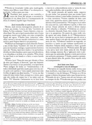 61 GÊNESIS 31 -3 2
55Tendo-se levantado Labão pela madrugada,
-vbeijou seus filhos e suas filhas e zos abençoou; e,
partindo, "voltou para sua casa.
1 Também Jacó seguiu o seu caminho, e
“anjos de Deus lhe saíram a encontrá-lo.
2Quando os viu, disse: Este é o *acampamento de
Deus. E chamou àquele lugar Maanaim.
Jacó reconcilia-se com Esaú
3 Então, Jacó enviou mensageiros adiante de si
a Esaú, seu irmão, cà terra de Seir, ^território de
Edom, 4e lhes ordenou: ‘'Assim falareis a meu se­
nhor Esaú: Teu servo Jacó manda dizer isto: Como
peregrino morei com Labão, em cuja companhia
fiquei até agora. 5/Tenho bois, jumentos, reba­
nhos, servos e servas; mando comunicá-lo a meu
senhor, para ^lograr mercê à sua presença.
6 Voltaram os mensageiros a Jacó, dizendo: Fomos
a teu irmão Esaú; ''também ele vem de caminho
para se encontrar contigo, e quatrocentos homens
com ele. 7Então, Jacó teve medo e 'se perturbou;
dividiu em dois bandos o povo que com ele estava,
e os rebanhos, e os bois, e os camelos. 8Pois disse:
Se vier Esaú a um bando e o ferir, o outro bando
escapará.
9/E orou Jacó: *Deus de meu pai Abraão e Deus
de meu pai Isaque, ó S e n h o r, 'que me disseste:
Torna à tua terra e à tua parentela, e te farei bem;
10 sou indigno de todas as mmisericórdias e de
toda a fidelidade que tens usado para com teu ser­
vo; pois com apenas o "meu cajado atravessei este
Jordão; já agora sou dois bandos. 11°Livra-me das
mãos de meu irmão Esaú, porque eu o temo, para
que não venha ele matar-me e ^as mães com os
filhos. 12E qdisseste: Certamente eu te farei bem
e dar-te-ei a descendência como a rareia do mar,
que, pela multidão, não se pode contar.
13E, tendo passado ali aquela noite, separou
do que tinha sum presente para seu irmão Esaú:
14duzentas cabras e vinte bodes; duzentas ovelhas
e vinte carneiros; 15trinta camelas de leite com
suas crias, quarenta vacas e dez touros; vinte ju­
mentas e dez jumentinhos.16Entregou-os às mãos
dos seus servos, cada rebanho à parte, e disse aos
servos: Passai adiante de mim e deixai espaço
entre rebanho e rebanho. 17Ordenou ao primei­
ro, dizendo: Quando Esaú, meu irmão, te encon­
trar e te perguntar: De quem és, para onde vais,
de quem são estes diante de ti? 18Responderás:
São de teu servo Jacó; é presente que ele envia a
meu senhor Esaú; e eis que ele mesmo vem vindo
atrás de nós. 19Ordenou também ao segundo, ao
terceiro e a todos os que vinham conduzindo os
rebanhos: Falareis desta maneira a Esaú, quando
vos encontrardes com ele. 20Direis assim: Eis que
o teu servo Jacó vem vindo atrás de nós. Porque
dizia consigo mesmo: Eu o 'aplacarei com o pre­
sente que me antecede, depois o verei; porventura
me aceitará a presença. 21 Assim, passou o presen­
te para diante dele; ele, porém, ficou aquela noite
no acampamento.
Jacó luta com Deus
e transpõe o vau de Jaboque
22Levantou-se naquela mesma noite, tomou suas
duas mulheres, suas duas servas e seus onze filhos
Me transpôs o vau de Jaboque. 23Tomou-os e fê-los
passar o ribeiro; fez passar tudo o que lhe pertencia,
24ficando ele só; e ‘lutava com ele um homem, até
ao romper do dia. 25Vendo este que não podia com
55 y Cn 29.11,13; 31.28,43 1Gn 28.1 a Gn 18.33; 30.25; Nm 24.25 CAPÍTULO 32 1 3 Nm 22.31; 2Rs 6.16-17; [SI 34.7; 91.1; Hb 1.14J 2 faJs 5.14; SI 103.21; 148.2;
Lc 2.13 3 c Gn 14.6; 33.14,16 ^Gn 25.30; 36.6-9; Dt 2.5; Js 24.4 4 e Pv15.1 5 ^Gn 30.43 «Gn 33.8,15 6 í ,Gn33.1 7 'G n 32.11; 35.3 9 i (SI 50.15] * Gn 28.13;
31.42'Gn 31.3,13 10 mGn 24.27 nJó 8.7 11 °S l 59.1-2 POs 10.14 12 ^Gn 28.13-15 r Gn 22.17 1 3 s Gn43.11 20 c[Pv 21.14] 22 u Nm 21.24; Dt 3.16; Js 12.2
24 vOs 12.2-4
32.1 anjos de Deus. Com uma crise atrás de si e à frente o sus-
pense de ter de se encontrar com Esaú, Jacó foi primeiramente re­
cebido por um exército angelical, que deve ter trazido Betei à sua
memória e que também serviu como lembrete e encorajamento
oportunos da realização da vontade de Deus na terra (28.11-15).
32.2 acampamento de Deus... Maanaim. O significado é "cam­
po duplo", ou seja, um sendo o campo de Deus, e o outro, de
Jacó. Localizava-se a leste do rio Jordão em Gileade, perto do rio
Jaboque.
32.3 Seir... Edom. Território de Esaú ao sul do mar Morto.
32.7 teve medo e se perturbou. Ele havia procurado reconci­
liação com Esaú (vs. 4-5), mas o relatório da comitiva que voltava
lv. 6) apenas confirmou suas profundas suspeitas de que a antiga
ameaça de Esaú contra ele (27.41-42) não havia diminuído du-
ante os anos, e sua vinda com força apenas confirmava a tragédia
Vvs. 8,11). Ele preparou-se para o ataque, dividindo o seu grupo de
pessoas e animais.
32.9-12 Élouvável que, apesar dos planos de apaziguar seu irmão
a s . 13-21), Jacó orou pedindo libertação, relembrando os manda­
mentos e a promessa de Deus (v. 12; veja 28.13-15), reconhecendo
sua própria ansiedade e confessando sua indignidade diante do
Senhor. Essa é a primeira oração registrada de Jacó desde o seu
encontro com Deus em Betei a caminho para Labão (28.20-22).
32.13-21 A logística da cuidadosa estratégia de apaziguamento
(550 animais que Esaú apreciaria) enfatiza a sua habilidade para pla­
nejar, mas enfatiza ainda mais, considerando-se o objetivo expresso
no final (v. 20), sua franqueza na oração e a falta de confiança de
que Deus mudaria o coração de Esaú.
32.22-32 Essa luta peculiar durante a noite inteira em Peniel re­
sultou na mudança do nome de Jacó, um homem de 97 anos de
idade (v. 28), e numa nova designação para esse lugar (v. 30), a fim
de perpetuar o acontecimento na memória de Jacó e das gerações
vindouras. O manquejar resultante da luta (vs. 25,31) igualmente
serviu para marcar o acontecimento.
32.22 jaboque. Um córrego de c. 100 km de extensão a leste do
Jordão, que desemboca nesse rio entre o mar da Galileia e o mar
Morto (c. 72 km ao sul do mar da Galileia).
32.24 lutavacom ele umhomem. O nome Peniel, ou "face de Deus"
dado por Jacó (v. 30) e o comentário fornecido por Oseias (Os 12.4)
identificam esse homem com a pessoa com quem Jacó lutou, ou seja,
 