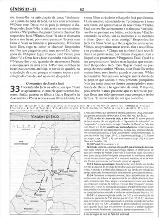 GÊNESIS 32 -3 3 62
ele, tocou-lhe na articulação da coxa; “deslocou-
-se a junta da coxa de Jacó, na luta com o homem.
26'Disse este: Deixa-me ir, pois já rompeu o dia.
Respondeu Jacó: vNão te deixarei ir se me não aben-
çoares.27Perguntou-lhe, pois: Como te chamas? Ele
respondeu: Jacó.28Então, disse: eJá não te chamarás
Jacó, e sim Israel, pois como príncipe "lutaste com
Deus e ^com os homens e prevaleceste. 29Tornou
Jacó: Dize, rogo-te, como te chamas? Respondeu
ele: ' Por que perguntas pelo meu nome? E o ^aben-
çoou ali. 30Àquele lugar chamou Jacó Peniel, pois
disse: eVi a Deus face a face, e a minha vida foi salva.
31 Nasceu-lhe o sol, quando ele atravessava Peniel;
e manquejava de uma coxa. 32Por isso, os filhos de
Israel não comem, até hoje, o nervo do quadril, na
articulação da coxa, porque o homem tocou a arti­
culação da coxa de Jacó no nervo do quadril.
O encontro de Esaú e Jacó
* 3 1Levantando Jacó os olhos, viu que “Esaú
^ ^ se aproximava, e com ele quatrocentos ho­
mens. Então, passou os filhos a Lia, a Raquel e às
duas servas. 2Pôs as servas e seus filhos à frente, Lia
e seus filhos atrás deles e Raquel e José por últimos.
3E ele mesmo, adiantando-se, èprostrou-se à terra
sete vezes, até aproximar-se de seu irmão. 4cEntão,
Esaú correu-lhe ao encontro e o abraçou; ^arrojou-
-se-lhe ao pescoço e o beijou; e choraram. 5Daí, le­
vantando os olhos, viu as mulheres e os meninos
e disse: Quem são estes contigo? Respondeu-lhe
Jacó: Os filhos ecom que Deus agraciou a teu servo.
6Então, se aproximaram as servas, elas e seus filhos,
e se prostraram. 7Chegaram também Lia e seus fi­
lhos e se prostraram; por último chegaram José e
Raquel e se prostraram. 8Perguntou Esaú: Qual é o
teu propósito com ^todos esses bandos que encon­
trei? Respondeu Jacó: Para ^lograr mercê na pre­
sença de meu senhor. 9Então, disse Esaú: Eu tenho
muitos bens, meu irmão; guarda o que tens. 10Mas
Jacó insistiu: Não recuses; se logrei mercê diante de
ti, peço-te que aceites o meu presente, porquanto
hvi o teu rosto como se tivesse contemplado o sem­
blante de Deus; e te agradaste de mim. 11Peço-te,
pois, recebe !o meu presente, que eu te trouxe; por­
que Deus tem sido 'generoso para comigo, e tenho
fartura. *E instou com ele, até que o aceitou.
2 5 w 2Co12.7 26 x Lc 24.28 * Os 12.4 28 ? Gn 35.10 3 Os 12.3-4 h Cn 25.31;
3 6 Gn 18.2; 42.6 4 r Gn 32.28 d Gn 45.14-15 5 pGn 48.9; [SM 27.3]; Is 8.18
ISm 25.27; 30.261Gn 30.43; Êx 33.19 k 2Rs 5.23
27.33 29 c Jz 13.1 7-18 “ Gn 35.9 3 0 e Gn 16.13 CAPÍTULO 33 1 3 Gn 32.6
8 ; Gn 32.13-16 SGn 32.5 10 hGn 43.3; 2Sm 3.13; 14.24.28,32 11 ’ |z 1.15;
o Anjo do Senhor, que também é identificado como Deus, uma apari­
ção pré-encarnada do Senhor Jesus Cristo. Veja nota em Êx 3.2.
32.28 Já não te chamarás Jacó, e sim Israel. O nome pessoal
de Jacó mudou de um significado —"agarrador de calcanhar" ou
"enganador" —para outro, ou seja, "lutador de Deus" ou "ele luta
com Deus" (cf. 35.10). com Deus e com os homens. Uma impressio­
nante avaliação do que Jacó alcançou, ou seja, saiu vitorioso da luta.
No currículo de sua vida, a "luta", na verdade, havia predominado: 1)
com seu irmão Esaú (caps. 25—27); 2) com seu pai (cap. 27); 3) com
seu sogro (caps. 29—31); 4) com suas esposas (cap. 30); e 5) com
Deus em Peniel (v. 28).
32.30 Peniel. Veja nota no v. 4.
32.32 não comem... o nervo do quadril, na articulação da coxa.
Isso pode referir-se ao músculo/tendão ciático. A observação de
que até o tempo de Moisés ("até hoje") o povo de Israel não comia
essa parte do quadril é intrigante porque não há nenhuma referên­
cia ao fato em outro lugar no AT e nem está implícito na lei de Moi­
sés. Porém, encontra-se no Talmude como lei sagrada.
33.1-2 Esaú se aproximava. Rapidamente, Jacó dividiu sua família
em três grupos (cf. 31.7) e foi à frente deles para encontrar-se com seu
irmão. A divisão e a relativa localização de sua família em relação ao
perigo detectado fornecem claro indicativo de quem Jacó favorecia.
33.3-4 Temerosa e respeitosamente, Jacó aproximou-se do seu
irmão como um inferior se aproximaria de um chefe altamente hon­
rado, enquanto que Esaú, alegre e ansiosamente correu para saudar
seu irmão sem reservas de externar emoção. Eles "choraram" porque,
depois de 21 anos de atribulada separação, antigas lembranças foram
descartadas e as ameaças de morte pertenciam ao distante passado;
os corações haviam mudado e irmãos se reconciliaram! Veja o v. 10.
33.5-11 A apresentação da família (vs. 5-7) e uma explicação do
motivo do presente de 550 animais (vs. 8-10; cf. 32.13-21) serviram
para reconhecer de modo apropriado a graciosa provisão do Senhor
na vida de Jacó (vs. 5,11). A batalha de generosidade foi vencida por
Jacó quando Esaú, que inicialmente recusou-se a aceitar qualquer
coisa do irmão, finalmente concordou aceitar os presentes (v. 11).
A rota da viagem de Jacó, de Padã-Arã até Canaã
 