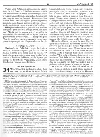 63 GÊNESIS 33 -3 4
12 Disse Esaú: Partamos e caminhemos; eu seguirei
junto de ti. 13Porém Jacó lhe disse: Meu senhor sabe
que estes meninos são tenros, e tenho comigo ovelhas
e vacas de leite; se forçadas a caminhar demais um só
dia, morrerão todos os rebanhos. 14Passe meu senhor
adiante de seu servo; eu seguirei guiando-as pouco a
pouco, no passo do gado que me vai à frente e no pas­
so dos meninos, até chegar a meu senhor, 'em Seir.
15 Respondeu Esaú: Então, permite que eu deixe
contigo da gente que está comigo. Disse Jacó: Para
quê? mBasta que eu alcance mercê aos olhos de
meu senhor.16Assim, voltou Esaú aquele dia a Seir,
pelo caminho por onde viera. 17E Jacó partiu para
"Sucote, e edificou para si uma casa, e fez palhoças
para o seu gado; por isso, o lugar se chamou Sucote.
Jacó chega a Siquém
18Voltando de Padã-Arã, chegou Jacó são e
salvo °à cidade de ^Siquém, que está na terra de
Canaã; e armou a sua tenda junto da cidade. 19A
parte do campo, onde armara a sua tenda, ^ele a
comprou dos filhos de Hamor, pai de Siquém, por
cem peças de dinheiro. 20E levantou ali um altar e
lhe chamou rDeus, o Deus de Israel.
Diná e os siquemitas
10ra, "Diná, filha que Lia dera à luz a Jacó,
saiu para ver as filhas da terra. 2Viu-a
33.10 o teu rosto... o semblante de Deus. Jacó reconheceu que
Deus havia transformado Esaú de modo tão evidente que essa mu­
dança podia ser vista na sua expressão facial, que não era de obstina­
da raiva, mas de amor fraternal divinamente trabalhado e restaurado.
33.15 alcance mercê. Jacó não aceitou o oferecimento Esaú de
deixar algumas pessoas com ele porque temia que acontecesse algo
que pudesse prejudicar novamente o relacionamento entre eles.
33.16-17 a Seir... para Sucote. Depois que a oferta de Esaú de
acompanhar o grupo de Jacó, foi gentilmente dispensada, os dois
se separaram. A intenção de Jacó de se encontrarem novamente em
Seir (veja nota em 32.3) por algum motivo jamais se concretizou. Em
ez disso, Jacó rumou, primeiramente, para Sucote e, depois, para
5cuém (v. 18). Sucote ficava a leste do rio Jordão, 32 km a leste de
Siquém, que fica a 104 km ao norte de Jerusalém, localizado entre os
■contes Ebal e Gerizim.
33.18 chegou... salvo. Em c. 1908 a.C. É uma referência ao
--nprimento do voto de Jacó feito em Betei quando, ao partir de
liia ã , pediu a Deus retorno seguro. Quando retornasse a Canaã,
: i ia o dízimo de suas posses (28.20-22). Possivelmente Jacó cum-
: - seu voto em Siquém ou mais tarde em Betei (35.1).
33.19 A parte do campo... ele a comprou. Essa aquisição tornou-
-r apenas a segunda propriedade efetiva pertencente à linhagem
Abraão na Terra Prometida (cf. 23.17-18; 25.9-10). Entretanto, a
não era de Abraão e seus descendentes simplesmente porque
=:: -npraram, mas porque Deus possuía toda ela (Lv 25.23) e deu-a
• zosse exclusiva a eles (veja notas em 12.1-3).
33.20 levantou ali um altar. No lugar onde Abraão havia levan-
-Ti altar (12.6-7), Jacó de modo semelhante marcou o mesmo
- - novo nome, incorporando seu próprio nome novo (32.28),
o Deus de Israel", declarando que ele adorava o "Todo-
Siquém, filho do heveu Hamor, que era prínci­
pe daquela terra, e, ''tomando-a, a possuiu e as­
sim a humilhou. 3Sua alma se apegou a Diná,
filha de Jacó, e amou a jovem, e falou-lhe ao co­
ração. 4Então, cdisse Siquém a Hamor, seu pai:
Consegue-me esta jovem para esposa. 5Quando
soube Jacó que Diná, sua filha, fora violada por
Siquém, estavam os seus filhos no campo com
o gado; c/calou-se, pois, até que voltassem. 6E
saiu Hamor, pai de Siquém, para falar com Jacó.
7Vindo os filhos de Jacó do campo e ouvindo o que
acontecera, indignaram-se e muito se iraram, pois
Siquém ^praticara um desatino em Israel, violen­
tando a filha de Jacó/o que se não devia fazer.
8 Disse-lhes Hamor: A alma de meu filho Si­
quém está enamorada fortemente de vossa filha;
peço-vos que lha deis por esposa. 9Aparentai-vos
conosco, dai-nos as vossas filhas e tomai as nos­
sas; 10habitareis conosco, a terra estará ao vosso
dispor; habitai e negociai nela e nela tende pos­
sessões. 11E o próprio Siquém disse ao pai e aos
irmãos de Diná: Ache eu mercê diante de vós e vos
darei o que determinardes. 12Majorai de muito go
dote de casamento e as dádivas, e darei o que me
pedirdes; dai-me, porém, a jovem por esposa.
13 Então, os filhos de Jacó, por causa de lhes
haver Siquém violado a irmã, Diná, responde­
ram ''com dolo a Siquém e a seu pai Hamor e
1 9 'M;. 24.32; ]o 4.3 20 'G r i.i.7
12 8 Êx 22.16-17; Dt 22.29
-Poderoso". "Israel" talvez tenha prefigurado o uso do nome em rela­
ção ao povo com quem rapidamente foi associado, mesmo quando
não consistia de muito mais do que a família extensa de Jacó (34.7).
34.1-31 Os detalhes explícitos do abuso de Diná e a vingança de Levi
e Simeão são relatados minuciosamente talvez para chamar a atenção
dos leitores que estavam prestes a entrar em Canaã paraa facilidade com
que os descendentes de Abraão podem ter-se mesclado e casado com
cananeus, contrariamente ao desejo dos patriarcas (cf. 24.3; 27.46;
28.1) e à vontade de Deus (Êx 34.6; Dt 7.3; Js 23.12-13; Ne 13.26-27).
34.1 para ver as filhas. Diná não poderia imaginar (veja 30.20-21)
que a sua caminhada até a cidade vizinha traria resultados tão horríveis.
34.2 Viu-a... tomando-a... a humilhou. A Escritura classifica a ação
de Siquém como estupro, não importa quão sinceramente ele tenha
expressado mais tarde seu amor por Diná (v. 3) e seu desejo de casar-se
com ela (vs. 11-12). Outras expressões no relato apoiam claramente a
natureza inaceitável de seu crime: "foraviolada" (vs. 5,13), "indignaram-
-se e muito se iraram" (v. 7), "um desatino... o que se não devia fazer"
(v. 7) e "Abusaria ele de nossa irmã, como se fosse prostituta?" (v. 31).
34.5 Jacó... calou-se. Na ausência de informações adicionais, a reti­
cência de Jacó em responder não deveria ser criticada. A sabedoria dita­
vaque ele devia esperar e aconselhar-secom seusfilhos. Porém, a reação,
a tristeza, a irae o desejo de vingança destes forçaram as conversasentre
Jacó e Hamor (v. 6) e levaramJacó a fazer severa repreensão (v. 30).
34.6-10 O príncipe de Siquém pintou um quadro de integração
harmoniosa (v. 16: "seremos um só povo"). Todavia, o que prevale­
ceu foram os interesses próprios e o enriquecimento dos siquemitas.
34.7 em Israel. A família de Jacó já está sendo chamada pelo
nome que Deus lhe havia dado como pai do futuro povo (v. 23).
34.13-17 Fingindo interesse pelas propostas feitas e usando
mal, senão abusando, do sinal de circuncisão da aliança feita com
14 1Gn 32.3; 36.8 15 mGn 34.11; 47.25; Rt 2.13 17 n Js 13.27; Jz 8.5; SI 60.6 18 °Jo 3.23 P Gn 12.6; 35.4; Js 24.1; Js 9.1; SI 60.6
CAPÍTULO 34 1 a Gn 30.21 2 b Gn 20.2 4 c Jz14.2 5 rf2Sm 13.22 7 e Dt 22.20-30; Js 7.15; Jz 20 .6'Dt 23.17; 2Sm 13.12
13 h Gn 31.7; Êx 8.29
 