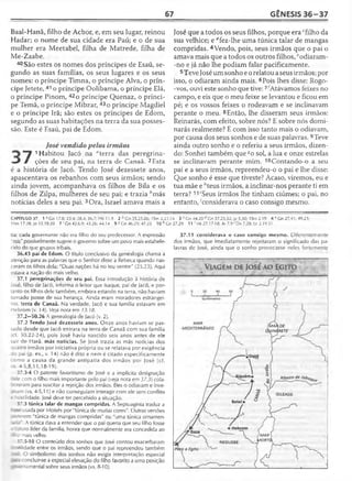 67 GÊNESIS 36 -3 7
Baal-Hanã, filho de Acbor, e, em seu lugar, reinou
Hadar; o nome de sua cidade era Paú; e o de sua
mulher era Meetabel, filha de Matrede, filha de
Me-Zaabe.
40 São estes os nomes dos príncipes de Esaú, se­
gundo as suas famílias, os seus lugares e os seus
nomes: o príncipe Timna, o príncipe Alva, o prín­
cipe Jetete, 41 o príncipe Oolibama, o príncipe Elá,
o príncipe Pinom, 42o príncipe Quenaz, o prínci­
pe Temã, o príncipe Mibzar, 43 o príncipe Magdiel
e o príncipe Irã; são estes os príncipes de Edom,
segundo as suas habitações na terra da sua posses­
são. Este é Esaú, pai de Edom.
José vendido pelos irmãos
" 7 1Habitou Jacó na "terra das peregrina-
« J # ções de seu pai, na terra de Canaã. 2Esta
é a história de Jacó. Tendo José dezessete anos,
apascentava os rebanhos com seus irmãos; sendo
ainda jovem, acompanhava os filhos de Bila e os
filhos de Zilpa, mulheres de seu pai; e trazia &más
notícias deles a seu pai. 3Ora, Israel amava mais a
José que a todos os seus filhos, porque era cfilho da
sua velhice; e dfez-lhe uma túnica talar de mangas
compridas. 4Vendo, pois, seus irmãos que o pai o
amava mais que a todos os outros filhos, eodiaram-
-no e já não lhe podiam falar pacificamente.
5Teve José um sonho e o relatou a seus irmãos; por
isso, o odiaram ainda mais. 6Pois lhes disse: Rogo-
-vos, ouvi este sonho que tive: 7^Atávamos feixes no
campo, e eis que o meu feixe se levantou e ficou em
pé; e os vossos feixes o rodeavam e se inclinavam
perante o meu. 8Então, lhe disseram seus irmãos:
Reinarás, com efeito, sobre nós? E sobre nós domi-
narás realmente? E com isso tanto mais o odiavam,
por causa dos seus sonhos e de suas palavras. 9Teve
ainda outro sonho e o referiu a seus irmãos, dizen­
do: Sonhei também que so sol, a lua e onze estrelas
se inclinavam perante mim. 10Contando-o a seu
pai e a seus irmãos, repreendeu-o o pai e lhe disse:
Que sonho é esse que tiveste? Acaso, viremos, eu e
tua mãe e ;'teus irmãos, a inclinar-nos perante ti em
terra? 11'Seus irmãos lhe tinham ciúmes; o pai, no
entanto, 'considerava o caso consigo mesmo.
CAPÍTULO 37 1 a Gn 17.8; 23.4; 28.4; 36.7; Hb 11.9 2 b Gn 35.25-26; ISm 2.22-24 3 c Gn 44.20 d Cn 37.23,32; Jz 5.30; ISm 2.19 4 RGn27.41; 49.23;
ISm 17.28; Jo 15.18-20 7 'G n 42.6,9; 43.26; 44.14 9 8 Gn 46.29; 47.25 1 0 /’ Gn27.29 11 ; Mt 27.17-18; At 7 .9 'Dn 7.28; Lc 2.19,51
tia; cada governante não era filho do seu predecessor. A expressão
"reis" possivelmente sugere o governo sobre um povo mais estabele­
cido do que grupos tribais.
36.43 pai de Edom. O título conclusivo da genealogia chama a
atenção para as palavras que o Senhor disse a Rebeca quando nas­
ceram os filhos dela: "Duas nações há no teu ventre" (25.23). Aqui
estava a nação do mais velho.
37.1 peregrinações de seu pai. Essa introdução à história de
José, filho de Jacó, informa o leitor que Isaque, pai de Jacó, e por­
tanto os filhos dele também, embora estando na terra, não haviam
tomado posse de sua herança. Ainda eram moradores estrangei­
ros. terra de Canaã. Na verdade, Jacó e sua família estavam em
Hebrom (v. 14). Veja nota em 13.18.
37.2—50.26 A genealogia de Jacó (v. 2).
37.2 Tendo José dezessete anos. Onze anos haviam se pas­
sado desde que Jacó entrara na terra de Canaã com sua família
cf. 30.22-24), pois José havia nascido seis anos antes de ele
sair de Harã. más notícias. Se José trazia as más notícias dos
auatro irmãos por iniciativa própria ou se relatava por exigência
io pai (p. ex., v. 14) não é dito e nem é citado especificamente
como a causa da grande antipatia dos irmãos por José (cf.
s. 4-5,8,11,18-19).
37.3-4 O patente favoritismo de José e a implícita designação
:-r e com o filho mais importante pelo pai (veja nota em 37.3) cola-
•aram para suscitar a rejeição dos irmãos. Eles o odiavam e inve-
. an (vs. 4-5,11) e não conseguiam interagir com ele sem conflito
- *zstilidade. José deve ter percebido a situação.
37.3 túnica talar de mangas compridas. A Septuaginta traduz a
usada por Moisés por "túnica de muitas cores". Outras versões
: 'eíerem "túnica de mangas compridas" ou "uma túnica ornamen-
-iea". A túnica dava a entender que o pai queria que seu filho fosse
-Jturo líder da família, honra que normalmente era concedida ao
-’• » mais velho.
37.5-10 O conteúdo dos sonhos que José contou exacerbaram
?r idade entre os irmãos, sendo que o pai repreendeu também
* se O simbolismo dos sonhos não exigia interpretação especial
; concluir-se a especial elevação do filho favorito a uma posição
_ T-namental sobre seus irmãos (vs. 8-10).
37.11 considerava o caso consigo mesmo. Diferentemente
dos irmãos, que imediatamente rejeitaram o significado das pa­
lavras de José, ainda que o sonho provocasse neles fortemente
 