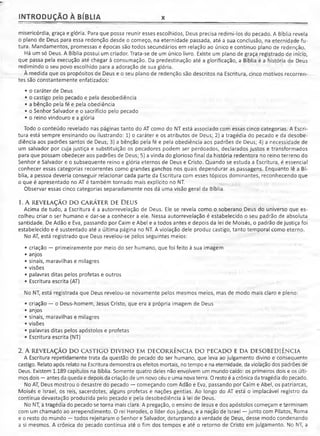 INTRODUÇÃO À BÍBLIA x
misericórdia, graça e glória. Para que possa reunir esses escolhidos, Deus precisa redimi-los do pecado. A Bíblia revela
o plano de Deus para essa redenção desde o começo, na eternidade passada, até a sua conclusão, na eternidade fu­
tura. Mandamentos, promessas e épocas são todos secundários em relação ao único e contínuo plano de redenção.
Há um só Deus. A Bíblia possui um criador. Trata-se de um único livro. Existe um plano de graça registrado de início,
que passa pela execução até chegar à consumação. Da predestinação até a glorificação, a Bíblia é a história de Deus
redimindo o seu povo escolhido para a adoração de sua glória.
À medida que os propósitos de Deus e o seu plano de redenção são descritos na Escritura, cinco motivos recorren­
tes são constantemente enfatizados:
• o caráter de Deus
• o castigo pelo pecado e pela desobediência
• a bênção pela fé e pela obediência
• o Senhor Salvador e o sacrifício pelo pecado
• o reino vindouro e a glória
Todo o conteúdo revelado nas páginas tanto do AT como do NT está associado com essas cinco categorias. A Escri­
tura está sempre ensinando ou ilustrando: 1) o caráter e os atributos de Deus; 2) a tragédia do pecado e da desobe­
diência aos padrões santos de Deus; 3) a bênção pela fé e pela obediência aos padrões de Deus; 4) a necessidade de
um salvador por cuja justiça e substituição os pecadores podem ser perdoados, declarados justos e transformados
para que possam obedecer aos padrões de Deus; 5) a vinda do glorioso final da história redentora no reino terreno do
Senhor e Salvador e o subsequente reino e glória eternos de Deus e Cristo. Quando se estuda a Escritura, é essencial
conhecer essas categorias recorrentes como grandes ganchos nos quais dependurar as passagens. Enquanto lê a Bí­
blia, a pessoa deveria conseguir relacionar cada parte da Escritura com esses tópicos dominantes, reconhecendo que
o que é apresentado no AT é também tornado mais explícito no NT.
Observar essas cinco categorias separadamente nos dá uma visão geral da Bíblia.
1. A REVELAÇÃO DO CARÁTER DE DEUS
Acima de tudo, a Escritura é a autorrevelação de Deus. Ele se revela como o soberano Deus do universo que es­
colheu criar o ser humano e dar-se a conhecer a ele. Nessa autorrevelação é estabelecido o seu padrão de absoluta
santidade. De Adão e Eva, passando por Caim e Abel e a todos antes e depois da lei de Moisés, o padrão de justiça foi
estabelecido e é sustentado até a última página no NT. A violação dele produz castigo, tanto temporal como eterno.
No AT, está registrado que Deus revelou-se pelos seguintes meios:
• criação — primeiramente por meio do ser humano, que foi feito à sua imagem
• anjos
• sinais, maravilhas e milagres
• visões
• palavras ditas pelos profetas e outros
• Escritura escrita (AT)
No NT, está registrada que Deus revelou-se novamente pelos mesmos meios, mas de modo mais claro e pleno:
• criação — o Deus-homem, Jesus Cristo, que era a própria imagem de Deus
• anjos
• sinais, maravilhas e milagres
• visões
• palavras ditas pelos apóstolos e profetas
• Escritura escrita (NT)
2. A REVELAÇÃO DO CASTIGO DIVINO EM DECORRÊNCIA DO PECADO E DA DESOBEDIÊNCIA
A Escritura repetidamente trata da questão do pecado do ser humano, que leva ao julgamento divino e conseqüente
castigo. Relato após relato na Escritura demonstra os efeitos mortais, no tempo e na eternidade, da violação dos padrões de
Deus. Existem 1.189 capítulos na Bíblia. Somente quatro deles não envolvem um mundo caído: os primeiros dois e os últi­
mos dois —antes da queda e depois da criação de um novo céu e uma nova terra. O resto é a crônica da tragédia do pecado.
No AT, Deus mostrou o desastre do pecado — começando com Adão e Eva, passando por Caim e Abel, os patriarcas,
Moisés e Israel, os reis, sacerdotes, alguns profetas e nações gentias. Ao longo do AT está o implacável registro da
contínua devastação produzida pelo pecado e pela desobediência à lei de Deus.
No NT, a tragédia do pecado se torna mais clara. A pregação, o ensino de Jesus e dos apóstolos começam e terminam
com um chamado ao arrependimento. O rei Herodes, o líder dos judeus, e a nação de Israel —junto com Pilatos, Roma
e o resto do mundo — todos rejeitaram o Senhor e Salvador, deturpando a verdade de Deus, desse modo condenando
a si mesmos. A crônica do pecado continua até o fim dos tempos e até o retorno de Cristo em julgamento. No NT, a
 