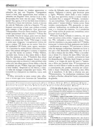 GÊNESIS 37 68
12E, como foram os irmãos apascentar o
rebanho do pai, em ^Siquém, 13 perguntou
Israel a José: Não apascentam teus irmãos o
rebanho em Siquém? Vem, enviar-te-ei a eles.
Respondeu-lhe José: Eis-me aqui. 14Disse-lhe
Israel: Vai, agora, e vê se vão bem teus irmãos e
o rebanho; e traze-me notícias. Assim, o enviou
do vale de ''Hebrom, e ele foi a Siquém. 15E um
homem encontrou a José, que andava errante
pelo campo, e lhe perguntou: Que procuras?
16Respondeu: Procuro meus irmãos; "'dize-me:
Onde apascentam eles o rebanho? 17 Disse-lhe
o homem: Foram-se daqui, pois ouvi-os dizer:
Vamos a Dotã. Então, seguiu José atrás dos ir­
mãos e os achou em "Dotã. 18De longe o viram
e, antes que chegasse, “conspiraram contra ele
para o matar. 19E dizia um ao outro: Vem lá o
tal sonhador! 20/,Vinde, pois, agora, matemo-
-lo e lancemo-lo numa destas cisternas; e dire­
mos: Um animal selvagem o comeu; e vejamos
em que lhe darão os sonhos. 21 Mas ^Rúben,
ouvindo isso, livrou-o das mãos deles e disse:
Não lhe tiremos a vida. 22 Também lhes disse
Rúben: Não derrameis sangue; lançai-o nesta
cisterna que está no deserto, e não ponhais mão
sobre ele; isto disse para o livrar deles, a fim de
o restituir ao pai. 23 Mas, logo que chegou José
a seus irmãos, rdespiram-no da túnica, a túni­
ca talar de mangas compridas que trazia. 24E,
tomando-o, o lançaram na cisterna, vazia, sem
água.
25sOra, sentando-se para com er pão, olha­
ram e viram que uma caravana de ‘ismaelitas
vinha de Gileade; seus camelos traziam arô-
matas, “bálsamo e mirra, que levavam para
o Egito. 26 Então, disse Judá a seus irmãos:
De que nos aproveita matar o nosso irmão e
l,esconder-lhe o sangue? 27Vinde, vendamo-
-lo aos ismaelitas; “'não ponhamos sobre ele a
mão, pois é Tnosso irmão e 7nossa carne. Seus
irmãos concordaram. 28 E, passando os mer­
cadores ^midianitas, os irmãos de José o alça­
ram, e o tiraram da cisterna, ae o venderam
por 6vinte siclos de prata aos ismaelitas; estes
levaram José ao Egito.
29Tendo Rúben voltado à cisterna, eis que
José não estava nela; então, crasgou as suas ves­
tes. 30E, voltando a seus irmãos, disse: ^Não
está lá o menino; e, eu, para onde irei? 31 Então,
tomaram ea túnica de José, mataram um bode e
a molharam no sangue. 32 E enviaram a túnica
talar de mangas compridas, fizeram-na levar a
seu pai e lhe disseram: Achamos isto; vê se é
ou não a túnica de teu filho. 33 Ele a reconhe­
ceu e disse: É a túnica de meu filho; Aim ani­
mal selvagem o terá comido, certamente José
foi despedaçado. 34Então, Jacó ^rasgou as suas
vestes, e se cingiu de pano de saco, e ''lamen­
tou o filho por muitos dias. 35'Levantaram-se
todos os seus filhos e todas as suas filhas, para
o consolarem; ele, porém, recusou ser conso­
lado e disse: Chorando, 'descerei a meu filho
até à sepultura. E de fato o chorou seu pai.
36Entrementes, À'os midianitas venderam José
no Egito a Potifar, oficial de Faraó, comandante
da guarda.
12 k Gn 33.18-20 14 'G n 13.18; 23.2,19; 35.27; |s 14.14-15; Jz 1.10 1 6 mCt1.7 1 7 n 2Rs6.13 18 °M c14.1 20PPv1.11 2 1 c'Gn42.22 2 3 r Mt27.28
25 'Pv 30.20 'G n 16.11-12; 37.28,36; 39.1 uJr 8.22 26 v C,n 37.20 2 7 lv 1Sm 18.17 * Gn 42.21 ^Gn 29.14 28 zJz 6.1 -3; 8.22,24 3SI 105.17 b Ml 27.9 29' Jó 1.20
30 dCn 42.13,36 31 e Gn 37.3,23 33 'G n 3 7 .2 0 34 S2Sm 3.31 h Gn 50.10 3 5 '2Sm 12.17 ' Gn 25.8; 35.29; 42.38; 44.29,31 3 6 ^ 3 9 .1
maior ressentimento do irmão (v. 19), o pai, apesar de ter repreen­
dido José em público, continuava a ponderar sobre o significado
dos sonhos.
37.12-17 O envio de José a Siquém levou-o providencialmente
a Dotã, lugar mais conveniente para encontrar os mercadores, que
usavam a via comercial principal quando iam ao Egito.
37.12,14 Siquém... Hebrom. Siquém (ve/a nota em 12.6)
localizava-se c. 80 l<mao norte de Hebrom (ve/a nota em 13.18).
37.17 Dotã. A quase 24 km ao norte de Siquém.
37.18-27 Os planos dos irmãos de matarem José e ocultar o
fato, fruto de ódio e inveja, foram barrados por dois dos irmãos: pri­
meiro, por Rúben, que pretendia libertá-lo mais tarde (vs. 21-22), e,
depois, por Judá que, ao ver uma caravana de mercadores, propôs
uma opção lucrativa ao fratricídio (vs. 25-27).
37.25 ismaelitas. Também conhecidos como midianitas (cf. vs. 28,36;
39.1). Os descendentes de Ismael e Abraão e sua mulher, Quetura,
de cuja união nasceu Midiã (25.1-2) haviam-se mesclado suficien­
temente por meio de casamentos ou eram viajantes e mercadores
tão inveterados, que eram considerados grupos sinônimos. Eles
vinham de Gileade e se dirigiam para o Egito. Gileade. Ve/a nota
em 31.21.
37.27 Esse comportamento criminoso seria proibido mais tarde
pela legislação de Moisés (Êx 21.16; Dt 24.7).
37.28 vinte siclos de prata. Esse era o preço médio de um es­
cravo naquele tempo, segundo milênio a.C. Embora a maioria dos
escravos proviesse de saques realizados em conquistas militares, a
transação privada e comercial também era comum. José foi vendido
como escavo em c. 1897 a.C.
37.29 Rúben... rasgou as suas vestes. Embora estivesse ausente
na hora da venda, Rúben seria responsabilizado pela deslealdade,
e, por isso, apoiou a ocultação (vs. 30-35). Seu lamento manifestou
o quanto ele de fato quis resgatar José (veja 42.2).
37.31-35 O enganador de Isaque (27.18-29) foi enganado pela
mentira dos seus próprios filhos. Muitas vezes, a punição pelo peca­
do vem bem mais tarde.
37.35 sepultura. Essa é a primeira vez que o AT usa esse termo
para referir-se ao domicílio dos mortos (em 35.20, o termo é usado
para referir-se a um cemitério terreno). É um termo geral hebraico que
indica o lugar dos mortos (Sheol—usado 65 vezes no AT), referindo-se
ao corpo no estado de decomposição ou à alma na vida consciente
no além.
37.36 Potifar. Era um importante oficial da corte e alio oficial no
Egito, talvez capitão da escolta real (cf. 40.3-4). Seu nome, uma forma
gramatical muito rara naquele tempo, significava "aquele que o deus
Rá deu" ou "aquele que é posto na terra por Rá", o que o tornava mais
um epíteto descritivo do que um nome pessoal. Veja nota em 40.3-4.
 