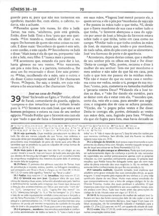 GÊNESIS 38 -3 9 70
guarde para si, para que não nos tornemos em
opróbrio; mandei-lhe, com efeito, o cabrito, to­
davia, não a achaste.
24 Passados quase três meses, foi dito a Judá:
Tamar, tua nora, vadulterou, pois está grávida.
Então, disse Judá: Tirai-a fora vpara que seja quei­
mada. 25Em tirando-a, mandou ela dizer a seu
sogro: Do homem de quem são estas coisas eu con­
cebi. E disse mais: 'Reconhece de quem é este selo,
e este cordão, e este cajado. 26aReconheceu-os Judá
e disse: feMais justa é ela do que eu, porquanto 'não
a dei a Selá, meu filho. E ''nunca mais a possuiu.
27 E aconteceu que, estando ela para dar à luz,
havia gêmeos no seu ventre. 28Ao nascerem,
um pôs a mão fora, e a parteira, tomando-a, lhe
atou um fio encarnado e disse: Este saiu primei­
ro. 29Mas, recolhendo ele a mão, saiu o outro; e
ela disse: Como rompeste saída? E lhe chamaram
ePerez. 30Depois, lhe saiu o irmão, em cuja mão
estava o fio encarnado; e lhe chamaram/Zera.
José na casa de Potifar
O 1 levad° ao Egito,e ^Potifar, oficial
^ ^ de Faraó, comandante da guarda, egípcio,
ccomprou-o dos ismaelitas que o tinham levado
para lá. 2dO S e n h o r era com José, que veio a ser
homem próspero; e estava na casa de seu senhor
egípcio.3Vendo Potifar que o S e n h o r era com ele
e que ‘tudo o que ele fazia o S e n h o r prosperava
em suas mãos, 4/logrou José mercê perante ele, a
quem servia; e ele o pôs por-?mordomo de sua casa
e lhe passou às mãos tudo o que tinha. 5E, desde
que o fizera mordomo de sua casa e sobre tudo o
que tinha, ho S e n h o r abençoou a casa do egíp­
cio por amor de José; a bênção do S e n h o r estava
sobre tudo o que tinha, tanto em casa como no
campo. 6Potifar tudo o que tinha confiou às mãos
de José, de maneira que, tendo-o por mordomo,
de nada sabia, além do pão com que se alimentava.
José 'era formoso de porte e de aparência.
7Aconteceu, depois destas coisas, que a mulher
de seu senhor pôs os olhos em José e lhe disse:
'Deita-te comigo. 8Ele, porém, recusou e disse à
mulher do seu senhor: Tem-me por mordomo o
meu senhor e não sabe do que há em casa, pois
tudo o que tem me passou ele às minhas mãos.
9Ele não é maior do que eu nesta casa e nenhu­
ma coisa me vedou, senão a ti, porque és sua mu­
lher; ^como, pois, cometeria eu tamanha maldade
e 'pecaria contra Deus? 10Falando ela a José to­
dos os dias, e "'não lhe dando ele ouvidos, para
se deitar com ela e estar com ela, 11 sucedeu que,
certo dia, veio ele a casa, para atender aos negó­
cios; e ninguém dos de casa se achava presente.
12Então, ela "o pegou pelas vestes e lhe disse:
Deita-te comigo; ele, porém, deixando as vestes
nas mãos dela, saiu, fugindo para fora. 13Vendo
ela que ele fugira para fora, mas havia deixado as
24 xJz 19.2 v Lv 20.14; 21.9; Dl 22.21 25 'G n 37.32; 38.18 26 J Gn 37.33 b ISm 24.17 c Gn 38.14 d Jó 34.31-32 29 c Gn 46.12 3 0 r 1Cr2.4
CAPÍTULO 39 1 a Gn 12.10; 43.15 b Gn 37.36 r Gn 37.28; 45.4 2 c,A t7.9 3 e SI 1.3 4 f Gn 18.3; 19.19; 39.21 8 Gn 24.2,10; 39.8,22; 41.40
5 h Gn 18.26; 30.27 6 'ISm 16.12 7'2Sm 13.11 9 k Pv 6.29,32 ' SI 51.4 1 0 m Pv1.10 1 2 nPv7.13
38.24 seja queimada. Duas medidas prevaleceram na ética de
Judá. Ele não era menos culpado do que Tamar, mas ordenou a
execução desta por imoralidade. Mais tarde, a legislação dc Moisés
prescreveria essa modalidade de pena de morte para uma filha de
sacerdote que se prostituía ou para os culpados de certas formas de
incesto (Lv 20.14; 21.9).
38.26 Mais justa é do que eu. Isso não foi um elogio ao seu
caráter moral e à sua fé, mas um louvor de Judá pela atenção dela
aos direitos de herança da linhagem familiar e um reconhecimento
da vergonhosa negligência dos mesmos da parte dele. A sentença
de morte dela foi suspensa.
38.29 Perez. O primeiro dos gêmeos nascidos de Tamar, fruto
de prostituição e incesto, entrou, porém, na linhagem messiânica,
que perpassou por Boaz e Rute e chegou ao rei Davi (Rt 4.18-22;
Mt 1.3). O nome dele significa "brecha" ou "levar a cabo".
39.1 Potifar. Ve/a nota em 37.36. ismaelitas. Veja nota em 37.25.
39.2 O SENHOR era com José. Qualquer ideia de que José,
vítima de injustiça duas vezes, tinha sido abandonado pelo Senhor
é definitivamente banida pelo emprego das frases que destacam
a direção dos acontecimentos por Deus; por exemplo: "com ele"
(vs. 3,21), "prosperava" (vs. 3,23), "logrou/lhe deu mercê" (vs.
4,21), "abençoou/bênção" (v. 5), e "lhe foi benigno" (v. 21). Nem
o fato de ter sido injustamente vendido como escravo e forçado a
sair da Terra Prometida (37.28), nem a acusação injusta de assédio
sexual e o aprisionamento (vs. 13-18) foram acontecimentos sina-
lizadores de perda até mesmo temporária do cuidado divino pela
vida de José e do propósito de Deus para com o seu povo Israel.
39.2-4 próspero... mordomo. Isso envolvia autoridade e confian­
ça como administrador de todos os bens (v. 5; "casa e tudo o que
tinha" e v. 9; "não é maior do que eu"). Essa foi uma das razões por
que mereceu confiança. Sem dúvida, )osé era fluente no idioma
egípcio {veja nota em 29.9).
39.5 a bênção do SENHOR. José estava experimentando o cum­
primento da aliança feita com Abraão, mesmo naquele tempo an­
tes de Israel encontrar-se na Terra Prometida (12.1-3).
39.6 além do pão com que se alimentava. Posto que José provou
ser suficientemente digno da confiança a ponto de não necessitar
de supervisão, seu senhor preocupava-se apenas com as próprias
refeições ou com questões estritamente pessoais. O próprio José
ressaltou que Potifar havia lhe delegado tanto, que ele nem mais
sabia da plena extensão dos seus negócios (v. 8); na verdade, ele
somente tinha conhecimento do que lhe era servido (v. 6).
39.9 tamanha maldade. Quando tentado, José explicou que
adultério seria grave violação das suas convicções éticas, as quais
exigiam: 1) total respeito pela esposa de seu senhor; e 2) uma vida
santificada diante do seu Deus. Muito mais estava envolvido do
que comprometimento com a letra de antigos códigos de lei do
Oriente Próximo, muitos dos quais proibiam o adultério. O que
importava para José era obediência aos seus padrões morais, pois
ele andava com Deus. Tudo isso muito antes das prescrições do
código de lei de Moisés estar em vigor (cf. SI 51.4).
39.10-18 As incessantes tentativas da mulher de seduzir José fa­
lharam em face das fortes convicções dele de não ceder e nem se
comprometer. Num momento decisivo, José fugiu! Com base em
falsas acusações, ele foi considerado culpado e mandado para a
prisão. Cf. 2Tm 2.22 para ver, no NT, um quadro da atitude de José.
39.12 vestes. Veja 37.31-35, onde outra peça de roupa foi usada
numa conspiração contra José.
 