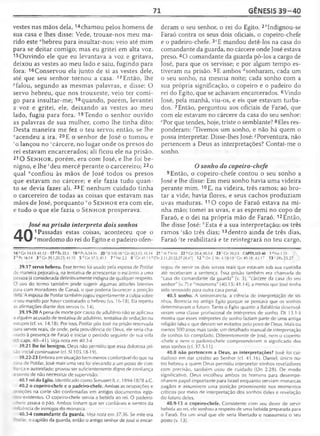 71 GÊNESIS 39-40
vestes nas mãos dela, 14chamou pelos homens de
sua casa e lhes disse: Vede, trouxe-nos meu ma­
rido este "hebreu para insultar-nos; veio até mim
para se deitar comigo; mas eu gritei em alta voz.
15Ouvindo ele que eu levantava a voz e gritava,
deixou as vestes ao meu lado e saiu, fugindo para
fora. 16Conservou ela junto de si as vestes dele,
até que seu senhor tornou a casa. 17Então, lhe
^falou, segundo as mesmas palavras, e disse: O
servo hebreu, que nos trouxeste, veio ter comi­
go para insultar-me; 18 quando, porém, levantei
a voz e gritei, ele, deixando as vestes ao meu
lado, fugiu para fora. 19Tendo o senhor ouvido
as palavras de sua mulher, como lhe tinha dito:
Desta maneira me fez o teu servo; então, se lhe
^acendeu a ira. 20 E o senhor de José o tomou e
ro lançou no 'cárcere, no lugar onde os presos do
rei estavam encarcerados; ali ficou ele na prisão.
210 S e n h o r, porém, era com José, e lhe foi be­
nigno, e lhe 'deu mercê perante o carcereiro; 22o
qual “confiou às mãos de José todos os presos
que estavam no cárcere; e ele fazia tudo quan­
to se devia fazer ali. 23 E nenhum cuidado tinha
o carcereiro de todas as coisas que estavam nas
mãos de José, porquanto 1o S e n h o r era com ele,
e tudo o que ele fazia o S e n h o r prosperava.
40
José na prisão interpreta dois sonhos
1 Passadas estas coisas, aconteceu que o
"mordomo do rei do Egito e o padeiro ofen­
deram o seu senhor, o rei do Egito. 2èIndignou-se
Faraó contra os seus dois oficiais, o copeiro-chefe
e o padeiro-chefe. 3tE mandou detê-los na casa do
comandante da guarda, no cárcere onde José estava
preso. 4O comandante da guarda pô-los a cargo de
José, para que os servisse; e por algum tempo es­
tiveram na prisão. 5E ambos ^sonharam, cada um
o seu sonho, na mesma noite; cada sonho com a
sua própria significação, o copeiro e o padeiro do
rei do Egito, que se achavam encarcerados. 6Vindo
José, pela manhã, viu-os, e eis que estavam turba­
dos. 7Então, perguntou aos oficiais de Faraó, que
com ele estavam no cárcere da casa do seu senhor:
ePor que tendes, hoje, triste o semblante? 8Eles res­
ponderam: ^Tivemos um sonho, e não há quem o
possa interpretar. Disse-lhes José: ^Porventura, não
pertencem a Deus as interpretações? Contai-me o
sonho.
O sonho do copeiro-chefe
9 Então, o copeiro-chefe contou o seu sonho a
José e lhe disse: Em meu sonho havia uma videira
perante mim. 10E, na videira, três ramos; ao bro­
tar a vide, havia flores, e seus cachos produziam
uvas maduras. 110 copo de Faraó estava na mi­
nha mão; tomei as uvas, e as espremi no copo de
Faraó, e o dei na própria mão de Faraó. 12Então,
lhe disse José: /!Esta é a sua interpretação: os três
ramos 'são três dias; 13dentro ainda de três dias,
Faraó ;te reabilitará e te reintegrará no teu cargo,
14 «Gn 14.13:41.12 17PÈx23.1 19<*Pv 634-15 2 0 rSI 105.185Gn 40.3,15; 41.14 21'At7.9-10 22 uGn 39.4; 4034 23 Gn 39.2-3 CAPÍTULO 40 1 áNe1.11
2°Pv 16.14 3 c Gn 39.1.20,23; 41.10 5 (/Gn 37.5; 41.1 7 e Ne2.2 8 'Cn 41.15 <?|Dn 2.11,20-22,27-28,47] 12 h Dn 2.36; 4.18--19 'Gn 40.18; 42.17 13'2Rs25.27
39.17 servo hebreu. Esse termo foi usado pela esposa de Potifar
de maneira pejorativa, na tentativa de acrescentar o escárnio a uma
pessoa já considerada definitivamente indigna de qualquer respeito.
Ouso do termo também pode sugerir algumas atitudes latentes
para com moradores de Canaã, o que poderia favorecer a posição
iela. A esposa de Potifar também jogou espertamente a culpa sobre
o seu marido por haver contratado o hebreu (vs. 16-18). Ela repetiu
as afirmações diante dos servos (v. 14).
39.19-20 A pena de morte por causa de adultério não se aplicava
2 alguém acusado de tentativa de adultério, tentativa de sedução ou
estupro (cf. vs. 14,18). Por isso, Potifar pôs |osé na prisão reservada
jã n servos reais, de onde, pela providência de Deus, ele seria cha-
-ído à presença de Faraó e iniciar o período seguinte de sua vida
caps. 40—41). Veja nota em 40.3-4.
39.21 lhe foi benigno. Deus não permitiu que essa dolorosa pri­
são inicial continuasse (cf. S1105.18-19).
39.22-23 Embora em situação bem menos confortável do que na
asa de Potifar, José mais uma vez foi elevando a um posto de con-
nça e autoridade; provou ser suficientemente digno de confiança
2 Donto de não necessitar de supervisão.
40.1 rei do Egito. Identificado como Senusert II, c. 1894-1878 a.C.
40.2 o copeiro-chefe e o padeiro-chefe. Ambas as ocupações e
: ; ções na corte são confirmadas em antigos documentos egíp-
: : 5 existentes. O copeiro-chefe servia a bebida ao rei. O padeiro-
-i^efe assava o pão. Ambos tinham que ser confiáveis e isentos da
nrtiência de inimigos do monarca.
40.3-4 comandante da guarda. Veja nota em 37.36. Se este era
: :: ar, o capitão da guarda, então o antigo senhor de José o encar­
regou de servir os dois servos reais que estavam sob sua custódia
até receberam a sentença. Essa prisão também era chamada de
"casa do comandante da guarda" (v. 3), "cárcere da casa do seu
senhor" (v. 7) e "masmorra" (40.15; 41.14), a menos que José tenha
sido removido para outra casa penal.
40.5 sonho. A onirománcia, a ciência de interpretação de so­
nhos, florescia no antigo Egito porque se pensava que os sonhos
determinavam o futuro. Tanto o Egito quanto a Babilônia desenvol­
veram uma classe profissional de intérpretes de sonho. Dt 13.1-5
mostra que esses intérpretes de sonho faziam parte de uma antiga
religião falsa e que deviam ser evitados pelo povo de Deus. Mais ou
menos 500 anos mais larde, um detalhado manual de interpretação
de sonhos foi compilado. Diferentemente de José, nem o copeiro-
-chefe e nem o padeiro-chefe compreenderam o significado dos
seus sonhos (cf. 37.5-11).
40.8 não pertencem a Deus, as interpretações? José foi cui­
dadoso em dar crédito ao Senhor (cf. 41.16). Daniel, único ou­
tro hebreu a quem Deus permitiu interpretar sonhos reveladores
com precisão, também usou de cuidado (Dn 2.28). De modo
significativo, Deus escolheu ambos os homens para desempe­
nharem papel importante para Israel enquanto serviam monarcas
pagãos e assumirem uma posição proeminente nos momentos
críticos por meio de interpretação dos sonhos deles e revelação
do futuro deles.
40.9-13 o copeiro-chefe. Consistente com seu dever de servir
bebida ao rei, ele sonhou a respeito de uma bebida preparada para
o Faraó. Era um sinal que ele seria libertado e reassumiria o seu
posto (v. 13).
 