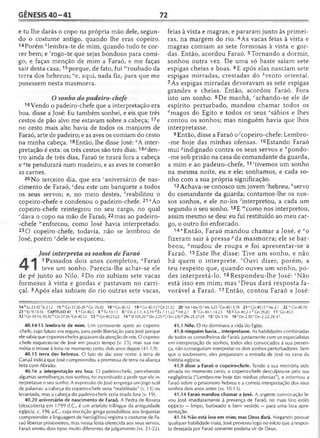 GÊNESIS 4 0 -4 1 72
e tu lhe darás o copo na própria mão dele, segun­
do o costume antigo, quando lhe eras copeiro.
14Porém Alembra-te de mim, quando tudo te cor­
rer bem; e 'rogo-te que sejas bondoso para comi­
go, e faças menção de mim a Faraó, e me faças
sair desta casa;15porque, de fato, fui '"roubado da
terra dos hebreus; "e, aqui, nada fiz, para que me
pusessem nesta masmorra.
Osonho do padeiro-chefe
16 Vendo o padeiro-chefe que a interpretação era
boa, disse a José: Eu também sonhei, e eis que três
cestos de pão alvo me estavam sobre a cabeça; 17e
no cesto mais alto havia de todos os manjares de
Faraó, arte de padeiro; e as aves os comiam do cesto
na minha cabeça. 18Então, lhe disse José: °A inter­
pretação é esta: os três cestos são três dias;19/)den­
tro ainda de três dias, Faraó te tirará fora a cabeça
e <?te pendurará num madeiro, e as aves te comerão
as carnes.
20No terceiro dia, que era 'aniversário de nas­
cimento de Faraó, *deu este um banquete a todos
os seus servos; e, no meio destes, 'reabilitou o
copeiro-chefe e condenou o padeiro-chefe. 21 “Ao
copeiro-chefe reintegrou no seu cargo, no qual
' dava o copo na mão de Faraó; 22mas ao padeiro-
-chefe “'enforcou, como José havia interpretado.
23 O copeiro-chefe, todavia, não se lembrou de
José, porém "'dele se esqueceu.
José interpreta os sonhos de Faraó
1 Passados dois anos completos, flFaraó
teve um sonho. Parecia-lhe achar-se ele
de pé junto ao Nilo. 2Do rio subiam sete vacas
formosas à vista e gordas e pastavam no carri-
çal. 3Após elas subiam do rio outras sete vacas,
feias à vista e magras; e pararam junto às primei­
ras, na margem do rio. 4As vacas feias à vista e
magras comiam as sete formosas à vista e gor­
das. Então, acordou Faraó. 5Tornando a dormir,
sonhou outra vez. De uma só haste saíam sete
espigas cheias e boas. 6E após elas nasciam sete
espigas mirradas, crestadas do èvento oriental.
7As espigas mirradas devoravam as sete espigas
grandes e cheias. Então, acordou Faraó. Fora
isto um sonho. 8De manhã, cachando-se ele de
espírito perturbado, mandou chamar todos os
^magos do Egito e todos os seus esábios e lhes
contou os sonhos; mas ninguém havia que lhos
interpretasse.
9 Então, disse a Faraó o^copeiro-chefe: Lembro-
-me hoje das minhas ofensas. 10Estando Faraó
mui gindignado contra os seus servos e ''pondo-
-me sob prisão na casa do comandante da guarda,
a mim e ao padeiro-chefe, 11'tivemos um sonho
na mesma noite, eu e ele; sonhamos, e cada so­
nho com a sua própria significação.
12 Achava-se conosco um jovem'hebreu, Aservo
do comandante da guarda; contamos-lhe os nos­
sos sonhos, e ele no-los 'interpretou, a cada um
segundo o seu sonho. 13E "'como nos interpretou,
assim mesmo se deu: eu fui restituído ao meu car­
go, o outro foi enforcado.
14”Então, Faraó mandou chamar a José, e °o
fizeram sair à pressa ;'da masmorra; ele se bar-
beou, ?mudou de roupa e foi apresentar-se a
Faraó. 15 Este lhe disse: Tive um sonho, e não
há quem o interprete. rOuvi dizer, porém, a
teu respeito que, quando ouves um sonho, po­
des interpretá-lo. 16 Respondeu-lhe José: 5Não
está isso em mim; mas 'Deus dará resposta fa­
vorável a Faraó. 17Então, contou Faraó a José:
14kLc23.42'js 2.12 15mC n 37.26-28nGn 39.20 18 uCn40.l2 19'>Gn40.13('D t2 U 2 20'M t 14.6-10 5M c6.21 <Gn40.13,19 21 uGn 40.13 vNe 2.1 22"'Gn40.19
23 xEc9.15-16 CAPÍTULO41 1 aC.n40.5 6 b Êx10.13 8 c Dn 2.1,3; 4.5,19 d Êx 7.11,22 e Mt 2.1 9 f Gn 40.1,14,23 10 8 Gn 40.2-3 hG n 39.20 1VGn40.5
12; Gn 39.14;43.32 ^Gn37.36(G n40.12 13mG n40.21-22 14nSI 105.20°D n 2.25P [ISm 2 .8 ) 2Rs25.27-29 15r Dn 5.16 16sDn2 .3 0 'Dn 2.22,28,47
40.14-15 lembra-te de mim. Um comovente apelo ao copeiro-
-chefe, cujo futuro era seguro, para pedir libertação para José porque
ele sabia que copeiros-chefes gozavam da atenção de reis. O copeiro-
chefe esqueceu-se de José em pouco tempo (v. 23), mas sua me­
mória o trouxe à tona no momento certo, dois anos depois (41.1,9).
40.15 terra dos hebreus. O fato de dar esse nome à terra de
Canaã indica que José compreendeu a promessa de terra na aliança
feita com Abraão.
40.16 a interpretação era boa. O padeiro-chefe, percebendo
algumas semelhanças nos sonhos, foi incentivado a pedir que ele in­
terpretasse o seu sonho. A expressão de José emprega um jogo sutil
de palavras: a cabeça do copeiro-chefe seria "reabilitada" (v. 13) ou
levantada, mas a cabeça do padeiro-chefe seria tirada fora (v. 19).
40.20 aniversário de nascimento de Faraó. A Pedra de Roseta
(descoberta em 1799 d.C., é um artefato trilíngue da antiguidade
egípcia, c. 196 a.C., cuja inscrição grega possibilitou aos linguistas
compreender a linguagem de hieróglifos) registra o costume de Fa­
raó libertar prisioneiros, mas nessa festa oferecida aos seus servos,
Faraó emitiu dois tipos muito diferentes de julgamento (vs. 21-22).
41.1 Nilo. O rio dominava a vida do Egito.
41.8 ninguém havia... interpretasse. As habilidades combinadas
de todos os conselheiros de Faraó, juntamente com os especialistas
em interpretação de sonhos, todos eles convocados à sua presen­
ça, não conseguiram interpretar os dois sonhos perturbadores. Sem
que o soubessem, eles prepararam a entrada de José na cena da
história egípcia.
41.9 disse a Faraó o copeiro-chefe. Tendo a sua memória sido
ativada no momento certo, o copeiro-chefe desculpou-se pela sua
negligência ("Lembro-me hoje das minhas ofensas"), e informou a
Faraó sobre o prisioneiro hebreu e a correta interpretação dos seus
sonhos dois anos antes (vs. 10-13).
41.14 Faraó mandou chamar a José. A urgente convocação le­
vou José imediatamente à presença de Faraó, no mais fino estilo
egípcio — limpo, barbeado e bem vestido — para uma boa apre­
sentação.
41.16 Não está isso em mim; mas Deus dará. Negando possuir
qualquer habilidade inata, José preveniu logo no início que a respos­
ta desejada por Faraó somente poderia vir de Deus.
 