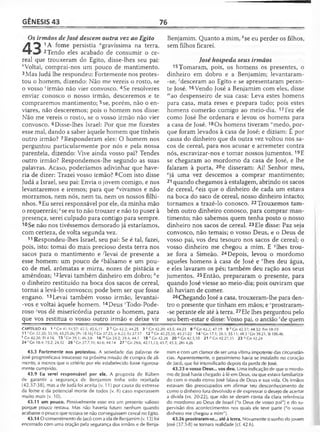GÊNESIS 43 76
Os irmãos de José descem outra vez ao Egito
A ^ 1A fome persistia agravíssima na terra.
2 Tendo eles acabado de consumir o ce­
real que trouxeram do Egito, disse-lhes seu pai:
èVoltai, comprai-nos um pouco de mantimento.
3 Mas Judá lhe respondeu: Fortemente nos protes­
tou o homem, dizendo: Não me vereis o rosto, se
o vosso ‘irmão não vier convosco. 4Se resolveres
enviar conosco o nosso irmão, desceremos e te
compraremos mantimento; 5se, porém, não o en-
viares, não desceremos; pois o homem nos disse:
Não me vereis o rosto, se o vosso irmão não vier
convosco. 6Disse-lhes Israel: Por que me fizestes
esse mal, dando a saber àquele homem que tínheis
outro irmão? 7Responderam eles: O homem nos
perguntou particularmente por nós e pela nossa
parentela, dizendo: Vive ainda vosso pai? Tendes
outro irmão? Respondemos-lhe segundo as suas
palavras. Acaso, poderíamos adivinhar que have­
ria de dizer: Trazei vosso irmão? 8Com isto disse
Judá a Israel, seu pai: Envia o jovem comigo, e nos
levantaremos e iremos; para que dvivamos e não
morramos, nem nós, nem tu, nem os nossos filhi-
nhos. 9Eu serei responsável por ele, da minha mão
o requererás; fse eu to não trouxer e não to puser à
presença, serei culpado para contigo para sempre.
10Se não nos tivéssemos demorado já estaríamos,
com certeza, de volta segunda vez.
11 Respondeu-lhes Israel, seu pai: Se é tal, fazei,
pois, isto: tomai do mais precioso desta terra nos
sacos para o mantimento e -^levai de presente a
esse homem: um pouco de ^bálsamo e um pou­
co de mel, arômatas e mirra, nozes de pistácia e
amêndoas;12levai também dinheiro em dobro; ;'e
o dinheiro restituído na boca dos sacos de cereal,
tornai a levá-lo convosco; pode bem ser que fosse
engano. 13Levai também vosso irmão, levantai-
-vos e voltai àquele homem. 14Deus 'Todo-Pode­
roso ;vos dê misericórdia perante o homem, para
que vos restitua o vosso outro irmão e deixe vir
Benjamim. Quanto a mim, *se eu perder os filhos,
sem filhos ficarei.
José hospeda seus irmãos
15 Tomaram, pois, os homens os presentes, o
dinheiro em dobro e a Benjamim; levantaram-
-se, 'desceram ao Egito e se apresentaram peran­
te José. 16Vendo José a Benjamim com eles, disse
"!ao despenseiro de sua casa: Leva estes homens
para casa, mata reses e prepara tudo; pois estes
homens comerão comigo ao meio-dia. 17Fez ele
como José lhe ordenara e levou os homens para
a casa de José. 18Os homens tiveram "medo, por­
que foram levados à casa de José; e diziam: É por
causa do dinheiro que da outra vez voltou nos sa­
cos de cereal, para nos acusar e arremeter contra
nós, escravizar-nos e tomar nossos jumentos. 19E
se chegaram ao mordomo da casa de José, e lhe
falaram à porta, 20e disseram: Ai! Senhor meu,
°já uma vez descemos a comprar mantimento;
21 quando chegamos à estalagem, abrindo os sacos
de cereal, ^eis que o dinheiro de cada um estava
na boca do saco de cereal, nosso dinheiro intacto;
tornamos a trazê-lo conosco. 22Trouxemos tam­
bém outro dinheiro conosco, para comprar man­
timento; não sabemos quem tenha posto o nosso
dinheiro nos sacos de cereal. 23Ele disse: Paz seja
convosco, não temais; o vosso Deus, e o Deus de
vosso pai, vos deu tesouro nos sacos de cereal; o
vosso dinheiro me chegou a mim. E qlhes trou­
xe fora a Simeão. 24Depois, levou o mordomo
aqueles homens à casa de José e rlhes deu água,
e eles lavaram os pés; também deu ração aos seus
jumentos. 25Então, prepararam o presente, para
quando José viesse ao meio-dia; pois ouviram que
ali haviam de comer.
26Chegando José a casa, trouxeram-lhe para den­
tro o presente que tinham em mãos; e -prostraram-
-se perante ele até à terra. 27Ele lhes perguntou pelo
seu bem-estar e disse: Vosso pai, o ancião 'de quem
CAPÍTULO 43 1 a Gn 41.54,57; 42.5; 45.6,11 2 b Gn 42.2; 44.25 3 c Cn 42.20; 43.5; 44.23 8 d Cn 42.2; 47.19 9 pCn 42.37; 44.32; Fm 18-19
11 1Gn 32.20; 33.10; 43.25-26; |Pv 18.16] § Gn 37.25; Jr 8.22; Ez 27.17 12 h Gn 42.25,35; 43.21-22 14 'G n 17.1; 28.3; 35.11; 48.3 'G n 39.21; SI 106.46
k Gn 42.36; Et 4.16 1 5 'Gn 39.1; 46.3,6 16 mGn 24.2; 39.4; 44.1 18 n Gn 42.28 20 ° Gn 42.3,10 21 P Gn 42.27,35 23 ^Gn 42.24
24 r Gn 18.4; 19.2; 24.32 26 s Gn 37.7,10; 42.6; 44.14 27 ( Gn 29.6; 42.11,13; 43.7; 45.3; 2Rs 4.26
43.3 Fortemente nos protestou. A seriedade das palavras de
José prognosticava insucesso na próxima missão de compra de ali­
mento, a menos que o critério por ele estabelecido fosse rigorosa­
mente cumprido.
43.9 Eu serei responsável por ele. A proposta de Rúben
de garantir a segurança de Benjamim tinha sido rejeitada
(42.37-38), mas a de Judá foi aceita (v. 11) por causa do estresse
da fome e da potencial morte de todos (v. 8) caso esperassem
muito mais (v. 10).
43.11 um pouco. Possivelmente esse era um presente valioso
porque pouco restava. Mas não haveria futuro nenhum quando
acabasse o pouco que restava se não conseguissem cereal no Egito.
43.14 O consentimento de Jacó com a ida de Benjamim (v. 13) foi
encerrado com uma oração pela segurança dos irmãos e de Benja­
mim e com um clamor de ser uma vítima impotente das circunstân­
cias. Aparentemente, o pessimismo havia se instalado no coração
de Jacó, que foi intensificado depois da perda de José.
43.23 o vosso Deus... vos deu. Uma indicação de que o mordo­
mo de José havia chegado à fé em Deus, ou que estava familiariza­
do com o modo como José falava de Deus e sua vida. Os irmãos
estavam tão preocupados em afirmar seu desconhecimento de
como o dinheiro fora devolvido e de expressar o desejo de acertar
a dívida (vs. 20-22), que não se deram conta da clara referência
do mordomo ao Deus de Israel ("o Deus de vosso pai") e do su­
pervisão dos acontecimentos nos quais ele teve parte ("o vosso
dinheiro me chegou a mim").
43.26 prostraram-se... até à terra. Novamente o sonho do jovem
José (37.5-8) se tornara realidade (cf. 42.6).
 