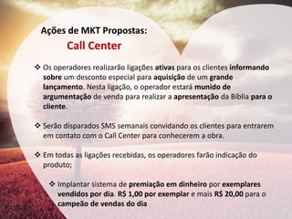 Ações de MKT Propostas: 
Call Center 
Os operadores realizarão ligações ativas para os clientes informando sobre um desconto especial para aquisição de um grande lançamento. Nesta ligação, o operador estará munido de argumentação de venda para realizar a apresentação da Bíblia para o cliente. 
Serão disparados SMS semanais convidando os clientes para entrarem em contato com o Call Center para conhecerem a obra. 
Em todas as ligações recebidas, os operadores farão indicação do produto; 
Implantar sistema de premiação em dinheiro por exemplares vendidos por dia. R$ 1,00 por exemplar e mais R$ 20,00 para o campeão de vendas do dia  