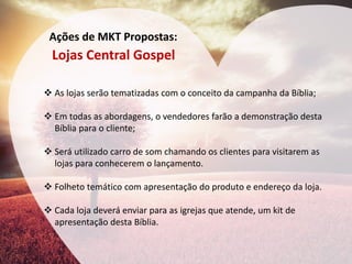Ações de MKT Propostas: 
Lojas Central Gospel 
As lojas serão tematizadas com o conceito da campanha da Bíblia; 
Em todas as abordagens, o vendedores farão a demonstração desta Bíblia para o cliente; 
Será utilizado carro de som chamando os clientes para visitarem as lojas para conhecerem o lançamento. 
Folheto temático com apresentação do produto e endereço da loja. 
Cada loja deverá enviar para as igrejas que atende, um kit de apresentação desta Bíblia. 
