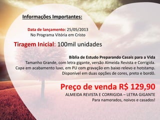 Informações Importantes: 
Data de lançamento: 25/05/2013 No Programa Vitória em Cristo Tiragem Inicial: 100mil unidades 
Bíblia de Estudo Preparando Casais para a Vida Tamanho Grande, com letra gigante, versão Almeida Revista e Corrigida. Capa em acabamento luxo, em PU com gravação em baixo relevo e hotstamp. Disponível em duas opções de cores, preto e bordô. Preço de venda R$ 129,90 ALMEIDA REVISTA E CORRIGIDA – LETRA GIGANTE Para namorados, noivos e casados!  