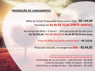 PROMOÇÃO DE LANÇAMENTO: 
Bíblia de Estudo Preparando Casais para a Vida – R$ 129,90 
Parcelada em 6x de R$ 21,65 [FRETE GRÁTIS!] 
Na compra da Bíblia + 3 livros* – 10% desconto em 6x sem juros 
De R$ 203,60 / Por R$ 183,24 em 6x de R$ 30,54 sem juros 
Preço da Bíblia no pacote promocional – R$ 116,91 
Preço para atacado, na margem de 50% – R$ 64,95 
________________________________ 
*Livros participantes do pacote promocional 
A Intimidade de um ex-travesti – Joide Miranda – R$ 28,90 
A Arte da Distinção – Robb Thompson – R$ 24,90 
Como Tornar-se Amigo de Deus – Silas Malafaia – R$ 19,90  
