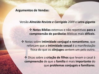 Argumentos de Vendas: 
Versão Almeida Revista e Corrigida 2009 e Letra gigante 
Notas Bíblias extensas e não repetitivas para a compreensão de parábolas Bíblicas mais difíceis. 
Notas sobre intimidade conjugal e romantismo, que reforçam que a intimidade sexual é a manifestação física do que os cônjuges sentem um pelo outro. 
Dicas sobre a criação de filhos que levam o casal à compreensão de que a família é mais importante do que problemas conjugais e familiares.  