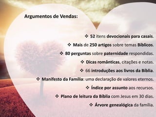Argumentos de Vendas: 
52 itens devocionais para casais. 
Mais de 250 artigos sobre temas Bíblicos. 
80 perguntas sobre paternidade respondidas. 
Dicas românticas, citações e notas. 
66 introduções aos livros da Bíblia. 
Manifesto da Família: uma declaração de valores eternos. 
Índice por assunto aos recursos. 
Plano de leitura da Bíblia com Jesus em 30 dias. 
Árvore genealógica da família.  