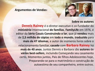 Argumentos de Vendas: 
Sobre os autores Dennis Rainey é o diretor executivo e co-fundador do ministério internacional de famílias, FamilyLife em 1976, é editor da Série Casais Construindo o lar, que já vendeu mais de 2,5 milhão de cópias em todo o mundo, traduzido para mais de 47 idiomas, e autor de inúmeros livros sobre o relacionamento familiar, casado com Barbara Rainey há mais de 40 anos. Juntos Dennis e Barbara são autores de vários best-sellers, incluindo Começando seu casamento certo, Momentos juntos, Pais de filhos Adolescentes hoje, Preparando-se para o matrimônio e construção de autoestima de seu companheiro, entre outros.  