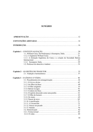 10
SUMÁRIO
APRESENTAÇÃO . . . . . . . . . . . . . . . . . . . . . . . . . . . . . . . . . . . . . . . . . . . . . . . . . . . . . . 12
CONVENÇÕES ADOTADAS . . . . . . . . . . . . . . . . . . . . . . . . . . . . . . . . . . . . . . . . . . . . . 14
INTRODUÇÃO . . . . . . . . . . . . . . . . . . . . . . . . . . . . . . . . . . . . . . . . . . . . . . . . . . . . . . . . . 16
Capítulo 1 – CONTEXTUALIZAÇÃO . . . . . . . . . . . . . . . . . . . . . . . . . . . . . . . . . . . . . . . 20
1.1. William Carey: De Paulerspury à Serampore, Índia. . . . . . . . . . . . . . . 21
1.1.2. A Inglaterra William Carey. . . . . . . . . . . . . . . . . . . . . . . . . . . . . . . . 21
1.1.3. A formação lingüística de Carey e a criação da Sociedade Batista
Internacional. . . . . . . . . . . . . . . . . . . . . . . . . . . . . . . . . . . . . . . . . . . . . . . . . 22
1.1.4. Serampore, Índia. . . . . . . . . . . . . . . . . . . . . . . . . . . . . . . . . . . . . . . . 29
1.2. Professor de sânscrito e tradutor . . . . . . . . . . . . . . . . . . . . . . . . . . . . . . 31
Capítulo 2 – AS OPÇÕES DO TRADUTOR . . . . . . . . . . . . . . . . . . . . . . . . . . . . . . . . . . 33
2.1. Tradução e hermenêutica . . . . . . . . . . . . . . . . . . . . . . . . . . . . . . . . . . . 37
Capítulo 3 – O LÓGOS E O VÄDA . . . . . . . . . . . . . . . . . . . . . . . . . . . . . . . . . . . . . . . . 40
3.1. Procedimentos de estrangeirização . . . . . . . . . . . . . . . . . . . . . . . . . . . . 42
3.1.1. O λόγος divino . . . . . . . . . . . . . . . . . . . . . . . . . . . . . . . . . . . . . . . . . 42
3.1.2. Os filhos de Deus . . . . . . . . . . . . . . . . . . . . . . . . . . . . . . . . . . . . . . . . 49
3.1.3. O filho unigênito . . . . . . . . . . . . . . . . . . . . . . . . . . . . . . . . . . . . . . . . 53
3.1.4. Batizar na água . . . . . . . . . . . . . . . . . . . . . . . . . . . . . . . . . . . . . . . . . 56
3.1.5. Cordeiro de Deus . . . . . . . . . . . . . . . . . . . . . . . . . . . . . . . . . . . . . . . . 58
3.1.6. O espírito descendo como uma pomba . . . . . . . . . . . . . . . . . . . . . . . 61
3.1.7. O filho do homem . . . . . . . . . . . . . . . . . . . . . . . . . . . . . . . . . . . . . . . 63
3.1.8. Os sinais . . . . . . . . . . . . . . . . . . . . . . . . . . . . . . . . . . . . . . . . . . . . . . . 65
3.1.9. Nascer de novo . . . . . . . . . . . . . . . . . . . . . . . . . . . . . . . . . . . . . . . . . 69
3.1.10. A purificação . . . . . . . . . . . . . . . . . . . . . . . . . . . . . . . . . . . . . . . . . . 71
3.1.11. A circuncisão . . . . . . . . . . . . . . . . . . . . . . . . . . . . . . . . . . . . . . . . . . 73
3.1.12. Nascer em pecado . . . . . . . . . . . . . . . . . . . . . . . . . . . . . . . . . . . . . . 77
3.1.13. Satanás . . . . . . . . . . . . . . . . . . . . . . . . . . . . . . . . . . . . . . . . . . . . . . . 70
3.2. Domesticação . . . . . . . . . . . . . . . . . . . . . . . . . . . . . . . . . . . . . . . . . . . . 82
3.2.1. Forma textual . . . . . . . . . . . . . . . . . . . . . . . . . . . . . . . . . . . . . . . . . . . 82
3.2.2. O vinho . . . . . . . . . . . . . . . . . . . . . . . . . . . . . . . . . . . . . . . . . . . . . . . 85
 