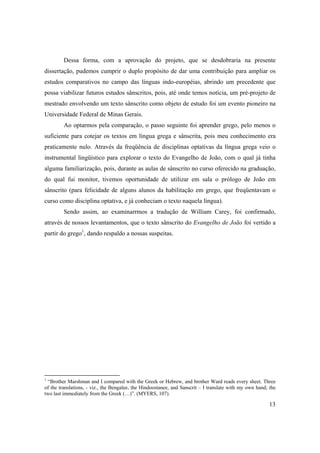 13
Dessa forma, com a aprovação do projeto, que se desdobraria na presente
dissertação, pudemos cumprir o duplo propósito de dar uma contribuição para ampliar os
estudos comparativos no campo das línguas indo-européias, abrindo um precedente que
possa viabilizar futuros estudos sânscritos, pois, até onde temos notícia, um pré-projeto de
mestrado envolvendo um texto sânscrito como objeto de estudo foi um evento pioneiro na
Universidade Federal de Minas Gerais.
Ao optarmos pela comparação, o passo seguinte foi aprender grego, pelo menos o
suficiente para cotejar os textos em língua grega e sânscrita, pois meu conhecimento era
praticamente nulo. Através da freqüência de disciplinas optativas da língua grega veio o
instrumental lingüístico para explorar o texto do Evangelho de João, com o qual já tinha
alguma familiarização, pois, durante as aulas de sânscrito no curso oferecido na graduação,
do qual fui monitor, tivemos oportunidade de utilizar em sala o prólogo de João em
sânscrito (para felicidade de alguns alunos da habilitação em grego, que freqüentavam o
curso como disciplina optativa, e já conheciam o texto naquela língua).
Sendo assim, ao examinarrmos a tradução de William Carey, foi confirmado,
através de nossos levantamentos, que o texto sânscrito do Evangelho de João foi vertido a
partir do grego1
, dando respaldo a nossas suspeitas.
1
“Brother Marshman and I compared with the Greek or Hebrew, and brother Ward reads every sheet. Three
of the translations, - viz., the Bengalee, the Hindoostanee, and Sanscrit – I translate with my own hand; the
two last immediately from the Greek (…)”. (MYERS, 107).
 