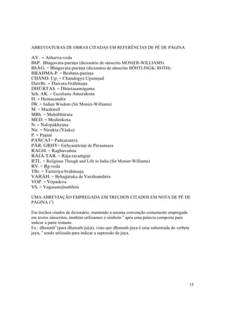 15
ABREVIATURAS DE OBRAS CITADAS EM REFERÊNCIAS DE PÉ DE PÁGINA
AV. = Atharva-veda
BhP. Bhägavata-puräëa (dicionário de sânscrito MONIER-WILLIAMS)
BhÄG. = Bhägavata-puräëa (dicionário de sânscrito BÖHTLINGK/ ROTH)
BRAHMA-P. = Brahma-puräëa
CHĀND. Up. = Chändogya Upaniñad
DaivBr. = Daivata-brähmaëa
DHÜRTAS. = Dhürtasamägama
Sch. AK. = Escoliasta Amarakoça
H. = Hemacandra
IW. = Indian Wisdom (Sir Monier-Williams)
M. = Macdonell
MBh. = Mahäbhärata
MED. = Medinikoça
N. = Nalopäkhyäna
Nir. = Nirukta (Yäska)
P. = Päëini
PAÏCAT= Païcatantra
PÄR. GÅHY= Gåhyasüträëi de Pärasmara
RAGH. = Raghuvaàça
RÄJA-TAR. = Räja-taraàgiëé
RTL. = Religious Though and Life in India (Sir Monier-Williams)
RV. = Åg-veda
TBr. = Taittiréya-brähmaëa
VARÄH. = Båhajjätaka de Varähamihira
VOP. = Vopadeva
VS. = Vagasanejisaàhitä
UMA ABREVIAÇÃO EMPREGADA EM TRECHOS CITADOS EM NOTA DE PÉ DE
PÁGINA (o
)
Em trechos citados de dicionário, mantendo a mesma convenção comumente empregada
em textos sânscritos, também utilizamos o símbolo o
após uma palavra composta para
indicar a parte restante.
Ex.: dhanaào
(para dhanaà-jaya), visto que dhanaà-jaya é uma subentrada do verbete
jaya, o
sendo utilizado para indicar a supressão de jaya.
 