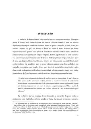 16
INTRODUÇÃO
A tradução do Evangelho de João constitui apenas uma entre as muitas feitas pelo
pastor William Carey. Como tradutor, ele tornou a Bíblia disponível para um número
significativo de línguas vernáculas indianas, dentre as quais, o bengalês, o hindi, o oriá, e o
marata. Entendia ele que, sua missão na Índia, era tornar a Bíblia acessível em tantas
línguas vernáculas quantas fosse possível, o seu texto sânscrito sendo a matriz referencial
para as versões subseqüentes em línguas vulgares2
. Porém, a publicação do texto sânscrito
não constituía um expediente inocente de difusão do Evangelho em língua culta, mas parte
de uma agenda proselitista, visando como leitores aos brâmanes da sociedade hindu, dele
contemporânea. Ele acreditava que, se esses brâmanes dessem uma boa acolhida à sua
tradução, a população mais simples ficaria mais favorável ao trabalho evangelizador. Além
disso, sendo o sânscrito considerado por unanimidade a língua canônica para o povo hindu,
uma tradução do Novo Testamento para ela atrairia a simpatia de pessoas educadas:
“Ele sabia que os brâmanes desdenhariam de um livro escrito na língua vulgar. ‘O que?’, disse um
deles quando recebeu uma versão em hindi, ‘mesmo se esses livros tratassem do conhecimento
divino, eles não representam nada para nós. O conhecimento de Deus contido neles, para nós, é como
leite dentro de recipiente feito com couro de cachorro, completamente poluído.’ Mas, o analista da
Biblical Translations na Índia escreveu que a versão sânscrita de Carey foi bem recebida pelos
brâmanes.3
Se o objetivo da boa recepção fosse alcançado, a conversão do povo hindu ao
cristianismo seria facilitada, conforme acreditava Carey. De fato, ele notou que o sânscrito
2
"…the work could now be extended to all the languages of which Sanskrit is the parent" (NEILL, 1985:195).
3
“He well knew that the Brahmans would scorn a book in the language of the common people. "What," said
one who was offered the Hindi version, "even if the books should contain divine knowledge, they are nothing
to us. The knowledge of God contained in them is to us as milk in a vessel of dog's skin, utterly polluted."
But, writes the annalist of Biblical Translations in India, Carey's Sanskrit version was cordially received by
the Brahmans.” (SMITH, 2004: 190).
 