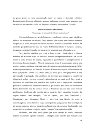 18
ao grego, prima por uma sistematização maior no tocante à disposição estétitica.
Frequentemente, Carey dá subtítulos a algumas seções que, no texto grego, aparecem sem
um aviso de seu conteúdo. Assim, ele fragmenta o capítulo em subseções. Exemplo:
yéçuviñaye yohanasya säkñyadänam |
“Apresentação do testemunho de João em relação a Jesus.”
Este subtítulo anuncia o versículo dezenove, sendo que, no texto grego, não há um
anúncio. Ao acrescentar um subtítulo, Carey aparenta guiar o leitor para o teor da seção que
se aproxima e, assim, antecipar um sentido através do anúncio “o testemunho de João”. O
subtítulo, que poderia dar ao texto um charme de literatura indiana de expressão sânscrita,
reorganiza o texto do Evangelho e o transcria, por apresentar uma informação nova.
Carey também modifica, por vezes, a forma textual, criando çlokas – dísticos
formados por 32 sílabas e que são típicos da literatura de expressão sânscrita – em vez de
manter a forma prosaica do original, expediente de que tratamos no exemplo número 1
(ocorrências de domesticação). Além da mudança na forma de apresentação, nota-se uma
sensível mudança estilística, relativa à ordem dos elementos constituintes da oração (SOV,
sujeito-objeto-verbo) que, no sânscrito, é adotada de forma mais regular, diferentemente da
koiné que prefere a ordem SVO. Dessa forma, ao passo que o texto grego tende a uma
aproximação do português, pela semelhança na disposição dos sintagmas, o sânscrito se
distancia de ambos – grego e português. Além disso, de um modo geral, Carey tende a
apresentar um texto com uma aparência mais literária, com o emprego de construções
participiais, característico do sânscrito clássico, o que colabora para tornar seu o texto mais
formal. Finalmente, para dar conta de aplicar as desinências de caso, bem como eliminar
combinações fonológicas não previstas para o sânscrito, Carey sanscritiza os nomes de
origem hebraica, como exemplos: Yeçus (< Ἰησοῦς), para Jesus;  Nikädémas (<
Νικόδημος), para Nikodemos; Moçin (< Μωϋσῆς), para Moisés. Às vezes, a
sanscritização de nomes hebraicos chega a criar palavras que poderiam ficar ininteligíveis
até mesmo para um leitor de sânscrito proficiente que não estivesse familiarizado com
nomes bíblicos, conforme o adjetivo moçita, “mosaico” (exemplo número 11).
Finalmente, após uma leitura guiada por nosso critério de seleção, conforme
exposto no próximo capítulo, isolamos 17 exemplos como amostra para realizar nosso
 