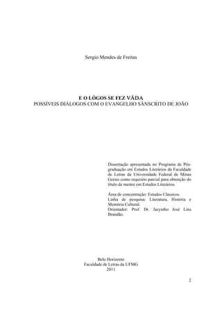 2
Sergio Mendes de Freitas
E O LÓGOS SE FEZ VÄDA
POSSÍVEIS DIÁLOGOS COM O EVANGELHO SÂNSCRITO DE JOÃO
Dissertação apresentada no Programa de Pós-
graduação em Estudos Literários da Faculdade
de Letras da Universidade Federal de Minas
Gerais como requisito parcial para obtenção do
título de mestre em Estudos Literários.
Área de concentração: Estudos Clássicos
Linha de pesquisa: Literatura, História e
Memória Cultural.
Orientador: Prof. Dr. Jacyntho José Lins
Brandão.
Belo Horizonte
Faculdade de Letras da UFMG
2011
 