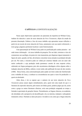 20
CAPÍTULO 1. CONTEXTUALIZAÇÃO
Nesta seção objetivamos apresentar um panorama da trajetória de William Carey,
tradutor de sânscrito e autor do texto sânscrito do Novo Testamento, objeto de estudo da
presente dissertação. Embora o foco de nosso trabalho seja apresentar nossas reflexões a
partir de um recorte do texto sânscrito de Carey, juntamente com sua matriz referencial, o
texto grego, julgamos pertinente localizar o autor historicamente.
Uma apresentação de William Carey pode ser justificada pelo caráter pioneiro – até
onde temos informação – de nosso trabalho de pesquisa. Por um lado, corremos o risco de
cometermos um sacrilégio, do ponto de vista imanentista, por dispensar algum tratamento à
figura do autor, quando, de fato, deveríamos concentrar nossa atenção na produção deixada
por ele. Por outro, a iniciativa pode ser válida por estarmos lidando com um autor não
muito conhecido e cuja produção ainda permanece carente de uma resposta crítica,
sobretudo em língua portuguesa, pois não encontramos abordagem crítica alguma sobre a
tradução sânscrita da Bíblia, embora o texto tenha sido publicado há mais de dois séculos
(1808). Dessa forma, uma contextualização pode ajudar um leitor ainda não familiarizado
com o trabalho de Carey, a conhecer as circunstâncias nas quais o texto foi produzido e a
quem era destinado.
Além disso, é de se esperar que o anúncio de um texto sânscrito do Novo
Testamento possa causar algum estranhamento, pois, quem tem uma noção do que é a
literatura de expressão sânscrita, pelo menos em linhas gerais, poderia julgar que ela, assim
como a grega ou outras literaturas clássicas, seria uma produção estagnada no tempo e
limitada à apreciação de gerações futuras. Normalmente, as línguas clássicas, na academia,
são abordadas sob a perspectiva de decodificação e de, no máximo, tradução e subseqüente
tratamento crítico. Partindo-se deste pré-juízo e levando-se em conta que a língua sânscrita
 