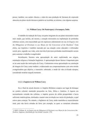 21
possui, também, seu caráter clássico, a ideia de uma produção de literatura de expressão
sânscrita em pleno século dezenove poderia ser recebida, no mínimo, com alguma surpresa.
1.1. William Carey: De Paulerspury à Serampore, Índia
O trabalho de tradução de Carey era parte integrante de um plano missionário muito
mais amplo, que incluía, até mesmo, a atuação missionária na implantação de profundas
reformas sociais, uma necessidade que ele expressava abertamente em sua An Enquiry into
the Obligations of Christians to use Means for the Conversion of the Heathens7
. Com
efeito, sua trajetória é também marcada por sua atuação como educador e reformador
social, pois, segundo sua visão, seria inevitável provocar profundas transformações sociais
para sustentar o trabalho evangelizador.
Inicialmente, faremos uma apresentação do autor explicitando sua origem,
orientação religiosa e formação lingüística. A apresentação desses fatores é importante para
se ter uma noção das motivações de Carey. Centraremos nossa apresentação na construção
da imagem do Carey como tradutor, evidenciando seu comprometimento com uma missão
evangelizadora que objetiva, a transmitir, sobretudo, o modo de vida civilizado europeu,
considerado modelar naquele momento.
1.1.2. A Inglaterra de William Carey
Era o final do século dezoito e o Império Britânico ocupava um lugar de destaque
no cenário colonial, mantendo possessões na Ásia, África e América. A riqueza era
racionalmente extraída das colônias, o império gozava de sólida prosperidade e havia
suficiente matéria-prima, destinada a manter uma revolução nos meios de produção, a qual
estava para começar. No entanto, a Inglaterra de Carey ainda mantinha-se essencialmente
rural, pois não havia estradas de ferro, por exemplo, as quais se tornariam elementos
7
CAREY, William. In: An Enquiry into the Obligations of Christians to use Means for the Conversion of the
Heathens. Impresso e distribuído por Ann Ireland. Leicester. 1792.
 