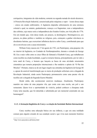 22
corriqueiros, integrantes da vida moderna, somente na segunda metade do século dezenove.
A Primeira Revolução Industrial, caracterizada pelas máquinas a vapor – ícones dessa etapa
– estava em estado embrionário. A Inglaterra dependia sobremaneira de uma estrutura
colonial a qual, no entanto, gradualmente, começa a se fragmentar, com a independência
das colônias, cujo marco seria a independência dos Estados Unidos, em 4 de julho de 1776.
Era um mundo que, visto desse modo, aos poucos, se desintegrava. Desintegrava-se, aos
poucos, no plano político e também no religioso, pois, começam a ganhar relevância os
dissidentes batistas, que exerceriam influência decisiva sobre Carey, contribuindo para que
ele se envolvesse com a causa missionária.
William Carey nasceu em 17 de agosto de 1761, em Paulerspury, uma pequena vila
no interior da Inglaterra, no Condado de Northamptonshire, durante o reinado de George
III. Era o mais velho entre os cinco filhos de Edmund e Elizabeth Carey, que trabalhavam
como tecelões na citada localidade, a qual se tornaria famosa, principalmente, por ter sido a
terra natal de Carey, o homem que lançaria as bases de uma atividade missionária
sistemática que tomaria proporções internacionais e lhe renderia o epíteto de “O Pai das
Missões”. Portanto, tratava-se de um lugar singelo nas entranhas da Inglaterra de George III
e, apesar da sensível transformação que os meios de produção sofreriam com a chegada da
Revolução Industrial, ainda assim Paulerspury permaneceria como uma pacata vila de
tecelões até a chegada da Segunda Guerra Mundial.
Desde então, não aconteceram sensíveis mudanças. Atualmente, Paulerspury
mantém seu status de uma pequena vila, que conta com uma escola, um pub e um
restaurante. Quem tiver a oportunidade de visitá-la, poderá conhecer a choupana onde
Carey teria nascido, que foi demolida e substituída por um memorial construído em sua
homenagem8
.
1.1.3. A formação lingüística de Carey e a criação da Sociedade Batista Internacional
Carey recebeu uma educação básica em sua infância, o que era uma realidade
comum para alguém oriundo de sua condição social e que vivia num momento histórico
8
http://www.puryend.co.uk/history.html
 