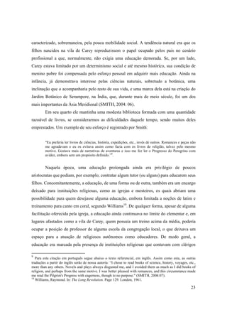 23
caracterizado, sobremaneira, pela pouca mobilidade social. A tendência natural era que os
filhos nascidos na vila de Carey reproduzissem o papel ocupado pelos pais no cenário
profissional a que, normalmente, não exigia uma educação demorada. Se, por um lado,
Carey estava limitado por um determinismo social e até mesmo histórico, sua condição de
menino pobre foi compensada pelo esforço pessoal em adquirir mais educação. Ainda na
infância, já demonstrava interesse pelas ciências naturais, sobretudo a botânica, uma
inclinação que o acompanharia pelo resto de sua vida, e uma marca dela está na criação do
Jardim Botânico de Serampore, na Índia, que, durante mais de meio século, foi um dos
mais importantes da Ásia Meridional (SMITH, 2004: 06).
Em seu quarto ele mantinha uma modesta biblioteca formada com uma quantidade
razoável de livros, se considerarmos as dificuldades daquele tempo, sendo muitos deles
emprestados. Um exemplo de seu esforço é registrado por Smith:
"Eu preferia ler livros de ciências, história, expedições, etc., invés de outros. Romances e peças não
me agradavam e eu os evitava assim como fazia com os livros de religião, talvez pelo mesmo
motivo. Gostava mais de narrativas de aventuras e isso me fez ler o Progresso do Peregrino com
avidez, embora sem um propósito definido.”9
.
Naquela época, uma educação prolongada ainda era privilégio de poucos
aristocratas que podiam, por exemplo, contratar algum tutor (ou alguns) para educarem seus
filhos. Concomitantemente, a educação, de uma forma ou de outra, também era um encargo
deixado para instituições religiosas, como as igrejas e mosteiros, os quais abriam uma
possibilidade para quem desejasse alguma educação, embora limitada a noções de latim e
treinamento para canto em coral, segundo Williams10
. De qualquer forma, apesar de alguma
facilitação oferecida pela igreja, a educação ainda continuava no limite do elementar e, em
lugares afastados como a vila de Carey, quem possuía um treino acima da média, poderia
ocupar a posição de professor de alguma escola da congregação local, o que deixava um
espaço para a atuação de religiosos autônomos como educadores. De modo geral, a
educação era marcada pela presença de instituições religiosas que contavam com clérigos
9
Para esta citação em português segue abaixo o texto referencial, em inglês. Assim como esta, as outras
traduções a partir do inglês serão de nossa autoria: “I chose to read books of science, history, voyages, etc.,
more than any others. Novels and plays always disgusted me, and I avoided them as much as I did books of
religion, and perhaps from the same motive. I was better pleased with romances, and this circumstance made
me read the Pilgrim's Progress with eagerness, though to no purpose." (SMITH, 2004:07).
10
Williams, Raymond. In: The Long Revolution. Page 129. London, 1961.
 