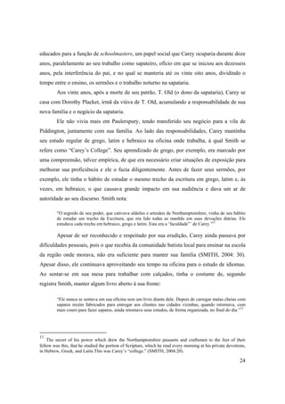 24
educados para a função de schoolmasters, um papel social que Carey ocuparia durante doze
anos, paralelamente ao seu trabalho como sapateiro, ofício em que se iniciou aos dezesseis
anos, pela interferência do pai, e no qual se manteria até os vinte oito anos, dividindo o
tempo entre o ensino, os sermões e o trabalho noturno na sapataria.
Aos vinte anos, após a morte de seu patrão, T. Old (o dono da sapataria), Carey se
casa com Dorothy Placket, irmã da viúva de T. Old, acumulando a responsabilidade de sua
nova família e o negócio da sapataria.
Ele não vivia mais em Paulerspury, tendo transferido seu negócio para a vila de
Piddington, juntamente com sua família. Ao lado das responsabilidades, Carey mantinha
seu estudo regular de grego, latim e hebraico na oficina onde trabalha, à qual Smith se
refere como “Carey’s College”. Seu aprendizado de grego, por exemplo, era marcado por
uma compreensão, talvez empírica, de que era necessário criar situações de exposição para
melhorar sua proficiência e ele o fazia diligentemente. Antes de fazer seus sermões, por
exemplo, ele tinha o hábito de estudar o mesmo trecho da escritura em grego, latim e, às
vezes, em hebraico, o que causava grande impacto em sua audiência e dava um ar de
autoridade ao seu discurso. Smith nota:
“O segredo de seu poder, que cativava aldeões e artesãos de Northamptonshire, vinha de seu hábito
de estudar um trecho da Escritura, que era lido todas as manhãs em suas devoções diárias. Ele
estudava cada trecho em hebraico, grego e latim. Esta era a ‘faculdade”’ de Carey.”11
Apesar de ser reconhecido e respeitado por sua erudição, Carey ainda passava por
dificuldades pessoais, pois o que recebia da comunidade batista local para ensinar na escola
da região onde morava, não era suficiente para manter sua família (SMITH, 2004: 30).
Apesar disso, ele continuava aproveitando seu tempo na oficina para o estudo de idiomas.
Ao sentar-se em sua mesa para trabalhar com calçados, tinha o costume de, segundo
registra Smith, manter algum livro aberto à sua frente:
“Ele nunca se sentava em sua oficina sem um livro diante dele. Depois de carregar malas cheias com
sapatos recém fabricados para entregar aos clientes nas cidades vizinhas, quando retornava, com
mais couro para fazer sapatos, ainda retomava seus estudos, de forma organizada, no final do dia.”12
11
The secret of his power which drew the Northamptonshire peasants and craftsmen to the feet of their
fellow was this, that he studied the portion of Scripture, which he read every morning at his private devotions,
in Hebrew, Greek, and Latin.This was Carey’s “college.” (SMITH, 2004:20).
 