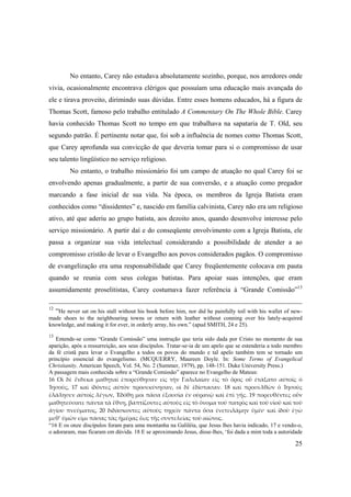25
No entanto, Carey não estudava absolutamente sozinho, porque, nos arredores onde
vivia, ocasionalmente encontrava clérigos que possuíam uma educação mais avançada do
ele e tirava proveito, dirimindo suas dúvidas. Entre esses homens educados, há a figura de
Thomas Scott, famoso pelo trabalho entitulado A Commentary On The Whole Bible. Carey
havia conhecido Thomas Scott no tempo em que trabalhava na sapataria de T. Old, seu
segundo patrão. É pertinente notar que, foi sob a influência de nomes como Thomas Scott,
que Carey aprofunda sua convicção de que deveria tomar para si o compromisso de usar
seu talento lingüístico no serviço religioso.
No entanto, o trabalho missionário foi um campo de atuação no qual Carey foi se
envolvendo apenas gradualmente, a partir de sua conversão, e a atuação como pregador
marcando a fase inicial de sua vida. Na época, os membros da Igreja Batista eram
conhecidos como “dissidentes” e, nascido em família calvinista, Carey não era um religioso
ativo, até que aderiu ao grupo batista, aos dezoito anos, quando desenvolve interesse pelo
serviço missionário. A partir daí e do conseqüente envolvimento com a Igreja Batista, ele
passa a organizar sua vida intelectual considerando a possibilidade de atender a ao
compromisso cristão de levar o Evangelho aos povos considerados pagãos. O compromisso
de evangelização era uma responsabilidade que Carey freqüentemente colocava em pauta
quando se reunia com seus colegas batistas. Para apoiar suas intenções, que eram
assumidamente proselitistas, Carey costumava fazer referência à “Grande Comissão”13
12
“He never sat on his stall without his book before him, nor did he painfully toil with his wallet of new-
made shoes to the neighbouring towns or return with leather without conning over his lately-acquired
knowledge, and making it for ever, in orderly array, his own.” (apud SMITH, 24 e 25).
13
Entende-se como “Grande Comissão” uma instrução que teria sido dada por Cristo no momento de sua
aparição, após a ressurreição, aos seus discípulos. Tratar-se-ia de um apelo que se estenderia a todo membro
da fé cristã para levar o Evangelho a todos os povos do mundo e tal apelo também tem se tornado um
princípio essencial do evangelismo. (MCQUERRY, Maureen Doyle. In: Some Terms of Evangelical
Christianity. American Speech, Vol. 54, No. 2 (Summer, 1979), pp. 148-151. Duke University Press.)
A passagem mais conhecida sobre a “Grande Comissão” aparece no Evangelho de Mateus:  
16  Οἱ  δὲ  ἕνδεκα  μαθηταὶ  ἐπορεύθησαν  εἰς  τὴν  Γαλιλαίαν  εἰς  τὸ  ὄρος  οὗ  ἐτάξατο  αὐτοῖς  ὁ 
Ἰησοῦς,  17  καὶ  ἰδόντες  αὐτὸν  προσεκύνησαν,  οἱ  δὲ  ἐδίστασαν.  18  καὶ  προσελθὼν  ὁ  Ἰησοῦς 
ἐλάλησεν αὐτοῖς λέγων, Ἐδόθη μοι πᾶσα ἐξουσία ἐν οὐρανῷ καὶ ἐπὶ γῆς. 19 πορευθέντες οὖν 
μαθητεύσατε πάντα τὰ ἔθνη, βαπτίζοντες αὐτοὺς εἰς τὸ ὄνομα τοῦ πατρὸς καὶ τοῦ υἱοῦ καὶ τοῦ 
ἁγίου  πνεύματος,  20  διδάσκοντες  αὐτοὺς  τηρεῖν  πάντα  ὅσα  ἐνετειλάμην  ὑμῖν·  καὶ  ἰδοὺ  ἐγὼ 
μεθ’ ὑμῶν εἰμι πάσας τὰς ἡμέρας ἕως τῆς συντελείας τοῦ αἰῶνος.
“16 E os onze discípulos foram para uma montanha na Galiléia, que Jesus lhes havia indicado, 17 e vendo-o,
o adoraram, mas ficaram em dúvida. 18 E se aproximando Jesus, disse-lhes, ‘foi dada a mim toda a autoridade
 